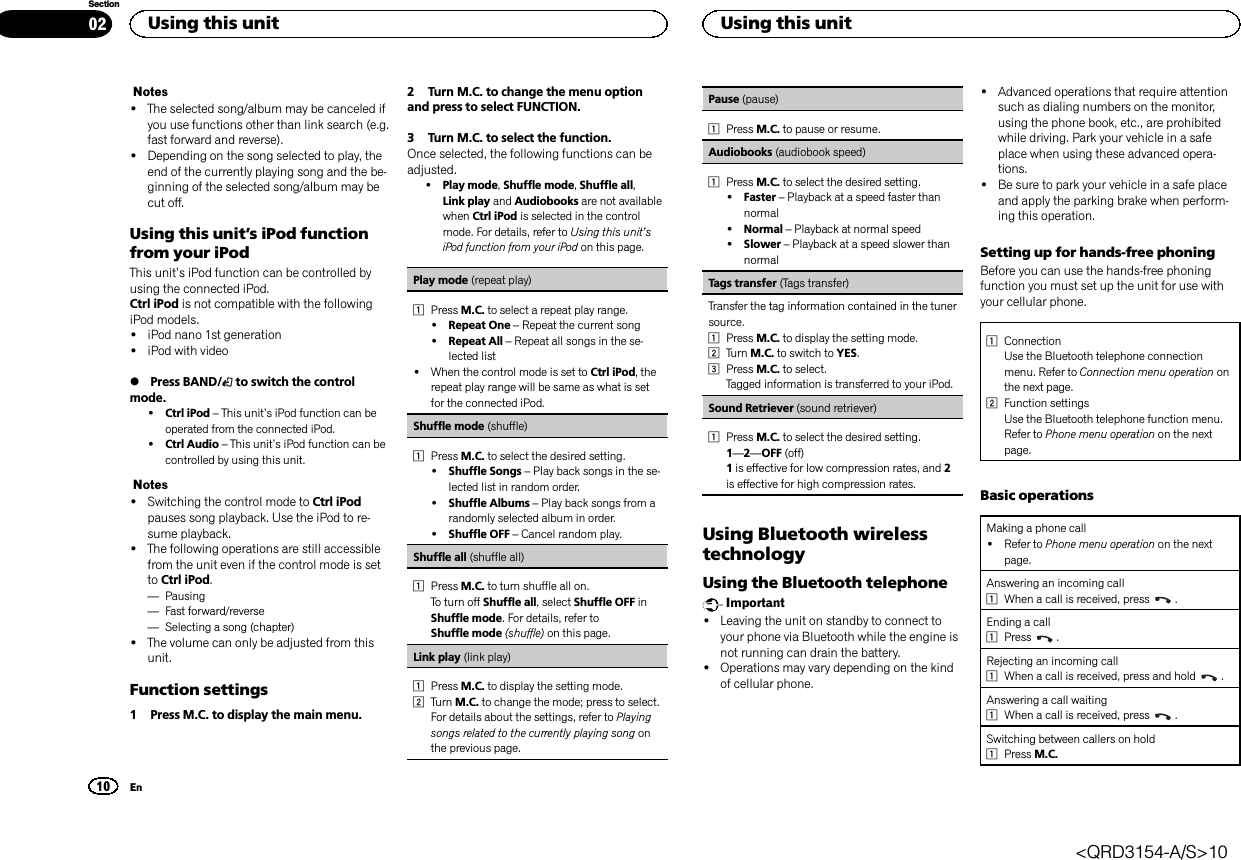 Notes!The selected song/album may be canceled ifyou use functions other than link search (e.g.fast forward and reverse).!Depending on the song selected to play, theend of the currently playing song and the be-ginning of the selected song/album may becut off.Using this unit’s iPod functionfrom your iPodThis unit’s iPod function can be controlled byusing the connected iPod.Ctrl iPod is not compatible with the followingiPod models.!iPod nano 1st generation!iPod with video%Press BAND/ to switch the controlmode.!Ctrl iPod –This unit’s iPod function can beoperated from the connected iPod.!Ctrl Audio –This unit’s iPod function can becontrolled by using this unit.Notes!Switching the control mode to Ctrl iPodpauses song playback. Use the iPod to re-sume playback.!The following operations are still accessiblefrom the unit even if the control mode is setto Ctrl iPod.—Pausing—Fast forward/reverse—Selecting a song (chapter)!The volume can only be adjusted from thisunit.Function settings1 Press M.C. to display the main menu.2 Turn M.C. to change the menu optionand press to select FUNCTION.3 Turn M.C. to select the function.Once selected, the following functions can beadjusted.!Play mode,Shuffle mode,Shuffle all,Link play and Audiobooks are not availablewhen Ctrl iPod is selected in the controlmode. For details, refer to Using this unit’siPod function from your iPod on this page.Play mode (repeat play)1Press M.C. to select a repeat play range.!Repeat One –Repeat the current song!Repeat All –Repeat all songs in the se-lected list!When the control mode is set to Ctrl iPod, therepeat play range will be same as what is setfor the connected iPod.Shuffle mode (shuffle)1Press M.C. to select the desired setting.!Shuffle Songs –Play back songs in the se-lected list in random order.!Shuffle Albums –Play back songs from arandomly selected album in order.!Shuffle OFF –Cancel random play.Shuffle all (shuffle all)1Press M.C. to turn shuffle all on.To turn off Shuffle all, select Shuffle OFF inShuffle mode. For details, refer toShuffle mode (shuffle) on this page.Link play (link play)1Press M.C. to display the setting mode.2Turn M.C. to change the mode; press to select.For details about the settings, refer to Playingsongs related to the currently playing song onthe previous page.Pause (pause)1Press M.C. to pause or resume.Audiobooks (audiobook speed)1Press M.C. to select the desired setting.!Faster –Playback at a speed faster thannormal!Normal –Playback at normal speed!Slower –Playback at a speed slower thannormalTags transfer (Tags transfer)Transfer the tag information contained in the tunersource.1Press M.C. to display the setting mode.2Turn M.C. to switch to YES.3Press M.C. to select.Tagged information is transferred to your iPod.Sound Retriever (sound retriever)1Press M.C. to select the desired setting.1—2—OFF (off)1is effective for low compression rates, and 2is effective for high compression rates.Using Bluetooth wirelesstechnologyUsing the Bluetooth telephoneImportant!Leaving the unit on standby to connect toyour phone via Bluetooth while the engine isnot running can drain the battery.!Operations may vary depending on the kindof cellular phone.!Advanced operations that require attentionsuch as dialing numbers on the monitor,using the phone book, etc., are prohibitedwhile driving. Park your vehicle in a safeplace when using these advanced opera-tions.!Be sure to park your vehicle in a safe placeand apply the parking brake when perform-ing this operation.Setting up for hands-free phoningBefore you can use the hands-free phoningfunction you must set up the unit for use withyour cellular phone.1ConnectionUse the Bluetooth telephone connectionmenu. Refer to Connection menu operation onthe next page.2Function settingsUse the Bluetooth telephone function menu.Refer to Phone menu operation on the nextpage.Basic operationsMaking a phone call!Refer to Phone menu operation on the nextpage.Answering an incoming call1When a call is received, press .Ending a call1Press .Rejecting an incoming call1When a call is received, press and hold .Answering a call waiting1When a call is received, press .Switching between callers on hold1Press M.C.Using this unit10SectionUsing this unitEn02&lt;QRD3154-A/S&gt;10