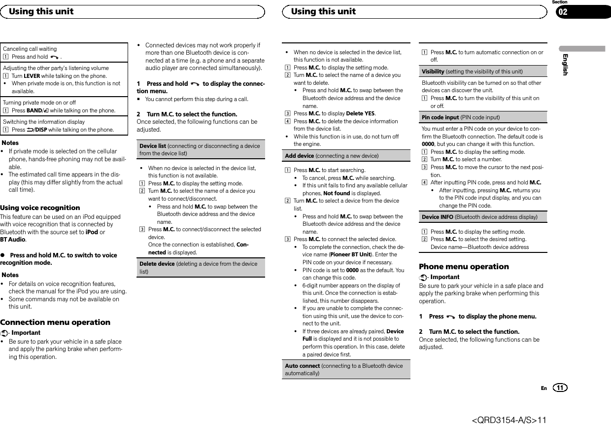 Canceling call waiting1Press and hold .Adjusting the other party’s listening volume1Turn LEVER while talking on the phone.!When private mode is on, this function is notavailable.Turning private mode on or off1Press BAND/while talking on the phone.Switching the information display1Press /DISP while talking on the phone.Notes!If private mode is selected on the cellularphone, hands-free phoning may not be avail-able.!The estimated call time appears in the dis-play (this may differ slightly from the actualcall time).Using voice recognitionThis feature can be used on an iPod equippedwith voice recognition that is connected byBluetooth with the source set to iPod orBT Audio.%Press and hold M.C. to switch to voicerecognition mode.Notes!For details on voice recognition features,check the manual for the iPod you are using.!Some commands may not be available onthis unit.Connection menu operationImportant!Be sure to park your vehicle in a safe placeand apply the parking brake when perform-ing this operation.!Connected devices may not work properly ifmore than one Bluetooth device is con-nected at a time (e.g. a phone and a separateaudio player are connected simultaneously).1 Press and hold to display the connec-tion menu.#You cannot perform this step during a call.2 Turn M.C. to select the function.Once selected, the following functions can beadjusted.Device list (connecting or disconnecting a devicefrom the device list)!When no device is selected in the device list,this function is not available.1Press M.C. to display the setting mode.2Turn M.C. to select the name of a device youwant to connect/disconnect.!Press and hold M.C. to swap between theBluetooth device address and the devicename.3Press M.C. to connect/disconnect the selecteddevice.Once the connection is established, Con-nected is displayed.Delete device (deleting a device from the devicelist)!When no device is selected in the device list,this function is not available.1Press M.C. to display the setting mode.2Turn M.C. to select the name of a device youwant to delete.!Press and hold M.C. to swap between theBluetooth device address and the devicename.3Press M.C. to display Delete YES.4Press M.C. to delete the device informationfrom the device list.!While this function is in use, do not turn offthe engine.Add device (connecting a new device)1Press M.C. to start searching.!To cancel, press M.C. while searching.!If this unit fails to find any available cellularphones, Not found is displayed.2Turn M.C. to select a device from the devicelist.!Press and hold M.C. to swap between theBluetooth device address and the devicename.3Press M.C. to connect the selected device.!To complete the connection, check the de-vice name (Pioneer BT Unit). Enter thePIN code on your device if necessary.!PIN code is set to 0000 as the default. Youcan change this code.!6-digit number appears on the display ofthis unit. Once the connection is estab-lished, this number disappears.!If you are unable to complete the connec-tion using this unit, use the device to con-nect to the unit.!If three devices are already paired, DeviceFull is displayed and it is not possible toperform this operation. In this case, deletea paired device first.Auto connect (connecting to a Bluetooth deviceautomatically)1Press M.C. to turn automatic connection on oroff.Visibility (setting the visibility of this unit)Bluetooth visibility can be turned on so that otherdevices can discover the unit.1Press M.C. to turn the visibility of this unit onor off.Pin code input (PIN code input)You must enter a PIN code on your device to con-firm the Bluetooth connection. The default code is0000, but you can change it with this function.1Press M.C. to display the setting mode.2Turn M.C. to select a number.3Press M.C. to move the cursor to the next posi-tion.4After inputting PIN code, press and hold M.C.!After inputting, pressing M.C. returns youto the PIN code input display, and you canchange the PIN code.Device INFO (Bluetooth device address display)1Press M.C. to display the setting mode.2Press M.C. to select the desired setting.Device name—Bluetooth device addressPhone menu operationImportantBe sure to park your vehicle in a safe place andapply the parking brake when performing thisoperation.1 Press to display the phone menu.2 Turn M.C. to select the function.Once selected, the following functions can beadjusted.EnglishUsing this unit11SectionUsing this unitEn02&lt;QRD3154-A/S&gt;11