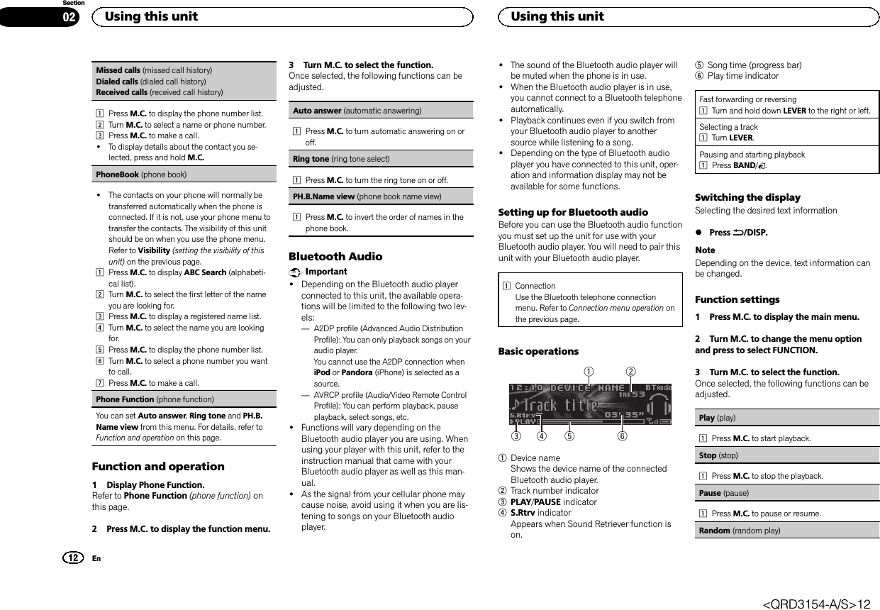 Missed calls (missed call history)Dialed calls (dialed call history)Received calls (received call history)1Press M.C. to display the phone number list.2Turn M.C. to select a name or phone number.3Press M.C. to make a call.!To display details about the contact you se-lected, press and hold M.C.PhoneBook (phone book)!The contacts on your phone will normally betransferred automatically when the phone isconnected. If it is not, use your phone menu totransfer the contacts. The visibility of this unitshould be on when you use the phone menu.Refer to Visibility (setting the visibility of thisunit) on the previous page.1Press M.C. to display ABC Search (alphabeti-cal list).2Turn M.C. to select the first letter of the nameyou are looking for.3Press M.C. to display a registered name list.4Turn M.C. to select the name you are lookingfor.5Press M.C. to display the phone number list.6Turn M.C. to select a phone number you wantto call.7Press M.C. to make a call.Phone Function (phone function)You can set Auto answer,Ring tone and PH.B.Name view from this menu. For details, refer toFunction and operation on this page.Function and operation1 Display Phone Function.Refer to Phone Function (phone function) onthis page.2 Press M.C. to display the function menu.3 Turn M.C. to select the function.Once selected, the following functions can beadjusted.Auto answer (automatic answering)1Press M.C. to turn automatic answering on oroff.Ring tone (ring tone select)1Press M.C. to turn the ring tone on or off.PH.B.Name view (phone book name view)1Press M.C. to invert the order of names in thephone book.Bluetooth AudioImportant!Depending on the Bluetooth audio playerconnected to this unit, the available opera-tions will be limited to the following two lev-els:—A2DP profile (Advanced Audio DistributionProfile): You can only playback songs on youraudio player.You cannot use the A2DP connection wheniPod or Pandora (iPhone) is selected as asource.—AVRCP profile (Audio/Video Remote ControlProfile): You can perform playback, pauseplayback, select songs, etc.!Functions will vary depending on theBluetooth audio player you are using. Whenusing your player with this unit, refer to theinstruction manual that came with yourBluetooth audio player as well as this man-ual.!As the signal from your cellular phone maycause noise, avoid using it when you are lis-tening to songs on your Bluetooth audioplayer.!The sound of the Bluetooth audio player willbe muted when the phone is in use.!When the Bluetooth audio player is in use,you cannot connect to a Bluetooth telephoneautomatically.!Playback continues even if you switch fromyour Bluetooth audio player to anothersource while listening to a song.!Depending on the type of Bluetooth audioplayer you have connected to this unit, oper-ation and information display may not beavailable for some functions.Setting up for Bluetooth audioBefore you can use the Bluetooth audio functionyou must set up the unit for use with yourBluetooth audio player. You will need to pair thisunit with your Bluetooth audio player.1ConnectionUse the Bluetooth telephone connectionmenu. Refer to Connection menu operation onthe previous page.Basic operations6532141Device nameShows the device name of the connectedBluetooth audio player.2Track number indicator3PLAY/PAUSE indicator4S.Rtrv indicatorAppears when Sound Retriever function ison.5Song time (progress bar)6Play time indicatorFast forwarding or reversing1Turn and hold down LEVER to the right or left.Selecting a track1Turn LEVER.Pausing and starting playback1Press BAND/.Switching the displaySelecting the desired text information%Press /DISP.NoteDepending on the device, text information canbe changed.Function settings1 Press M.C. to display the main menu.2 Turn M.C. to change the menu optionand press to select FUNCTION.3 Turn M.C. to select the function.Once selected, the following functions can beadjusted.Play (play)1Press M.C. to start playback.Stop (stop)1Press M.C. to stop the playback.Pause (pause)1Press M.C. to pause or resume.Random (random play)Using this unit12SectionUsing this unitEn02&lt;QRD3154-A/S&gt;12