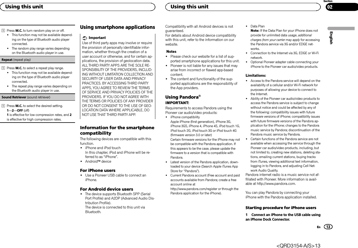 1Press M.C. to turn random play on or off.!This function may not be available depend-ing on the type of Bluetooth audio playerconnected.!The random play range varies dependingon the Bluetooth audio player in use.Repeat (repeat play)1Press M.C. to select a repeat play range.!This function may not be available depend-ing on the type of Bluetooth audio playerconnected.!The repeat play range varies depending onthe Bluetooth audio player in use.Sound Retriever (sound retriever)1Press M.C. to select the desired setting.1—2—OFF (off)1is effective for low compression rates, and 2is effective for high compression rates.Using smartphone applicationsImportantUse of third party apps may involve or requirethe provision of personally identifiable infor-mation, whether through the creation of auser account or otherwise, and for certain ap-plications, the provision of geolocation data.ALL THIRD PARTY APPS ARE THE SOLE RE-SPONSIBILITY OF THE PROVIDERS, INCLUD-ING WITHOUT LIMITATION COLLECTION ANDSECURITY OF USER DATA AND PRIVACYPRACTICES. BY ACCESSING THIRD PARTYAPPS, YOU AGREE TO REVIEW THE TERMSOF SERVICE AND PRIVACY POLICIES OF THEPROVIDERS. IF YOU DO NOT AGREE WITHTHE TERMS OR POLICIES OF ANY PROVIDEROR DO NOT CONSENT TO THE USE OF GEO-LOCATION DATA WHERE APPLICABLE, DONOT USE THAT THIRD PARTY APP.Information for the smartphonecompatibilityThe following devices are compatible with thisfunction.!iPhone and iPod touchIn this chapter, iPod and iPhone will be re-ferred to as “iPhone”.!AndroidädeviceFor iPhone users!Use a Pioneer USB cable to connect aniPhone.For Android device users!The device supports Bluetooth SPP (SerialPort Profile) and A2DP (Advanced Audio Dis-tribution Profile).The device is connected to this unit viaBluetooth.Compatibility with all Android devices is notguaranteed.For details about Android device compatibilitywith this unit, refer to the information on ourwebsite.Notes!Please check our website for a list of sup-ported smartphone applications for this unit.!Pioneer is not liable for any issues that mayarise from incorrect or flawed app-basedcontent.!The content and functionality of the sup-ported applications are the responsibility ofthe App providers.Using PandoraâIMPORTANT:Requirements to access Pandora using thePioneer car audio/video products:!iPhone compatibilityApple iPhone (first generation), iPhone 3G,iPhone 3GS, iPhone 4, iPhone 4S, iPod touch 1G,iPod touch 2G, iPod touch 3G or iPod touch 4G(firmware version 3.0 or later)Certain firmware versions for the iPhone may notbe compatible with the Pandora application. Ifthis appears to be the case, please update thefirmware to a version that is compatible withPandora.!Latest version of the Pandora application, down-loaded to your device (Search Apple iTunes AppStore for “Pandora”).!Current Pandora account (Free account and paidaccounts available from Pandora; create a freeaccount online athttp://www.pandora.com/register or through thePandora application for the iPhone).!Data PlanNote: If the Data Plan for your iPhone does notprovide for unlimited data usage, additionalcharges from your carrier may apply for accessingthe Pandora service via 3G and/or EDGE net-works.!Connection to the Internet via 3G, EDGE or Wi-Finetwork.!Optional Pioneer adapter cable connecting youriPhone to the Pioneer car audio/video products.Limitations:!Access to the Pandora service will depend on theavailability of a cellular and/or Wi-Fi network forpurposes of allowing your device to connect tothe Internet.!Ability of the Pioneer car audio/video products toaccess the Pandora service is subject to changewithout notice and could be affected by any ofthe following: compatibility issues with futurefirmware versions of iPhone; compatibility issueswith future firmware versions of the Pandora ap-plication for the iPhone; changes to the Pandoramusic service by Pandora; discontinuation of thePandora music service by Pandora.!Certain functions of the Pandora service are notavailable when accessing the service through thePioneer car audio/video products, including, butnot limited to, creating new stations, deleting sta-tions, emailing current stations, buying tracksfrom iTunes, viewing additional text information,logging in to Pandora, and adjusting Cell Net-work Audio Quality.Pandora internet radio is a music service not af-filiated with Pioneer. More information is avail-able at http://www.pandora.com.You can play Pandora by connecting youriPhone with the Pandora application installed.Starting procedure for iPhone users1 Connect an iPhone to the USB cable usingan iPhone Dock Connector.EnglishUsing this unit13SectionUsing this unitEn02&lt;QRD3154-A/S&gt;13