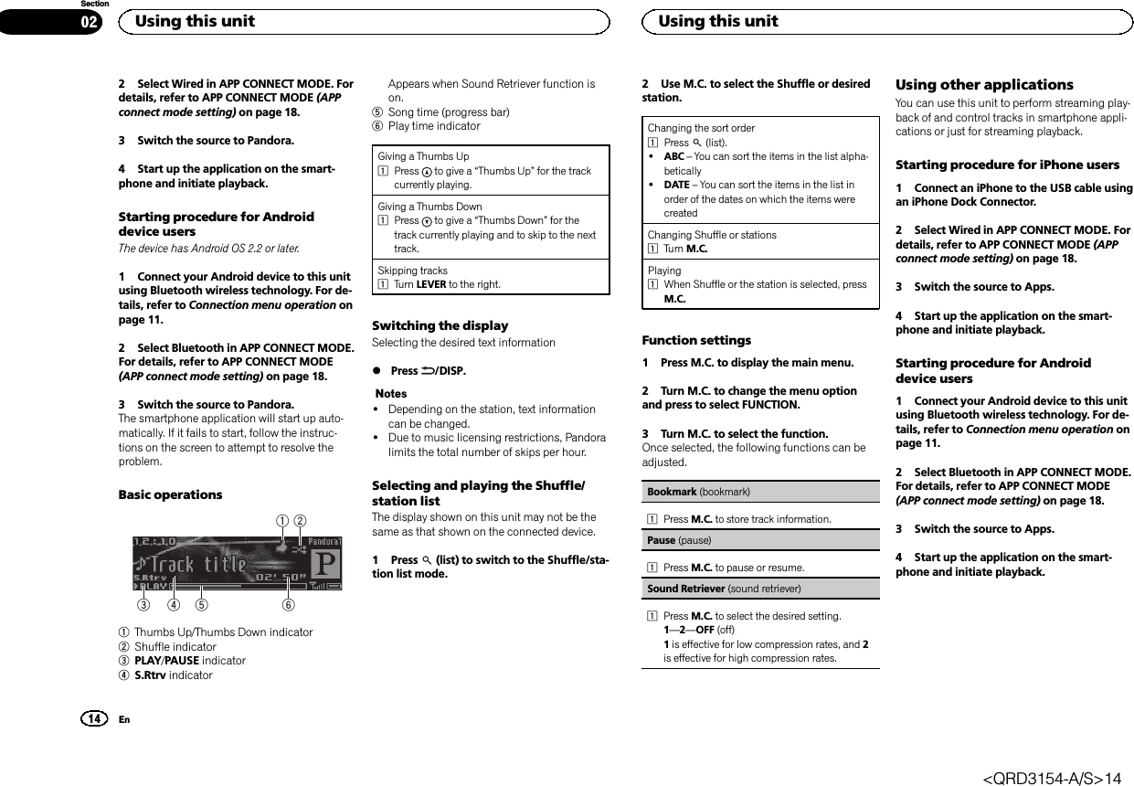 2 Select Wired in APP CONNECT MODE. Fordetails, refer to APP CONNECT MODE (APPconnect mode setting) on page 18.3 Switch the source to Pandora.4 Start up the application on the smart-phone and initiate playback.Starting procedure for Androiddevice usersThe device has Android OS 2.2 or later.1 Connect your Android device to this unitusing Bluetooth wireless technology. For de-tails, refer to Connection menu operation onpage 11.2 Select Bluetooth in APP CONNECT MODE.For details, refer to APP CONNECT MODE(APP connect mode setting) on page 18.3 Switch the source to Pandora.The smartphone application will start up auto-matically. If it fails to start, follow the instruc-tions on the screen to attempt to resolve theproblem.Basic operations64 531 21Thumbs Up/Thumbs Down indicator2Shuffle indicator3PLAY/PAUSE indicator4S.Rtrv indicatorAppears when Sound Retriever function ison.5Song time (progress bar)6Play time indicatorGiving a Thumbs Up1Press to give a “Thumbs Up”for the trackcurrently playing.Giving a Thumbs Down1Press to give a “Thumbs Down”for thetrack currently playing and to skip to the nexttrack.Skipping tracks1Turn LEVER to the right.Switching the displaySelecting the desired text information%Press /DISP.Notes!Depending on the station, text informationcan be changed.!Due to music licensing restrictions, Pandoralimits the total number of skips per hour.Selecting and playing the Shuffle/station listThe display shown on this unit may not be thesame as that shown on the connected device.1 Press (list) to switch to the Shuffle/sta-tion list mode.2 Use M.C. to select the Shuffle or desiredstation.Changing the sort order1Press (list).!ABC –You can sort the items in the list alpha-betically!DATE –You can sort the items in the list inorder of the dates on which the items werecreatedChanging Shuffle or stations1Turn M.C.Playing1When Shuffle or the station is selected, pressM.C.Function settings1 Press M.C. to display the main menu.2 Turn M.C. to change the menu optionand press to select FUNCTION.3 Turn M.C. to select the function.Once selected, the following functions can beadjusted.Bookmark (bookmark)1Press M.C. to store track information.Pause (pause)1Press M.C. to pause or resume.Sound Retriever (sound retriever)1Press M.C. to select the desired setting.1—2—OFF (off)1is effective for low compression rates, and 2is effective for high compression rates.Using other applicationsYou can use this unit to perform streaming play-back of and control tracks in smartphone appli-cations or just for streaming playback.Starting procedure for iPhone users1 Connect an iPhone to the USB cable usingan iPhone Dock Connector.2 Select Wired in APP CONNECT MODE. Fordetails, refer to APP CONNECT MODE (APPconnect mode setting) on page 18.3 Switch the source to Apps.4 Start up the application on the smart-phone and initiate playback.Starting procedure for Androiddevice users1 Connect your Android device to this unitusing Bluetooth wireless technology. For de-tails, refer to Connection menu operation onpage 11.2 Select Bluetooth in APP CONNECT MODE.For details, refer to APP CONNECT MODE(APP connect mode setting) on page 18.3 Switch the source to Apps.4 Start up the application on the smart-phone and initiate playback.Using this unit14SectionUsing this unitEn02&lt;QRD3154-A/S&gt;14
