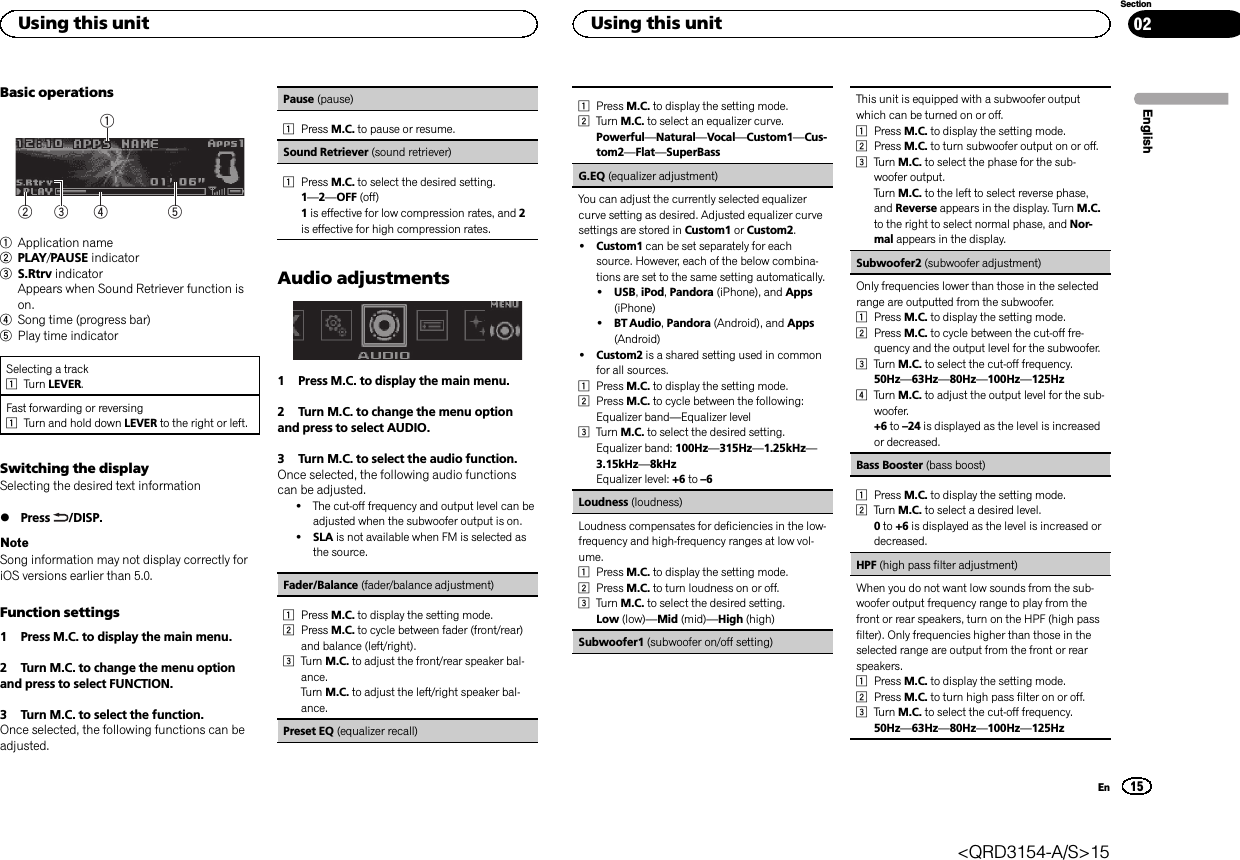 Basic operations542131Application name2PLAY/PAUSE indicator3S.Rtrv indicatorAppears when Sound Retriever function ison.4Song time (progress bar)5Play time indicatorSelecting a track1Turn LEVER.Fast forwarding or reversing1Turn and hold down LEVER to the right or left.Switching the displaySelecting the desired text information%Press /DISP.NoteSong information may not display correctly foriOS versions earlier than 5.0.Function settings1 Press M.C. to display the main menu.2 Turn M.C. to change the menu optionand press to select FUNCTION.3 Turn M.C. to select the function.Once selected, the following functions can beadjusted.Pause (pause)1Press M.C. to pause or resume.Sound Retriever (sound retriever)1Press M.C. to select the desired setting.1—2—OFF (off)1is effective for low compression rates, and 2is effective for high compression rates.Audio adjustments1 Press M.C. to display the main menu.2 Turn M.C. to change the menu optionand press to select AUDIO.3 Turn M.C. to select the audio function.Once selected, the following audio functionscan be adjusted.!The cut-off frequency and output level can beadjusted when the subwoofer output is on.!SLA is not available when FM is selected asthe source.Fader/Balance (fader/balance adjustment)1Press M.C. to display the setting mode.2Press M.C. to cycle between fader (front/rear)and balance (left/right).3Turn M.C. to adjust the front/rear speaker bal-ance.Turn M.C. to adjust the left/right speaker bal-ance.Preset EQ (equalizer recall)1Press M.C. to display the setting mode.2Turn M.C. to select an equalizer curve.Powerful—Natural—Vocal—Custom1—Cus-tom2—Flat—SuperBassG.EQ (equalizer adjustment)You can adjust the currently selected equalizercurve setting as desired. Adjusted equalizer curvesettings are stored in Custom1 or Custom2.!Custom1 can be set separately for eachsource. However, each of the below combina-tions are set to the same setting automatically.!USB,iPod,Pandora (iPhone), and Apps(iPhone)!BT Audio,Pandora (Android), and Apps(Android)!Custom2 is a shared setting used in commonfor all sources.1Press M.C. to display the setting mode.2Press M.C. to cycle between the following:Equalizer band—Equalizer level3Turn M.C. to select the desired setting.Equalizer band: 100Hz—315Hz—1.25kHz—3.15kHz—8kHzEqualizer level: +6 to –6Loudness (loudness)Loudness compensates for deficiencies in the low-frequency and high-frequency ranges at low vol-ume.1Press M.C. to display the setting mode.2Press M.C. to turn loudness on or off.3Turn M.C. to select the desired setting.Low (low)—Mid (mid)—High (high)Subwoofer1 (subwoofer on/off setting)This unit is equipped with a subwoofer outputwhich can be turned on or off.1Press M.C. to display the setting mode.2Press M.C. to turn subwoofer output on or off.3Turn M.C. to select the phase for the sub-woofer output.Turn M.C. to the left to select reverse phase,and Reverse appears in the display. Turn M.C.to the right to select normal phase, and Nor-mal appears in the display.Subwoofer2 (subwoofer adjustment)Only frequencies lower than those in the selectedrange are outputted from the subwoofer.1Press M.C. to display the setting mode.2Press M.C. to cycle between the cut-off fre-quency and the output level for the subwoofer.3Turn M.C. to select the cut-off frequency.50Hz—63Hz—80Hz—100Hz—125Hz4Turn M.C. to adjust the output level for the sub-woofer.+6 to –24 is displayed as the level is increasedor decreased.Bass Booster (bass boost)1Press M.C. to display the setting mode.2Turn M.C. to select a desired level.0to +6 is displayed as the level is increased ordecreased.HPF (high pass filter adjustment)When you do not want low sounds from the sub-woofer output frequency range to play from thefront or rear speakers, turn on the HPF (high passfilter). Only frequencies higher than those in theselected range are output from the front or rearspeakers.1Press M.C. to display the setting mode.2Press M.C. to turn high pass filter on or off.3Turn M.C. to select the cut-off frequency.50Hz—63Hz—80Hz—100Hz—125HzEnglishUsing this unit15SectionUsing this unitEn02&lt;QRD3154-A/S&gt;15