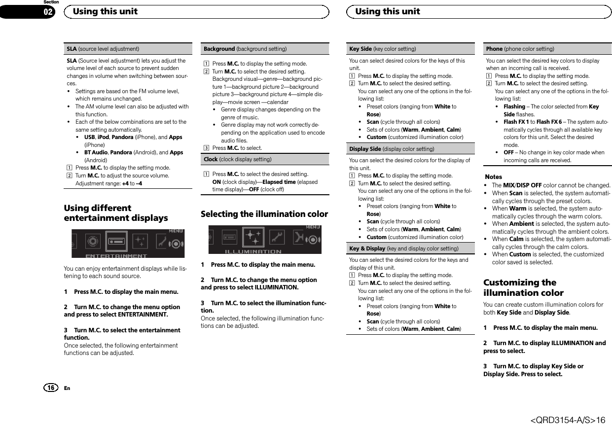 SLA (source level adjustment)SLA (Source level adjustment) lets you adjust thevolume level of each source to prevent suddenchanges in volume when switching between sour-ces.!Settings are based on the FM volume level,which remains unchanged.!The AM volume level can also be adjusted withthis function.!Each of the below combinations are set to thesame setting automatically.!USB,iPod,Pandora (iPhone), and Apps(iPhone)!BT Audio,Pandora (Android), and Apps(Android)1Press M.C. to display the setting mode.2Turn M.C. to adjust the source volume.Adjustment range: +4 to –4Using differententertainment displaysYou can enjoy entertainment displays while lis-tening to each sound source.1 Press M.C. to display the main menu.2 Turn M.C. to change the menu optionand press to select ENTERTAINMENT.3 Turn M.C. to select the entertainmentfunction.Once selected, the following entertainmentfunctions can be adjusted.Background (background setting)1Press M.C. to display the setting mode.2Turn M.C. to select the desired setting.Background visual—genre—background pic-ture 1—background picture 2—backgroundpicture 3—background picture 4—simple dis-play—movie screen —calendar!Genre display changes depending on thegenre of music.!Genre display may not work correctly de-pending on the application used to encodeaudio files.3Press M.C. to select.Clock (clock display setting)1Press M.C. to select the desired setting.ON (clock display)—Elapsed time (elapsedtime display)—OFF (clock off)Selecting the illumination color1 Press M.C. to display the main menu.2 Turn M.C. to change the menu optionand press to select ILLUMINATION.3 Turn M.C. to select the illumination func-tion.Once selected, the following illumination func-tions can be adjusted.Key Side (key color setting)You can select desired colors for the keys of thisunit.1Press M.C. to display the setting mode.2Turn M.C. to select the desired setting.You can select any one of the options in the fol-lowing list:!Preset colors (ranging from White toRose)!Scan (cycle through all colors)!Sets of colors (Warm,Ambient,Calm)!Custom (customized illumination color)Display Side (display color setting)You can select the desired colors for the display ofthis unit.1Press M.C. to display the setting mode.2Turn M.C. to select the desired setting.You can select any one of the options in the fol-lowing list:!Preset colors (ranging from White toRose)!Scan (cycle through all colors)!Sets of colors (Warm,Ambient,Calm)!Custom (customized illumination color)Key &amp; Display (key and display color setting)You can select the desired colors for the keys anddisplay of this unit.1Press M.C. to display the setting mode.2Turn M.C. to select the desired setting.You can select any one of the options in the fol-lowing list:!Preset colors (ranging from White toRose)!Scan (cycle through all colors)!Sets of colors (Warm,Ambient,Calm)Phone (phone color setting)You can select the desired key colors to displaywhen an incoming call is received.1Press M.C. to display the setting mode.2Turn M.C. to select the desired setting.You can select any one of the options in the fol-lowing list:!Flashing –The color selected from KeySide flashes.!Flash FX 1 to Flash FX 6 –The system auto-matically cycles through all available keycolors for this unit. Select the desiredmode.!OFF –No change in key color made whenincoming calls are received.Notes!The MIX/DISP OFF color cannot be changed.!When Scan is selected, the system automati-cally cycles through the preset colors.!When Warm is selected, the system auto-matically cycles through the warm colors.!When Ambient is selected, the system auto-matically cycles through the ambient colors.!When Calm is selected, the system automati-cally cycles through the calm colors.!When Custom is selected, the customizedcolor saved is selected.Customizing theillumination colorYou can create custom illumination colors forboth Key Side and Display Side.1 Press M.C. to display the main menu.2 Turn M.C. to display ILLUMINATION andpress to select.3 Turn M.C. to display Key Side orDisplay Side. Press to select.Using this unit16SectionUsing this unitEn02&lt;QRD3154-A/S&gt;16