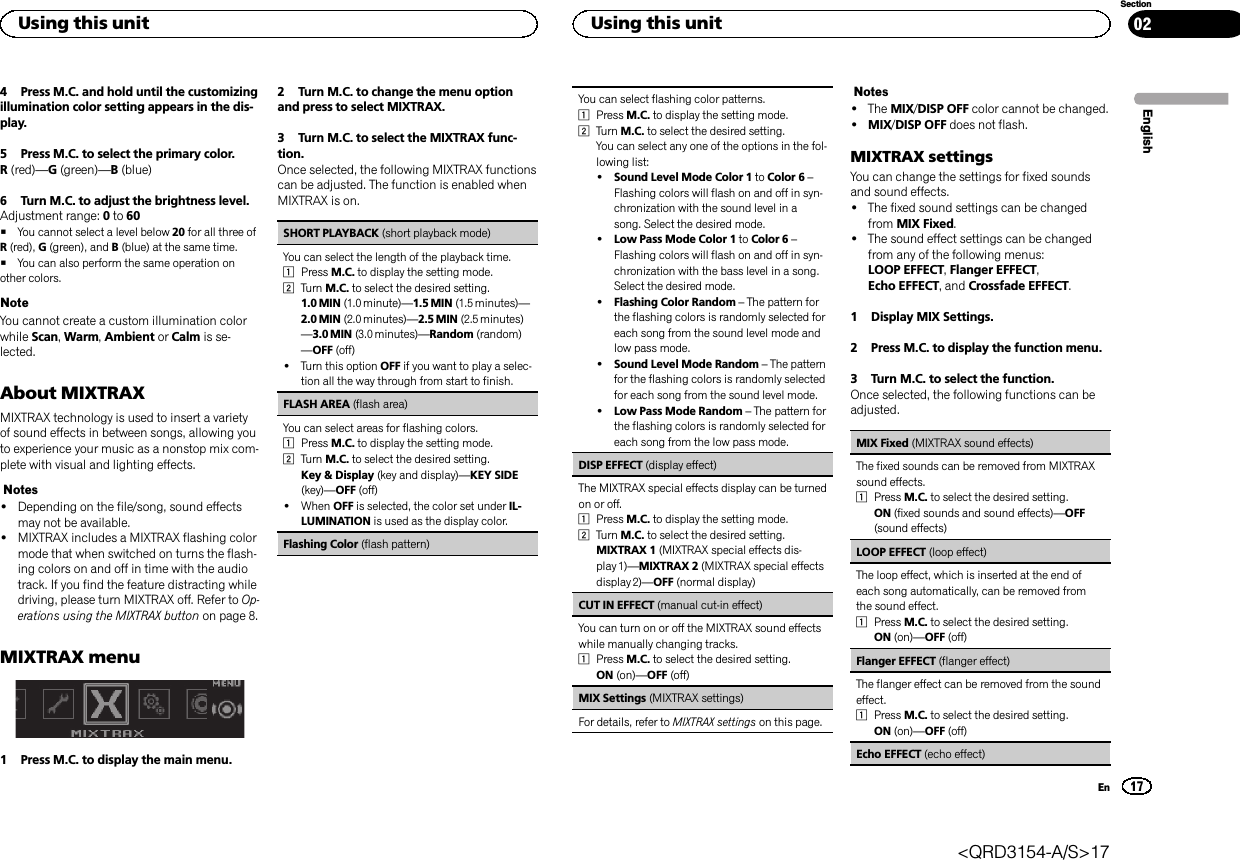 4 Press M.C. and hold until the customizingillumination color setting appears in the dis-play.5 Press M.C. to select the primary color.R(red)—G(green)—B(blue)6 Turn M.C. to adjust the brightness level.Adjustment range: 0to 60#You cannot select a level below 20 for all three ofR(red), G(green), and B(blue) at the same time.#You can also perform the same operation onother colors.NoteYou cannot create a custom illumination colorwhile Scan,Warm,Ambient or Calm is se-lected.About MIXTRAXMIXTRAX technology is used to insert a varietyof sound effects in between songs, allowing youto experience your music as a nonstop mix com-plete with visual and lighting effects.Notes!Depending on the file/song, sound effectsmay not be available.!MIXTRAX includes a MIXTRAX flashing colormode that when switched on turns the flash-ing colors on and off in time with the audiotrack. If you find the feature distracting whiledriving, please turn MIXTRAX off. Refer to Op-erations using the MIXTRAX button on page 8.MIXTRAX menu1 Press M.C. to display the main menu.2 Turn M.C. to change the menu optionand press to select MIXTRAX.3 Turn M.C. to select the MIXTRAX func-tion.Once selected, the following MIXTRAX functionscan be adjusted. The function is enabled whenMIXTRAX is on.SHORT PLAYBACK (short playback mode)You can select the length of the playback time.1Press M.C. to display the setting mode.2Turn M.C. to select the desired setting.1.0 MIN (1.0 minute)—1.5 MIN (1.5 minutes)—2.0 MIN (2.0 minutes)—2.5 MIN (2.5 minutes)—3.0 MIN (3.0 minutes)—Random (random)—OFF (off)!Turn this option OFF if you want to play a selec-tion all the way through from start to finish.FLASH AREA (flash area)You can select areas for flashing colors.1Press M.C. to display the setting mode.2Turn M.C. to select the desired setting.Key &amp; Display (key and display)—KEY SIDE(key)—OFF (off)!When OFF is selected, the color set under IL-LUMINATION is used as the display color.Flashing Color (flash pattern)You can select flashing color patterns.1Press M.C. to display the setting mode.2Turn M.C. to select the desired setting.You can select any one of the options in the fol-lowing list:!Sound Level Mode Color 1 to Color 6 –Flashing colors will flash on and off in syn-chronization with the sound level in asong. Select the desired mode.!Low Pass Mode Color 1 to Color 6 –Flashing colors will flash on and off in syn-chronization with the bass level in a song.Select the desired mode.!Flashing Color Random –The pattern forthe flashing colors is randomly selected foreach song from the sound level mode andlow pass mode.!Sound Level Mode Random –The patternfor the flashing colors is randomly selectedfor each song from the sound level mode.!Low Pass Mode Random –The pattern forthe flashing colors is randomly selected foreach song from the low pass mode.DISP EFFECT (display effect)The MIXTRAX special effects display can be turnedon or off.1Press M.C. to display the setting mode.2Turn M.C. to select the desired setting.MIXTRAX 1 (MIXTRAX special effects dis-play 1)—MIXTRAX 2 (MIXTRAX special effectsdisplay 2)—OFF (normal display)CUT IN EFFECT (manual cut-in effect)You can turn on or off the MIXTRAX sound effectswhile manually changing tracks.1Press M.C. to select the desired setting.ON (on)—OFF (off)MIX Settings (MIXTRAX settings)For details, refer to MIXTRAX settings on this page.Notes!The MIX/DISP OFF color cannot be changed.!MIX/DISP OFF does not flash.MIXTRAX settingsYou can change the settings for fixed soundsand sound effects.!The fixed sound settings can be changedfrom MIX Fixed.!The sound effect settings can be changedfrom any of the following menus:LOOP EFFECT,Flanger EFFECT,Echo EFFECT, and Crossfade EFFECT.1 Display MIX Settings.2 Press M.C. to display the function menu.3 Turn M.C. to select the function.Once selected, the following functions can beadjusted.MIX Fixed (MIXTRAX sound effects)The fixed sounds can be removed from MIXTRAXsound effects.1Press M.C. to select the desired setting.ON (fixed sounds and sound effects)—OFF(sound effects)LOOP EFFECT (loop effect)The loop effect, which is inserted at the end ofeach song automatically, can be removed fromthe sound effect.1Press M.C. to select the desired setting.ON (on)—OFF (off)Flanger EFFECT (flanger effect)The flanger effect can be removed from the soundeffect.1Press M.C. to select the desired setting.ON (on)—OFF (off)Echo EFFECT (echo effect)EnglishUsing this unit17SectionUsing this unitEn02&lt;QRD3154-A/S&gt;17