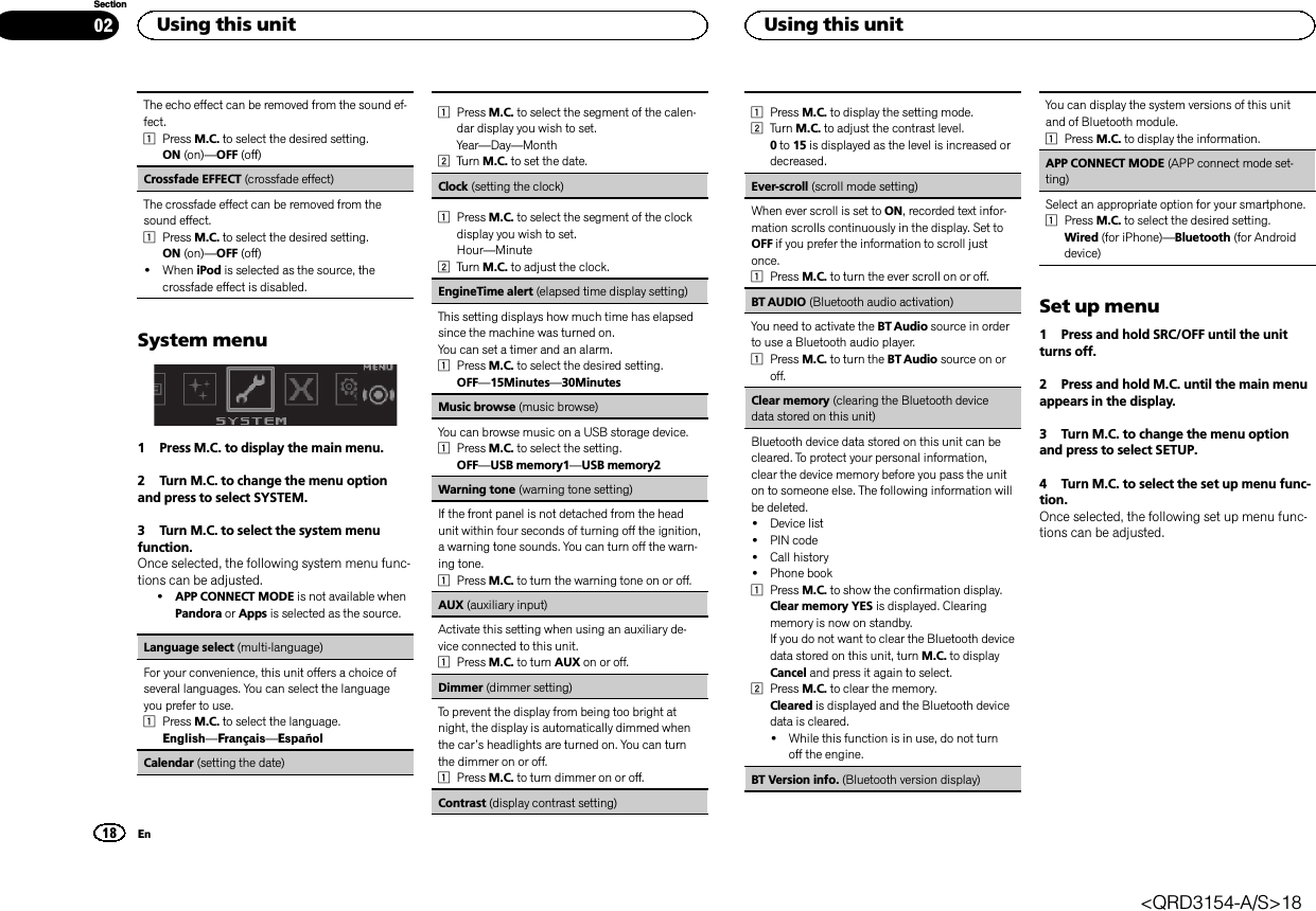 The echo effect can be removed from the sound ef-fect.1Press M.C. to select the desired setting.ON (on)—OFF (off)Crossfade EFFECT (crossfade effect)The crossfade effect can be removed from thesound effect.1Press M.C. to select the desired setting.ON (on)—OFF (off)!When iPod is selected as the source, thecrossfade effect is disabled.System menu1 Press M.C. to display the main menu.2 Turn M.C. to change the menu optionand press to select SYSTEM.3 Turn M.C. to select the system menufunction.Once selected, the following system menu func-tions can be adjusted.!APP CONNECT MODE is not available whenPandora or Apps is selected as the source.Language select (multi-language)For your convenience, this unit offers a choice ofseveral languages. You can select the languageyou prefer to use.1Press M.C. to select the language.English—Français—EspañolCalendar (setting the date)1Press M.C. to select the segment of the calen-dar display you wish to set.Year—Day—Month2Turn M.C. to set the date.Clock (setting the clock)1Press M.C. to select the segment of the clockdisplay you wish to set.Hour—Minute2Turn M.C. to adjust the clock.EngineTime alert (elapsed time display setting)This setting displays how much time has elapsedsince the machine was turned on.You can set a timer and an alarm.1Press M.C. to select the desired setting.OFF—15Minutes—30MinutesMusic browse (music browse)You can browse music on a USB storage device.1Press M.C. to select the setting.OFF—USB memory1—USB memory2Warning tone (warning tone setting)If the front panel is not detached from the headunit within four seconds of turning off the ignition,a warning tone sounds. You can turn off the warn-ing tone.1Press M.C. to turn the warning tone on or off.AUX (auxiliary input)Activate this setting when using an auxiliary de-vice connected to this unit.1Press M.C. to turn AUX on or off.Dimmer (dimmer setting)To prevent the display from being too bright atnight, the display is automatically dimmed whenthe car’s headlights are turned on. You can turnthe dimmer on or off.1Press M.C. to turn dimmer on or off.Contrast (display contrast setting)1Press M.C. to display the setting mode.2Turn M.C. to adjust the contrast level.0to 15 is displayed as the level is increased ordecreased.Ever-scroll (scroll mode setting)When ever scroll is set to ON, recorded text infor-mation scrolls continuously in the display. Set toOFF if you prefer the information to scroll justonce.1Press M.C. to turn the ever scroll on or off.BT AUDIO (Bluetooth audio activation)You need to activate the BT Audio source in orderto use a Bluetooth audio player.1Press M.C. to turn the BT Audio source on oroff.Clear memory (clearing the Bluetooth devicedata stored on this unit)Bluetooth device data stored on this unit can becleared. To protect your personal information,clear the device memory before you pass the uniton to someone else. The following information willbe deleted.!Device list!PIN code!Call history!Phone book1Press M.C. to show the confirmation display.Clear memory YES is displayed. Clearingmemory is now on standby.If you do not want to clear the Bluetooth devicedata stored on this unit, turn M.C. to displayCancel and press it again to select.2Press M.C. to clear the memory.Cleared is displayed and the Bluetooth devicedata is cleared.!While this function is in use, do not turnoff the engine.BT Version info. (Bluetooth version display)You can display the system versions of this unitand of Bluetooth module.1Press M.C. to display the information.APP CONNECT MODE (APP connect mode set-ting)Select an appropriate option for your smartphone.1Press M.C. to select the desired setting.Wired (for iPhone)—Bluetooth (for Androiddevice)Set up menu1 Press and hold SRC/OFF until the unitturns off.2 Press and hold M.C. until the main menuappears in the display.3 Turn M.C. to change the menu optionand press to select SETUP.4 Turn M.C. to select the set up menu func-tion.Once selected, the following set up menu func-tions can be adjusted.Using this unit18SectionUsing this unitEn02&lt;QRD3154-A/S&gt;18