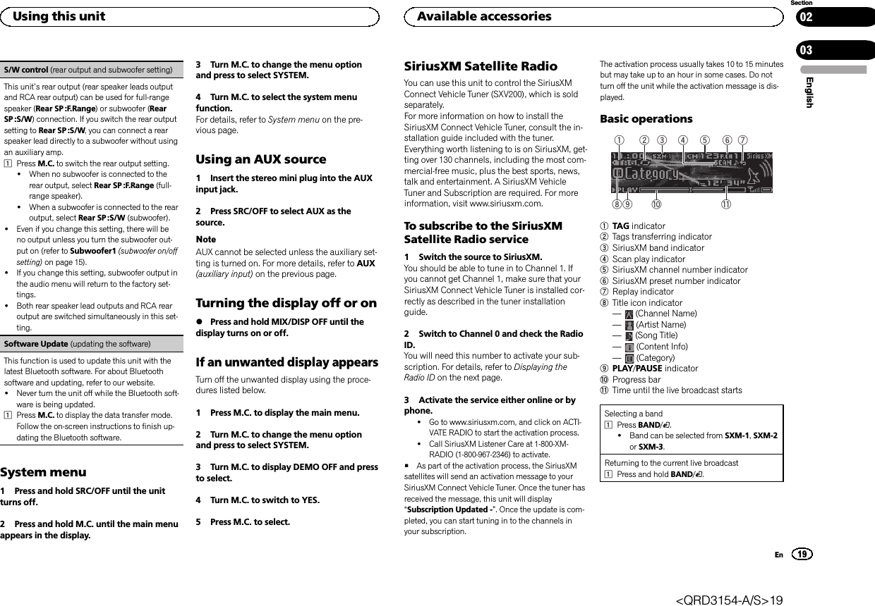 S/W control (rear output and subwoofer setting)This unit’s rear output (rear speaker leads outputand RCA rear output) can be used for full-rangespeaker (Rear SP :F.Range) or subwoofer (RearSP :S/W) connection. If you switch the rear outputsetting to Rear SP :S/W, you can connect a rearspeaker lead directly to a subwoofer without usingan auxiliary amp.1Press M.C. to switch the rear output setting.!When no subwoofer is connected to therear output, select Rear SP :F.Range (full-range speaker).!When a subwoofer is connected to the rearoutput, select Rear SP :S/W (subwoofer).!Even if you change this setting, there will beno output unless you turn the subwoofer out-put on (refer to Subwoofer1 (subwoofer on/offsetting) on page 15).!If you change this setting, subwoofer output inthe audio menu will return to the factory set-tings.!Both rear speaker lead outputs and RCA rearoutput are switched simultaneously in this set-ting.Software Update (updating the software)This function is used to update this unit with thelatest Bluetooth software. For about Bluetoothsoftware and updating, refer to our website.!Never turn the unit off while the Bluetooth soft-ware is being updated.1Press M.C. to display the data transfer mode.Follow the on-screen instructions to finish up-dating the Bluetooth software.System menu1 Press and hold SRC/OFF until the unitturns off.2 Press and hold M.C. until the main menuappears in the display.3 Turn M.C. to change the menu optionand press to select SYSTEM.4 Turn M.C. to select the system menufunction.For details, refer to System menu on the pre-vious page.Using an AUX source1 Insert the stereo mini plug into the AUXinput jack.2 Press SRC/OFF to select AUX as thesource.NoteAUX cannot be selected unless the auxiliary set-ting is turned on. For more details, refer to AUX(auxiliary input) on the previous page.Turning the display off or on%Press and hold MIX/DISP OFF until thedisplay turns on or off.If an unwanted display appearsTurn off the unwanted display using the proce-dures listed below.1 Press M.C. to display the main menu.2 Turn M.C. to change the menu optionand press to select SYSTEM.3 Turn M.C. to display DEMO OFF and pressto select.4 Turn M.C. to switch to YES.5 Press M.C. to select.SiriusXM Satellite RadioYou can use this unit to control the SiriusXMConnect Vehicle Tuner (SXV200), which is soldseparately.For more information on how to install theSiriusXM Connect Vehicle Tuner, consult the in-stallation guide included with the tuner.Everything worth listening to is on SiriusXM, get-ting over 130 channels, including the most com-mercial‐free music, plus the best sports, news,talk and entertainment. A SiriusXM VehicleTuner and Subscription are required. For moreinformation, visit www.siriusxm.com.To subscribe to the SiriusXMSatellite Radio service1 Switch the source to SiriusXM.You should be able to tune in to Channel 1. Ifyou cannot get Channel 1, make sure that yourSiriusXM Connect Vehicle Tuner is installed cor-rectly as described in the tuner installationguide.2 Switch to Channel 0 and check the RadioID.You will need this number to activate your sub-scription. For details, refer to Displaying theRadio ID on the next page.3 Activate the service either online or byphone.!Go to www.siriusxm.com, and click on ACTI-VATE RADIO to start the activation process.!Call SiriusXM Listener Care at 1-800-XM-RADIO (1-800-967-2346) to activate.#As part of the activation process, the SiriusXMsatellites will send an activation message to yourSiriusXM Connect Vehicle Tuner. Once the tuner hasreceived the message, this unit will display“Subscription Updated -”. Once the update is com-pleted, you can start tuning in to the channels inyour subscription.The activation process usually takes 10 to 15 minutesbut may take up to an hour in some cases. Do notturn off the unit while the activation message is dis-played.Basic operations5 63 4879 a b1 21TAG indicator2Tags transferring indicator3SiriusXM band indicator4Scan play indicator5SiriusXM channel number indicator6SiriusXM preset number indicator7Replay indicator8Title icon indicator—(Channel Name)—(Artist Name)—(Song Title)—(Content Info)—(Category)9PLAY/PAUSE indicatoraProgress barbTime until the live broadcast startsSelecting a band1Press BAND/.!Band can be selected from SXM-1,SXM-2or SXM-3.Returning to the current live broadcast1Press and hold BAND/.EnglishUsing this unit19SectionAvailable accessoriesEn0203&lt;QRD3154-A/S&gt;19