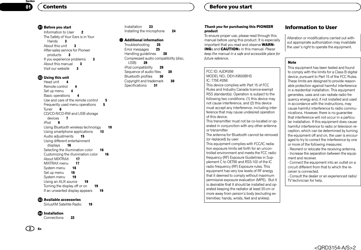 Before you startInformation to User 2The Safety of Your Ears is in YourHands 3About this unit 3After-sales service for Pioneerproducts 3If you experience problems 3About this manual 3Visit our website 3Using this unitHead unit 4Remote control 4Set up menu 4Basic operations 4Use and care of the remote control 5Frequently used menu operations 5Tuner 6CD/CD-R/CD-RW and USB storagedevices 7iPod 9Using Bluetooth wireless technology 10Using smartphone applications 13Audio adjustments 15Using different entertainmentdisplays 16Selecting the illumination color 16Customizing the illumination color 16About MIXTRAX 17MIXTRAX menu 17System menu 18Set up menu 18System menu 19Using an AUX source 19Turning the display off or on 19If an unwanted display appears 19Available accessoriesSiriusXM Satellite Radio 19InstallationConnections 22Installation 23Installing the microphone 24Additional informationTroubleshooting 25Error messages 25Handling guidelines 28Compressed audio compatibility (disc,USB) 29iPod compatibility 29Sequence of audio files 30Bluetooth profiles 30Copyright and trademark 30Specifications 31Thank you for purchasing this PIONEERproductTo ensure proper use, please read through thismanual before using this product. It is especiallyimportant that you read and observe WARN-INGs and CAUTIONs in this manual. Pleasekeep the manual in a safe and accessible place forfuture reference.FCC ID: AJDK056MODEL NO.: DEH-X9500BHSIC: 775E-K056This device complies with Part 15 of FCCRules and Industry Canada licence-exemptRSS standard(s). Operation is subject to thefollowing two conditions: (1) this device maynot cause interference, and (2) this devicemust accept any interference, including inter-ference that may cause undesired operationof this device.This transmitter must not be co-located or op-erated in conjunction with any other antennaor transmitter.The antenna for Bluetooth cannot be removed(or replaced) by user.This equipment complies with FCC/IC radia-tion exposure limits set forth for an uncon-trolled environment and meets the FCC radiofrequency (RF) Exposure Guidelines in Sup-plement C to OET65 and RSS-102 of the ICradio frequency (RF) Exposure rules. Thisequipment has very low levels of RF energythat it deemed to comply without maximumpermissive exposure evaluation (MPE). But itis desirable that it should be installed and op-erated keeping the radiator at least 20 cm ormore away from person’s body (excluding ex-tremities: hands, wrists, feet and ankles).Information to UserAlteration or modifications carried out with-out appropriate authorization may invalidatethe user’s right to operate the equipment.NoteThis equipment has been tested and foundto comply with the limits for a Class B digitaldevice, pursuant to Part 15 of the FCC Rules.These limits are designed to provide reason-able protection against harmful interferencein a residential installation. This equipmentgenerates, uses and can radiate radio fre-quency energy and, if not installed and usedin accordance with the instructions, maycause harmful interference to radio commu-nications. However, there is no guaranteethat interference will not occur in a particu-lar installation. If this equipment does causeharmful interference to radio or television re-ception, which can be determined by turningthe equipment off and on, the user is encour-aged to try to correct the interference by oneor more of the following measures:- Reorient or relocate the receiving antenna.- Increase the separation between the equip-ment and receiver.- Connect the equipment into an outlet on acircuit different from that to which the re-ceiver is connected.- Consult the dealer or an experienced radio/TV technician for help.Contents2SectionBefore you startEn01&lt;QRD3154-A/S&gt;2