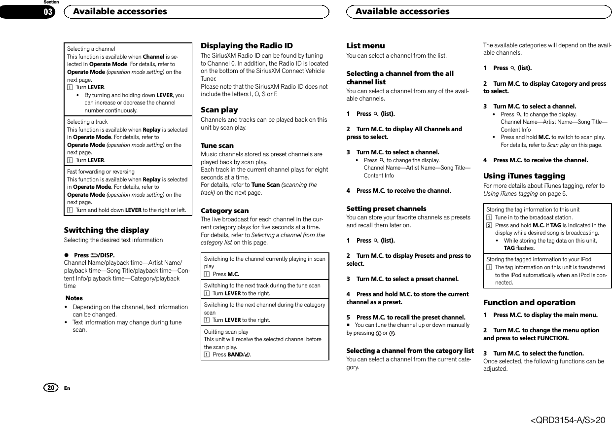 Selecting a channelThis function is available when Channel is se-lected in Operate Mode. For details, refer toOperate Mode (operation mode setting) on thenext page.1Turn LEVER.!By turning and holding down LEVER, youcan increase or decrease the channelnumber continuously.Selecting a trackThis function is available when Replay is selectedin Operate Mode. For details, refer toOperate Mode (operation mode setting) on thenext page.1Turn LEVER.Fast forwarding or reversingThis function is available when Replay is selectedin Operate Mode. For details, refer toOperate Mode (operation mode setting) on thenext page.1Turn and hold down LEVER to the right or left.Switching the displaySelecting the desired text information%Press /DISP.Channel Name/playback time—Artist Name/playback time—Song Title/playback time—Con-tent Info/playback time—Category/playbacktimeNotes!Depending on the channel, text informationcan be changed.!Text information may change during tunescan.Displaying the Radio IDThe SiriusXM Radio ID can be found by tuningto Channel 0. In addition, the Radio ID is locatedon the bottom of the SiriusXM Connect VehicleTuner.Please note that the SiriusXM Radio ID does notinclude the letters I, O, S or F.Scan playChannels and tracks can be played back on thisunit by scan play.Tune scanMusic channels stored as preset channels areplayed back by scan play.Each track in the current channel plays for eightseconds at a time.For details, refer to Tune Scan (scanning thetrack) on the next page.Category scanThe live broadcast for each channel in the cur-rent category plays for five seconds at a time.For details, refer to Selecting a channel from thecategory list on this page.Switching to the channel currently playing in scanplay1Press M.C.Switching to the next track during the tune scan1Turn LEVER to the right.Switching to the next channel during the categoryscan1Turn LEVER to the right.Quitting scan playThis unit will receive the selected channel beforethe scan play.1Press BAND/.List menuYou can select a channel from the list.Selecting a channel from the allchannel listYou can select a channel from any of the avail-able channels.1 Press (list).2 Turn M.C. to display All Channels andpress to select.3 Turn M.C. to select a channel.!Press to change the display.Channel Name—Artist Name—Song Title—Content Info4 Press M.C. to receive the channel.Setting preset channelsYou can store your favorite channels as presetsand recall them later on.1 Press (list).2 Turn M.C. to display Presets and press toselect.3 Turn M.C. to select a preset channel.4 Press and hold M.C. to store the currentchannel as a preset.5 Press M.C. to recall the preset channel.#You can tune the channel up or down manuallyby pressing or .Selecting a channel from the category listYou can select a channel from the current cate-gory.The available categories will depend on the avail-able channels.1 Press (list).2 Turn M.C. to display Category and pressto select.3 Turn M.C. to select a channel.!Press to change the display.Channel Name—Artist Name—Song Title—Content Info!Press and hold M.C. to switch to scan play.For details, refer to Scan play on this page.4 Press M.C. to receive the channel.Using iTunes taggingFor more details about iTunes tagging, refer toUsing iTunes tagging on page 6.Storing the tag information to this unit1Tune in to the broadcast station.2Press and hold M.C. if TAG is indicated in thedisplay while desired song is broadcasting.!While storing the tag data on this unit,TAG flashes.Storing the tagged information to your iPod1The tag information on this unit is transferredto the iPod automatically when an iPod is con-nected.Function and operation1 Press M.C. to display the main menu.2 Turn M.C. to change the menu optionand press to select FUNCTION.3 Turn M.C. to select the function.Once selected, the following functions can beadjusted.Available accessories20SectionAvailable accessoriesEn03&lt;QRD3154-A/S&gt;20
