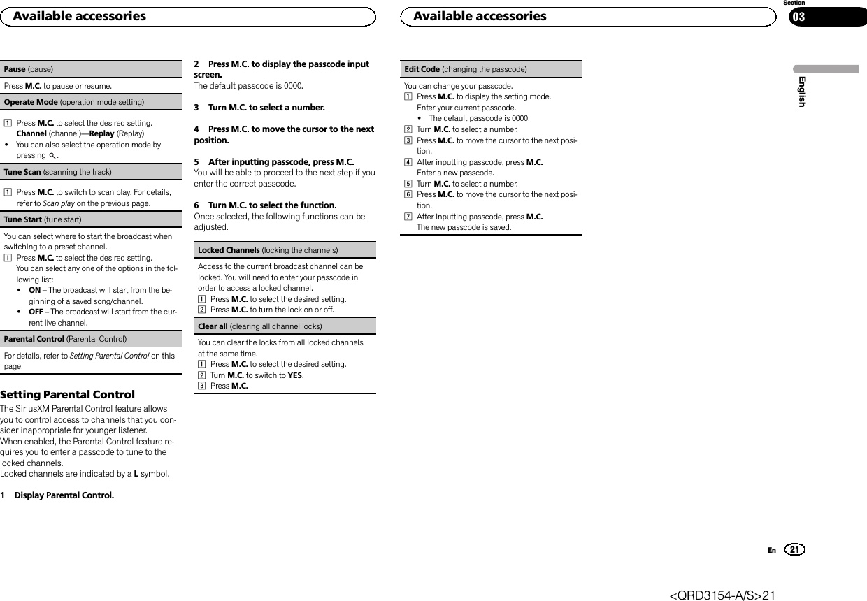 Pause (pause)Press M.C. to pause or resume.Operate Mode (operation mode setting)1Press M.C. to select the desired setting.Channel (channel)—Replay (Replay)!You can also select the operation mode bypressing .Tune Scan (scanning the track)1Press M.C. to switch to scan play. For details,refer to Scan play on the previous page.Tune Start (tune start)You can select where to start the broadcast whenswitching to a preset channel.1Press M.C. to select the desired setting.You can select any one of the options in the fol-lowing list:!ON –The broadcast will start from the be-ginning of a saved song/channel.!OFF –The broadcast will start from the cur-rent live channel.Parental Control (Parental Control)For details, refer to Setting Parental Control on thispage.Setting Parental ControlThe SiriusXM Parental Control feature allowsyou to control access to channels that you con-sider inappropriate for younger listener.When enabled, the Parental Control feature re-quires you to enter a passcode to tune to thelocked channels.Locked channels are indicated by a Lsymbol.1 Display Parental Control.2 Press M.C. to display the passcode inputscreen.The default passcode is 0000.3 Turn M.C. to select a number.4 Press M.C. to move the cursor to the nextposition.5 After inputting passcode, press M.C.You will be able to proceed to the next step if youenter the correct passcode.6 Turn M.C. to select the function.Once selected, the following functions can beadjusted.Locked Channels (locking the channels)Access to the current broadcast channel can belocked. You will need to enter your passcode inorder to access a locked channel.1Press M.C. to select the desired setting.2Press M.C. to turn the lock on or off.Clear all (clearing all channel locks)You can clear the locks from all locked channelsat the same time.1Press M.C. to select the desired setting.2Turn M.C. to switch to YES.3Press M.C.Edit Code (changing the passcode)You can change your passcode.1Press M.C. to display the setting mode.Enter your current passcode.!The default passcode is 0000.2Turn M.C. to select a number.3Press M.C. to move the cursor to the next posi-tion.4After inputting passcode, press M.C.Enter a new passcode.5Turn M.C. to select a number.6Press M.C. to move the cursor to the next posi-tion.7After inputting passcode, press M.C.The new passcode is saved.EnglishAvailable accessories21SectionAvailable accessoriesEn03&lt;QRD3154-A/S&gt;21