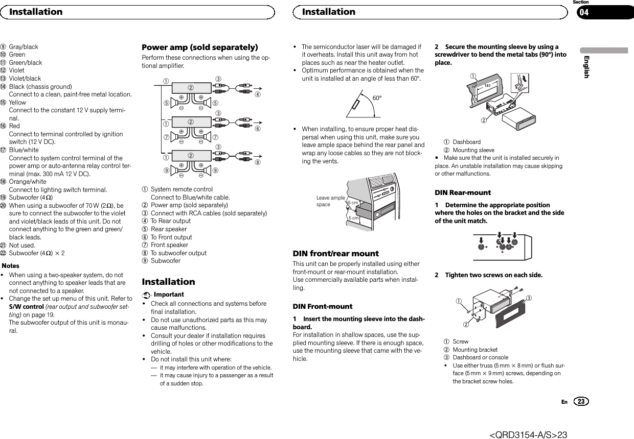 9Gray/blackaGreenbGreen/blackcVioletdViolet/blackeBlack (chassis ground)Connect to a clean, paint-free metal location.fYellowConnect to the constant 12 V supply termi-nal.gRedConnect to terminal controlled by ignitionswitch (12 V DC).hBlue/whiteConnect to system control terminal of thepower amp or auto-antenna relay control ter-minal (max. 300 mA 12 V DC).iOrange/whiteConnect to lighting switch terminal.jSubwoofer (4 W)kWhen using a subwoofer of 70 W (2 W), besure to connect the subwoofer to the violetand violet/black leads of this unit. Do notconnect anything to the green and green/black leads.lNot used.mSubwoofer (4 W)×2Notes!When using a two-speaker system, do notconnect anything to speaker leads that arenot connected to a speaker.!Change the set up menu of this unit. Refer toS/W control (rear output and subwoofer set-ting) on page 19.The subwoofer output of this unit is monau-ral.Power amp (sold separately)Perform these connections when using the op-tional amplifier.1132455326771328991System remote controlConnect to Blue/white cable.2Power amp (sold separately)3Connect with RCA cables (sold separately)4To Rear output5Rear speaker6To Front output7Front speaker8To subwoofer output9SubwooferInstallationImportant!Check all connections and systems beforefinal installation.!Do not use unauthorized parts as this maycause malfunctions.!Consult your dealer if installation requiresdrilling of holes or other modifications to thevehicle.!Do not install this unit where:—it may interfere with operation of the vehicle.—it may cause injury to a passenger as a resultof a sudden stop.!The semiconductor laser will be damaged ifit overheats. Install this unit away from hotplaces such as near the heater outlet.!Optimum performance is obtained when theunit is installed at an angle of less than 60°.60°!When installing, to ensure proper heat dis-persal when using this unit, make sure youleave ample space behind the rear panel andwrap any loose cables so they are not block-ing the vents.5cmcmLeave ample space 5 cm5 cmDIN front/rear mountThis unit can be properly installed using eitherfront-mount or rear-mount installation.Use commercially available parts when instal-ling.DIN Front-mount1 Insert the mounting sleeve into the dash-board.For installation in shallow spaces, use the sup-plied mounting sleeve. If there is enough space,use the mounting sleeve that came with the ve-hicle.2 Secure the mounting sleeve by using ascrewdriver to bend the metal tabs (90°) intoplace.121Dashboard2Mounting sleeve#Make sure that the unit is installed securely inplace. An unstable installation may cause skippingor other malfunctions.DIN Rear-mount1 Determine the appropriate positionwhere the holes on the bracket and the sideof the unit match.2 Tighten two screws on each side.1231Screw2Mounting bracket3Dashboard or console!Use either truss (5 mm × 8 mm) or flush sur-face (5 mm × 9 mm) screws, depending onthe bracket screw holes.EnglishInstallation23SectionInstallationEn04&lt;QRD3154-A/S&gt;23