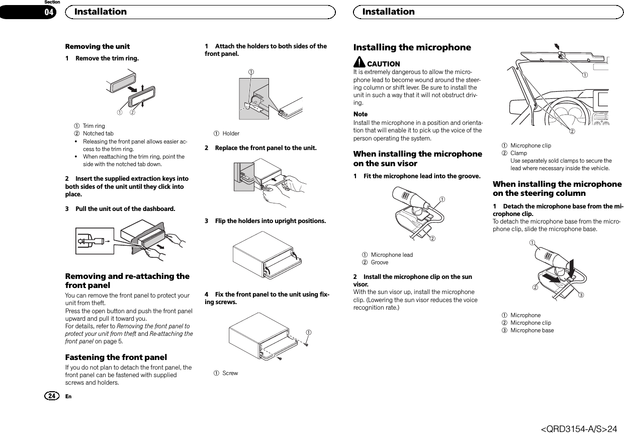 Removing the unit1 Remove the trim ring.1Trim ring2Notched tab!Releasing the front panel allows easier ac-cess to the trim ring.!When reattaching the trim ring, point theside with the notched tab down.2 Insert the supplied extraction keys intoboth sides of the unit until they click intoplace.3 Pull the unit out of the dashboard.Removing and re-attaching thefront panelYou can remove the front panel to protect yourunit from theft.Press the open button and push the front panelupward and pull it toward you.For details, refer to Removing the front panel toprotect your unit from theft and Re-attaching thefront panel on page 5.Fastening the front panelIf you do not plan to detach the front panel, thefront panel can be fastened with suppliedscrews and holders.1 Attach the holders to both sides of thefront panel.1Holder2 Replace the front panel to the unit.3 Flip the holders into upright positions.4 Fix the front panel to the unit using fix-ing screws.1ScrewInstalling the microphoneCAUTIONIt is extremely dangerous to allow the micro-phone lead to become wound around the steer-ing column or shift lever. Be sure to install theunit in such a way that it will not obstruct driv-ing.NoteInstall the microphone in a position and orienta-tion that will enable it to pick up the voice of theperson operating the system.When installing the microphoneon the sun visor1 Fit the microphone lead into the groove.121Microphone lead2Groove2 Install the microphone clip on the sunvisor.With the sun visor up, install the microphoneclip. (Lowering the sun visor reduces the voicerecognition rate.)121Microphone clip2ClampUse separately sold clamps to secure thelead where necessary inside the vehicle.When installing the microphoneon the steering column1 Detach the microphone base from the mi-crophone clip.To detach the microphone base from the micro-phone clip, slide the microphone base.1231Microphone2Microphone clip3Microphone baseInstallation24SectionInstallationEn04&lt;QRD3154-A/S&gt;24