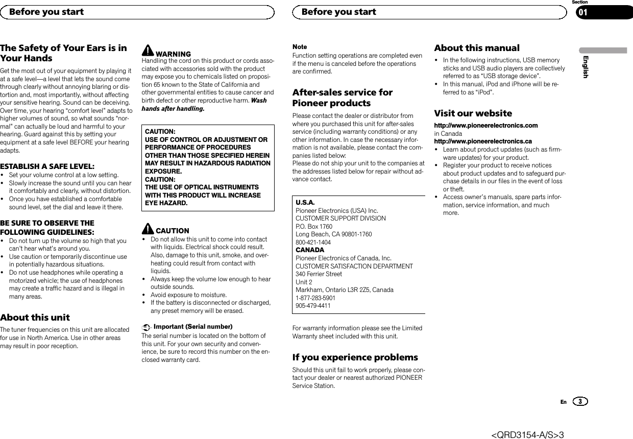 The Safety of Your Ears is inYour HandsGet the most out of your equipment by playing itat a safe level—a level that lets the sound comethrough clearly without annoying blaring or dis-tortion and, most importantly, without affectingyour sensitive hearing. Sound can be deceiving.Over time, your hearing “comfort level”adapts tohigher volumes of sound, so what sounds “nor-mal”can actually be loud and harmful to yourhearing. Guard against this by setting yourequipment at a safe level BEFORE your hearingadapts.ESTABLISH A SAFE LEVEL:!Set your volume control at a low setting.!Slowly increase the sound until you can hearit comfortably and clearly, without distortion.!Once you have established a comfortablesound level, set the dial and leave it there.BE SURE TO OBSERVE THEFOLLOWING GUIDELINES:!Do not turn up the volume so high that youcan’t hear what’s around you.!Use caution or temporarily discontinue usein potentially hazardous situations.!Do not use headphones while operating amotorized vehicle; the use of headphonesmay create a traffic hazard and is illegal inmany areas.About this unitThe tuner frequencies on this unit are allocatedfor use in North America. Use in other areasmay result in poor reception.WARNINGHandling the cord on this product or cords asso-ciated with accessories sold with the productmay expose you to chemicals listed on proposi-tion 65 known to the State of California andother governmental entities to cause cancer andbirth defect or other reproductive harm. Washhands after handling.CAUTION:USE OF CONTROL OR ADJUSTMENT ORPERFORMANCE OF PROCEDURESOTHER THAN THOSE SPECIFIED HEREINMAY RESULT IN HAZARDOUS RADIATIONEXPOSURE.CAUTION:THE USE OF OPTICAL INSTRUMENTSWITH THIS PRODUCT WILL INCREASEEYE HAZARD.CAUTION!Do not allow this unit to come into contactwith liquids. Electrical shock could result.Also, damage to this unit, smoke, and over-heating could result from contact withliquids.!Always keep the volume low enough to hearoutside sounds.!Avoid exposure to moisture.!If the battery is disconnected or discharged,any preset memory will be erased.Important (Serial number)The serial number is located on the bottom ofthis unit. For your own security and conven-ience, be sure to record this number on the en-closed warranty card.NoteFunction setting operations are completed evenif the menu is canceled before the operationsare confirmed.After-sales service forPioneer productsPlease contact the dealer or distributor fromwhere you purchased this unit for after-salesservice (including warranty conditions) or anyother information. In case the necessary infor-mation is not available, please contact the com-panies listed below:Please do not ship your unit to the companies atthe addresses listed below for repair without ad-vance contact.U.S.A.Pioneer Electronics (USA) Inc.CUSTOMER SUPPORT DIVISIONP.O. Box 1760Long Beach, CA 90801-1760800-421-1404CANADAPioneer Electronics of Canada, Inc.CUSTOMER SATISFACTION DEPARTMENT340 Ferrier StreetUnit 2Markham, Ontario L3R 2Z5, Canada1-877-283-5901905-479-4411For warranty information please see the LimitedWarranty sheet included with this unit.If you experience problemsShould this unit fail to work properly, please con-tact your dealer or nearest authorized PIONEERService Station.About this manual!In the following instructions, USB memorysticks and USB audio players are collectivelyreferred to as “USB storage device”.!In this manual, iPod and iPhone will be re-ferred to as “iPod”.Visit our websitehttp://www.pioneerelectronics.comin Canadahttp://www.pioneerelectronics.ca!Learn about product updates (such as firm-ware updates) for your product.!Register your product to receive noticesabout product updates and to safeguard pur-chase details in our files in the event of lossor theft.!Access owner’s manuals, spare parts infor-mation, service information, and muchmore.EnglishBefore you start3SectionBefore you startEn01&lt;QRD3154-A/S&gt;3
