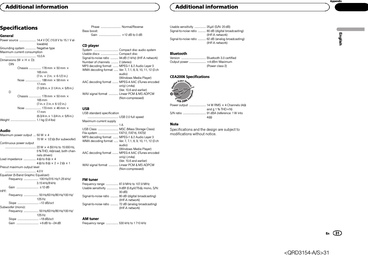SpecificationsGeneralPower source ................... 14.4 V DC (10.8 V to 15.1 V al-lowable)Grounding system ............ Negative typeMaximum current consumption................................... 10.0 ADimensions (W × H × D):DINChassis .............. 178mm × 50mm ×165 mm(7 in. × 2 in. × 6-1/2 in.)Nose .................. 188 mm × 58mm ×17 mm(7-3/8 in.× 2-1/4in.× 5/8 in.)DChassis .............. 178mm × 50mm ×165 mm(7 in.× 2 in.× 6-1/2 in.)Nose .................. 170 mm × 46mm ×17 mm(6-3/4 in.× 1-3/4in.× 5/8 in.)Weight ............................. 1.1kg (2.4 lbs)AudioMaximum power output ... 50 W × 470 W × 1/2 W(for subwoofer)Continuous power output................................... 22W × 4 (50 Hz to 15000Hz,5 % THD, 4 Wload, both chan-nels driven)Load impedance .............. 4 Wto 8 W×44Wto 8 W×2+2W×1Preout maximum output level................................... 4.0 VEqualizer (5-Band Graphic Equalizer):Frequency ................. 100Hz/315 Hz/1.25 kHz/3.15 kHz/8 kHzGain ......................... ±12 dBHPF:Frequency ................. 50 Hz/63 Hz/80 Hz/100 Hz/125 HzSlope ........................ –12 dB/octSubwoofer (mono):Frequency ................. 50 Hz/63 Hz/80 Hz/100 Hz/125 HzSlope ........................ –18 dB/octGain ......................... +6dB to –24 dBPhase ....................... Normal/ReverseBass boost:Gain ......................... +12 dB to 0 dBCD playerSystem ............................ Compact disc audio systemUsable discs .................... Compact discSignal-to-noise ratio ......... 94 dB (1kHz) (IHF-A network)Number of channels ........ 2 (stereo)MP3 decoding format ...... MPEG-1 &amp; 2 Audio Layer 3WMA decoding format ..... Ver. 7, 7.1, 8, 9, 10, 11, 12 (2chaudio)(Windows Media Player)AAC decoding format ....... MPEG-4 AAC (iTunes encodedonly) (.m4a)(Ver. 10.6 and earlier)WAV signal format ........... Linear PCM &amp; MS ADPCM(Non-compressed)USBUSB standard specification................................... USB 2.0 full speedMaximum current supply................................... 1AUSB Class ....................... MSC (Mass Storage Class)File system ....................... FAT12, FAT16, FAT32MP3 decoding format ...... MPEG-1 &amp; 2 Audio Layer 3WMA decoding format ..... Ver. 7, 7.1, 8, 9, 10, 11, 12 (2chaudio)(Windows Media Player)AAC decoding format ....... MPEG-4 AAC (iTunes encodedonly) (.m4a)(Ver. 10.6 and earlier)WAV signal format ........... Linear PCM &amp; MS ADPCM(Non-compressed)FM tunerFrequency range .............. 87.9 MHz to 107.9 MHzUsable sensitivity ............. 9dBf (0.8 µV/75 W, mono, S/N:30 dB)Signal-to-noise ratio ......... 80 dB (digital broadcasting)(IHF-A network)Signal-to-noise ratio ......... 72 dB (analog broadcasting)(IHF-A network)AM tunerFrequency range .............. 530 kHz to 1 710 kHzUsable sensitivity ............. 25 µV (S/N: 20 dB)Signal-to-noise ratio ......... 80 dB (digital broadcasting)(IHF-A network)Signal-to-noise ratio ......... 62 dB (analog broadcasting)(IHF-A network)BluetoothVersion ............................ Bluetooth 3.0 certifiedOutput power ................... +4dBm Maximum(Power class 2)CEA2006 SpecificationsPower output ................... 14 W RMS × 4 Channels (4 Wand ≦1 % THD+N)S/N ratio .......................... 91dBA (reference: 1 W into4W)NoteSpecifications and the design are subject tomodifications without notice.EnglishAdditional information31AppendixAdditional informationEn&lt;QRD3154-A/S&gt;31