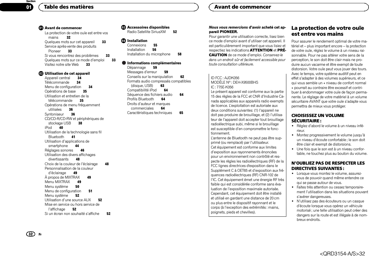 Avant de commencerLa protection de votre ouïe est entre vosmains 32Quelques mots sur cet appareil 33Service après-vente des produitsPioneer 33Si vous rencontrez des problèmes 33Quelques mots sur ce mode d’emploi 33Visitez notre site Web 33Utilisation de cet appareilAppareil central 34Télécommande 34Menu de configuration 34Opérations de base 35Utilisation et entretien de latélécommande 35Opérations de menu fréquemmentutilisées 36Syntoniseur 36CD/CD-R/CD-RW et périphériques destockage USB 38iPod 40Utilisation de la technologie sans filBluetooth 41Utilisation d’applications desmartphone 44Réglages sonores 46Utilisation des divers affichagesdivertissants 48Choix de la couleur de l’éclairage 48Personnalisation de la couleurd’éclairage 49À propos de MIXTRAX 49Menu MIXTRAX 49Menu système 50Menu de configuration 51Menu système 52Utilisation d’une source AUX 52Mise en service ou hors service del’affichage 52Si un écran non souhaité s’affiche 52Accessoires disponiblesRadio Satellite SiriusXM 52InstallationConnexions 55Installation 56Installation du microphone 58Informations complémentairesDépannage 59Messages d’erreur 59Conseils sur la manipulation 62Formats audio compressés compatibles(disque, USB) 63Compatibilité iPod 64Séquence des fichiers audio 64Profils Bluetooth 64Droits d’auteur et marquescommerciales 64Caractéristiques techniques 65Nous vous remercions d’avoir acheté cet ap-pareil PIONEER.Pour garantir une utilisation correcte, lisez bience mode d’emploi avant d’utiliser cet appareil. Ilest particulièrement important que vous lisiez etrespectiez les indications ATTENTION et PRÉ-CAUTION de ce mode d’emploi. Conservez-ledans un endroit sûr et facilement accessible pourtoute consultation ultérieure.ID FCC : AJDK056MODÈLE Nº : DEH-X9500BHSIC : 775E-K056Le présent appareil est conforme aux la partie15 des règles de la FCC et CNR d’Industrie Ca-nada applicables aux appareils radio exemptsde licence. L’exploitation est autorisée auxdeux conditions suivantes: (1) l’appareil nedoit pas produire de brouillage, et (2) l’utilisa-teur de l’appareil doit accepter tout brouillageradioélectrique subi, même si le brouillageest susceptible d’en compromettre le fonc-tionnement.L’antenne de Bluetooth ne peut pas être sup-primé (ou remplacé) par l’utilisateur.Cet équipement est conforme aux limitesd’exposition aux rayonnements énoncéespour un environnement non contrôlé et res-pecte les règles les radioélectriques (RF) de laFCC lignes directrices d&apos;exposition dans leSupplément C à OET65 et d’exposition aux fré-quences radioélectriques (RF) CNR-102 del’IC. Cet équipement émet une énergie RF trèsfaible qui est considérée conforme sans éva-luation de l’exposition maximale autorisée.Cependant, cet équipement doit être installéet utilisé en gardant une distance de 20 cmou plus entre le dispositif rayonnant et lecorps (à l’exception des extrémités : mains,poignets, pieds et chevilles).La protection de votre ouïeest entre vos mainsPour assurer le rendement optimal de votre ma-tériel et –plus important encore –la protectionde votre ouïe, réglez le volume à un niveau rai-sonnable. Pour ne pas altérer votre sens de laperception, le son doit être clair mais ne pro-duire aucun vacarme et être exempt de toutedistorsion. Votre ouïe peut vous jouer des tours.Avec le temps, votre système auditif peut eneffet s’adapter à des volumes supérieurs, et cequi vous semble un « niveau de confort normal» pourrait au contraire être excessif et contri-buer à endommager votre ouïe de façon perma-nente. Le réglage de votre matériel à un volumesécuritaire AVANT que votre ouïe s’adapte vouspermettra de mieux vous protéger.CHOISISSEZ UN VOLUMESÉCURITAIRE :!Réglez d’abord le volume à un niveau infé-rieur.!Montez progressivement le volume jusqu’àun niveau d’écoute confortable ; le son doitêtre clair et exempt de distorsions.!Une fois que le son est à un niveau confor-table, ne touchez plus au bouton du volume.N’OUBLIEZ PAS DE RESPECTER LESDIRECTIVES SUIVANTES :!Lorsque vous montez le volume, assurez-vous de pouvoir quand même entendre cequi se passe autour de vous.!Faites très attention ou cessez temporaire-ment l’utilisation dans les situations pouvants’avérer dangereuses.!N’utilisez pas des écouteurs ou un casqued’écoute lorsque vous opérez un véhiculemotorisé ; une telle utilisation peut créer desdangers sur la route et est illégale à de nom-breux endroits.Table des matières32SectionAvant de commencerFr01&lt;QRD3154-A/S&gt;32