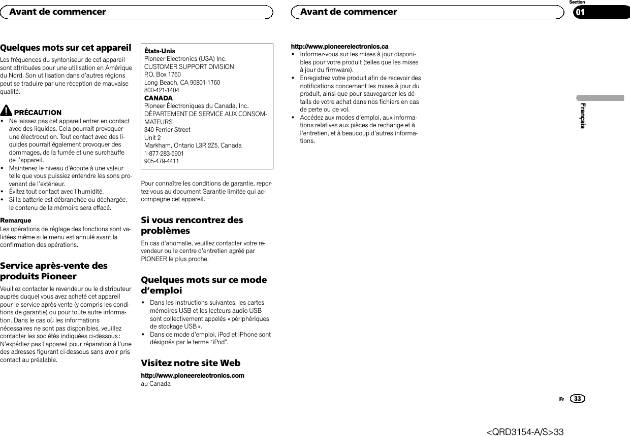 Quelques mots sur cet appareilLes fréquences du syntoniseur de cet appareilsont attribuées pour une utilisation en Amériquedu Nord. Son utilisation dans d’autres régionspeut se traduire par une réception de mauvaisequalité.PRÉCAUTION!Ne laissez pas cet appareil entrer en contactavec des liquides. Cela pourrait provoquerune électrocution. Tout contact avec des li-quides pourrait également provoquer desdommages, de la fumée et une surchauffede l’appareil.!Maintenez le niveau d’écoute à une valeurtelle que vous puissiez entendre les sons pro-venant de l’extérieur.!Évitez tout contact avec l’humidité.!Si la batterie est débranchée ou déchargée,le contenu de la mémoire sera effacé.RemarqueLes opérations de réglage des fonctions sont va-lidées même si le menu est annulé avant laconfirmation des opérations.Service après-vente desproduits PioneerVeuillez contacter le revendeur ou le distributeurauprès duquel vous avez acheté cet appareilpour le service après-vente (y compris les condi-tions de garantie) ou pour toute autre informa-tion. Dans le cas où les informationsnécessaires ne sont pas disponibles, veuillezcontacter les sociétés indiquées ci-dessous :N’expédiez pas l’appareil pour réparation à l’unedes adresses figurant ci-dessous sans avoir priscontact au préalable.États-UnisPioneer Electronics (USA) Inc.CUSTOMER SUPPORT DIVISIONP.O. Box 1760Long Beach, CA 90801-1760800-421-1404CANADAPioneer Électroniques du Canada, Inc.DÉPARTEMENT DE SERVICE AUX CONSOM-MATEURS340 Ferrier StreetUnit 2Markham, Ontario L3R 2Z5, Canada1-877-283-5901905-479-4411Pour connaître les conditions de garantie, repor-tez-vous au document Garantie limitée qui ac-compagne cet appareil.Si vous rencontrez desproblèmesEn cas d’anomalie, veuillez contacter votre re-vendeur ou le centre d’entretien agréé parPIONEER le plus proche.Quelques mots sur ce moded’emploi!Dans les instructions suivantes, les cartesmémoires USB et les lecteurs audio USBsont collectivement appelés « périphériquesde stockage USB ».!Dans ce mode d’emploi, iPod et iPhone sontdésignés par le terme “iPod”.Visitez notre site Webhttp://www.pioneerelectronics.comau Canadahttp://www.pioneerelectronics.ca!Informez-vous sur les mises à jour disponi-bles pour votre produit (telles que les misesà jour du firmware).!Enregistrez votre produit afin de recevoir desnotifications concernant les mises à jour duproduit, ainsi que pour sauvegarder les dé-tails de votre achat dans nos fichiers en casde perte ou de vol.!Accédez aux modes d’emploi, aux informa-tions relatives aux pièces de rechange et àl’entretien, et à beaucoup d’autres informa-tions.FrançaisAvant de commencer33SectionAvant de commencerFr01&lt;QRD3154-A/S&gt;33