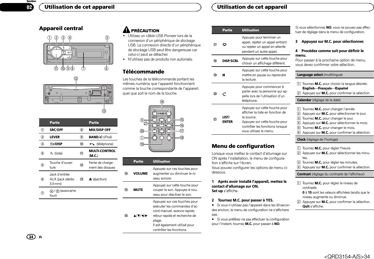 Appareil central1934 568b a27cdPartie Partie1SRC/OFF 8MIX/DISP OFF2LEVER 9BAND/(iPod)3/DISP a(téléphone)4(liste) bMULTI-CONTROL(M.C.)5Touche d’ouver-ture cFente de charge-ment des disques6Jack d’entréeAUX (jack stéréo3,5 mm)dh(éjection)7/ (avance/re-tour)PRÉCAUTION!Utilisez un câble USB Pioneer lors de laconnexion d’un périphérique de stockageUSB. La connexion directe d’un périphériquede stockage USB peut être dangereuse carcelui-ci peut se détacher.!N’utilisez pas de produits non autorisés.TélécommandeLes touches de la télécommande portant lesmêmes numéros que l’appareil fonctionnentcomme la touche correspondante de l’appareil,quel que soit le nom de la touche.elj19fihkgPartie UtilisationeVOLUMEAppuyez sur ces touches pouraugmenter ou diminuer le ni-veau sonore.fMUTEAppuyez sur cette touche pourcouper le son. Appuyez à nou-veau pour réactiver le son.ga/b/c/dAppuyez sur ces touches pourexécuter les commandes d’ac-cord manuel, avance rapide,retour rapide et recherche deplage.Il est également utilisé pourcontrôler les fonctions.Partie UtilisationhAppuyez pour terminer unappel, rejeter un appel entrantou rejeter un appel en attentependant un autre appel.iDISP/SCRL Appuyez sur cette touche pourchoisir un affichage différent.jeAppuyez sur cette touche pourmettre en pause ou reprendrela lecture.kAppuyez pour commencer àparler avec la personne qui ap-pelle lors de l’utilisation d’untéléphone.lLIST/ENTERAppuyez sur cette touche pourafficher la liste en fonction dela source.Appuyez sur cette touche pourcontrôler les fonctions lorsquevous utilisez le menu.Menu de configurationLorsque vous mettez le contact d’allumage surON après l’installation, le menu de configura-tion s’affiche sur l’écran.Vous pouvez configurer les options de menu ci-dessous.1 Après avoir installé l’appareil, mettez lecontact d’allumage sur ON.Set up s’affiche.2 Tournez M.C. pour passer à YES.#Si vous n’utilisez pas l’appareil dans les 30 secon-des environ, le menu de configuration ne s’afficherapas.#Si vous préférez ne pas effectuer la configurationpour l’instant, tournez M.C. pour passer à NO.Si vous sélectionnez NO, vous ne pouvez pas effec-tuer de réglage dans le menu de configuration.3 Appuyez sur M.C. pour sélectionner.4 Procédez comme suit pour définir lemenu.Pour passer à la prochaine option de menu,vous devez confirmer votre sélection.Language select (multilingue)1Tournez M.C. pour choisir la langue désirée.English—Français—Español2Appuyez sur M.C. pour confirmer la sélection.Calendar (réglage de la date)1Tournez M.C. pour changer l’année.2Appuyez sur M.C. pour sélectionner le jour.3Tournez M.C. pour changer le jour.4Appuyez sur M.C. pour sélectionner le mois.5Tournez M.C. pour changer le mois.6Appuyez sur M.C. pour confirmer la sélection.Clock (réglage de l’horloge)1Tournez M.C. pour régler l’heure.2Appuyez sur M.C. pour sélectionner les minu-tes.3Tournez M.C. pour régler les minutes.4Appuyez sur M.C. pour confirmer la sélection.Contrast (réglage du contraste de l’afficheur)1Tournez M.C. pour régler le niveau decontraste.0à15 sont les valeurs affichées tandis que leniveau augmente ou diminue.2Appuyez sur M.C. pour confirmer la sélection.Quit s’affiche.Utilisation de cet appareil34SectionUtilisation de cet appareilFr02&lt;QRD3154-A/S&gt;34