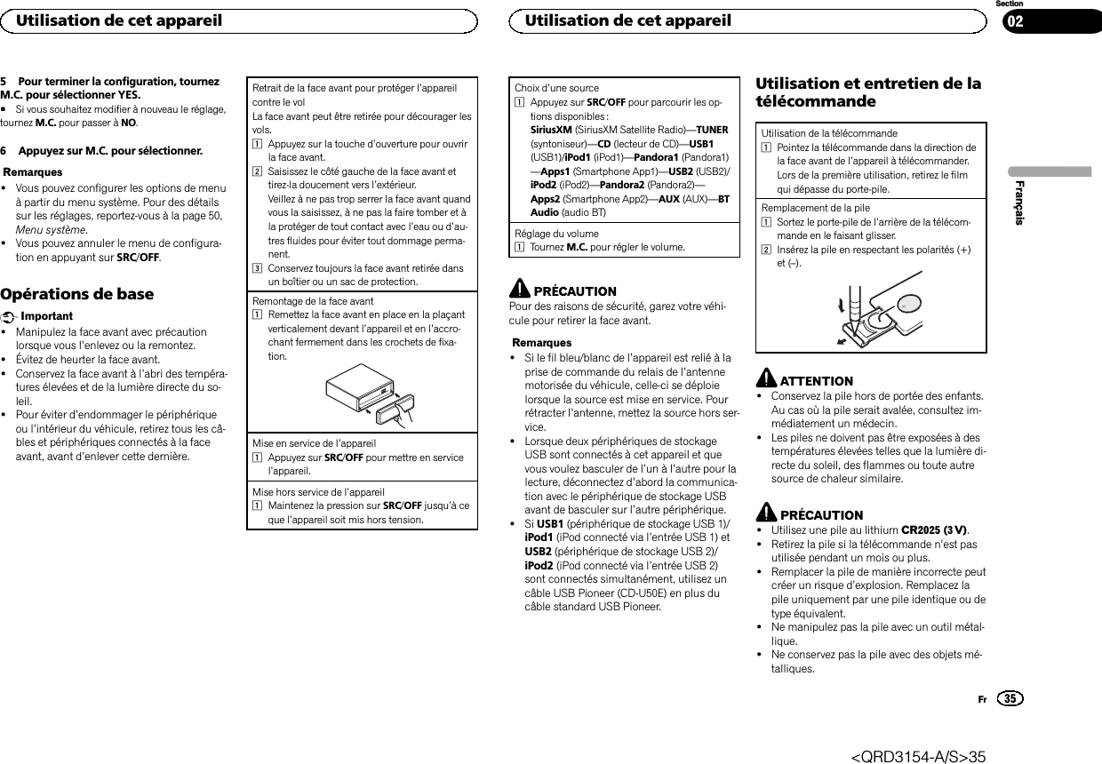 5 Pour terminer la configuration, tournezM.C. pour sélectionner YES.#Si vous souhaitez modifier à nouveau le réglage,tournez M.C. pour passer à NO.6 Appuyez sur M.C. pour sélectionner.Remarques!Vous pouvez configurer les options de menuà partir du menu système. Pour des détailssur les réglages, reportez-vous à la page 50,Menu système.!Vous pouvez annuler le menu de configura-tion en appuyant sur SRC/OFF.Opérations de baseImportant!Manipulez la face avant avec précautionlorsque vous l’enlevez ou la remontez.!Évitez de heurter la face avant.!Conservez la face avant à l’abri des tempéra-tures élevées et de la lumière directe du so-leil.!Pour éviter d’endommager le périphériqueou l’intérieur du véhicule, retirez tous les câ-bles et périphériques connectés à la faceavant, avant d’enlever cette dernière.Retrait de la face avant pour protéger l’appareilcontre le volLa face avant peut être retirée pour décourager lesvols.1Appuyez sur la touche d’ouverture pour ouvrirla face avant.2Saisissez le côté gauche de la face avant ettirez-la doucement vers l’extérieur.Veillez à ne pas trop serrer la face avant quandvous la saisissez, à ne pas la faire tomber et àla protéger de tout contact avec l’eau ou d’au-tres fluides pour éviter tout dommage perma-nent.3Conservez toujours la face avant retirée dansun boîtier ou un sac de protection.Remontage de la face avant1Remettez la face avant en place en la plaçantverticalement devant l’appareil et en l’accro-chant fermement dans les crochets de fixa-tion.Mise en service de l’appareil1Appuyez sur SRC/OFF pour mettre en servicel’appareil.Mise hors service de l’appareil1Maintenez la pression sur SRC/OFF jusqu’àceque l’appareil soit mis hors tension.Choix d’une source1Appuyez sur SRC/OFF pour parcourir les op-tions disponibles :SiriusXM (SiriusXM Satellite Radio)—TUNER(syntoniseur)—CD (lecteur de CD)—USB1(USB1)/iPod1 (iPod1)—Pandora1 (Pandora1)—Apps1 (Smartphone App1)—USB2 (USB2)/iPod2 (iPod2)—Pandora2 (Pandora2)—Apps2 (Smartphone App2)—AUX (AUX)—BTAudio (audio BT)Réglage du volume1Tournez M.C. pour régler le volume.PRÉCAUTIONPour des raisons de sécurité, garez votre véhi-cule pour retirer la face avant.Remarques!Si le fil bleu/blanc de l’appareil est relié à laprise de commande du relais de l’antennemotorisée du véhicule, celle-ci se déploielorsque la source est mise en service. Pourrétracter l’antenne, mettez la source hors ser-vice.!Lorsque deux périphériques de stockageUSB sont connectés à cet appareil et quevous voulez basculer de l’un à l’autre pour lalecture, déconnectez d’abord la communica-tion avec le périphérique de stockage USBavant de basculer sur l’autre périphérique.!Si USB1 (périphérique de stockage USB 1)/iPod1 (iPod connecté via l’entrée USB 1) etUSB2 (périphérique de stockage USB 2)/iPod2 (iPod connecté via l’entrée USB 2)sont connectés simultanément, utilisez uncâble USB Pioneer (CD-U50E) en plus ducâble standard USB Pioneer.Utilisation et entretien de latélécommandeUtilisation de la télécommande1Pointez la télécommande dans la direction dela face avant de l’appareil à télécommander.Lors de la première utilisation, retirez le filmqui dépasse du porte-pile.Remplacement de la pile1Sortez le porte-pile de l’arrière de la télécom-mande en le faisant glisser.2Insérez la pile en respectant les polarités (+)et (–).ATTENTION!Conservez la pile hors de portée des enfants.Au cas où la pile serait avalée, consultez im-médiatement un médecin.!Les piles ne doivent pas être exposées à destempératures élevées telles que la lumière di-recte du soleil, des flammes ou toute autresource de chaleur similaire.PRÉCAUTION!Utilisez une pile au lithium CR2025 (3 V).!Retirez la pile si la télécommande n’est pasutilisée pendant un mois ou plus.!Remplacer la pile de manière incorrecte peutcréer un risque d’explosion. Remplacez lapile uniquement par une pile identique ou detype équivalent.!Ne manipulez pas la pile avec un outil métal-lique.!Ne conservez pas la pile avec des objets mé-talliques.FrançaisUtilisation de cet appareil35SectionUtilisation de cet appareilFr02&lt;QRD3154-A/S&gt;35