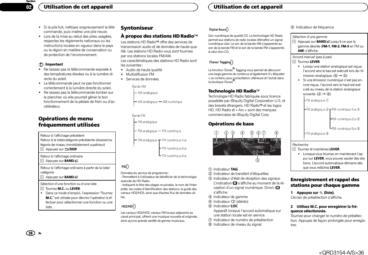 !Si la pile fuit, nettoyez soigneusement la télé-commande, puis insérez une pile neuve.!Lors de la mise au rebut des piles usagées,respectez les règlements nationaux ou lesinstructions locales en vigueur dans le paysou la région en matière de conservation oude protection de l’environnement.Important!Ne laissez pas la télécommande exposée àdes températures élevées ou à la lumière di-recte du soleil.!La télécommande peut ne pas fonctionnercorrectement à la lumière directe du soleil.!Ne laissez pas la télécommande tomber surle plancher, où elle pourrait gêner le bonfonctionnement de la pédale de frein ou d’ac-célérateur.Opérations de menufréquemment utiliséesRetour à l’affichage précédentRetour à la liste/catégorie précédente (dossier/ca-tégorie de niveau immédiatement supérieur)1Appuyez sur /DISP.Retour à l’affichage ordinaire1Appuyez sur BAND/.Retour à l’affichage ordinaire à partir de la liste/catégorie1Appuyez sur BAND/.Sélection d’une fonction ou d’une liste1Tournez M.C. ou LEVER.!Dans ce mode d’emploi, l’expression “TournezM.C.”est utilisée pour décrire l’opération à ef-fectuer pour sélectionner une fonction ou uneliste.SyntoniseurÀ propos des stations HD RadioäLes stations HD Radioäoffre des services detransmission audio et de données de haute qua-lité. Les stations HD Radio vous sont fourniespar vos stations locales FM/AM.Les caractéristiques des stations HD Radio sontles suivantes :!Audio de haute qualité!Multidiffusion FM!Services de donnéesDonnées du service de programme :- Permettent à l&apos;utilisateur de bénéficier de la technologieavancée de HD Radio.- Indiquent le titre des plages musicales, le nom de l&apos;inter-prète, les codes d’identification des stations, le guide descanaux HD2/HD3, ainsi que d&apos;autres flux de données uti-les.Les canaux HD2/HD3, canaux FM locaux adjacents aucanal principal, offrent une musique nouvelle et originale,ainsi qu&apos;une grande variété de genres musicaux.Son numérique de qualité CD. La technologie HD Radiopermet aux stations de radio locales d&apos;émettre un signalnumérique clair. Le son de la bande AM s’apparente auson de la bande FM et le son de la bande FM s’apparenteà celui d&apos;un CD.La fonction iTunesâTagging vous permet de découvrirune large gamme de contenus et également d’« étiqueter» ce contenu pour consultation ultérieure et l’achat dansla boutique iTunesâ.Technologie HD RadioäTechnologie HD Radio fabriquée sous licencepossédée par iBiquity Digital Corporation U.S. etdes brevets étrangers. HD Radioäet les logosHD, HD Radio et « Arc » sont des marquescommerciales de iBiquity Digital Corp.Opérations de base91 5 7432 861Indicateur TAG2Indicateur de transfert d’étiquettes3Indicateur d’état de réception des signauxL’indication s’affiche au moment de la ré-ception d’un signal numérique. Sinon,s’affiche.4Indicateur de gamme5Indicateur 5(stéréo)6Indicateur LOCApparaît lorsque l’accord automatique surune station locale est en service.7Indicateur de numéro de présélection8Indicateur de niveau du signal9Indicateur de fréquenceSélection d’une gamme1Appuyez sur BAND/jusqu’à ce que lagamme désirée (FM-1,FM-2,FM-3 en FM ouAM)s’affiche.Accord manuel (pas à pas)1Tournez LEVER.!Lorsqu’une station analogique est reçue,l’accord vers le bas est exécuté lors de l’é-mission analogique. (6d2)!Si une émission numérique n’est pas en-core reçue, l’accord vers le haut est exé-cuté au niveau de la station analogiquesuivante. (2d6)Recherche1Tournez et maintenez LEVER.!Lorsque vous tournez en maintenant l’ap-pui sur LEVER, vous pouvez sauter des sta-tions. L’accord automatique démarre dèsque vous relâchez LEVER.Enregistrement et rappel desstations pour chaque gamme1 Appuyez sur (liste).L’écran de présélection s’affiche.2 Utilisez M.C. pour enregistrer la fré-quence sélectionnée.Tournez pour changer le numéro de présélec-tion. Appuyez de façon prolongée pour enregis-trer.Utilisation de cet appareil36SectionUtilisation de cet appareilFr02&lt;QRD3154-A/S&gt;36