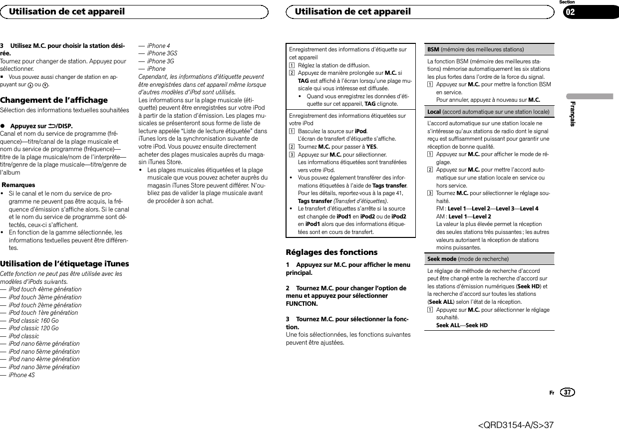 3 Utilisez M.C. pour choisir la station dési-rée.Tournez pour changer de station. Appuyez poursélectionner.#Vous pouvez aussi changer de station en ap-puyant sur ou .Changement de l’affichageSélection des informations textuelles souhaitées%Appuyez sur /DISP.Canal et nom du service de programme (fré-quence)—titre/canal de la plage musicale etnom du service de programme (fréquence)—titre de la plage musicale/nom de l’interprète—titre/genre de la plage musicale—titre/genre del’albumRemarques!Si le canal et le nom du service de pro-gramme ne peuvent pas être acquis, la fré-quence d’émission s’affiche alors. Si le canalet le nom du service de programme sont dé-tectés, ceux-ci s’affichent.!En fonction de la gamme sélectionnée, lesinformations textuelles peuvent être différen-tes.Utilisation de l’étiquetage iTunesCette fonction ne peut pas être utilisée avec lesmodèles d’iPods suivants.—iPod touch 4ème génération—iPod touch 3ème génération—iPod touch 2ème génération—iPod touch 1ère génération—iPod classic 160 Go—iPod classic 120 Go—iPod classic—iPod nano 6ème génération—iPod nano 5ème génération—iPod nano 4ème génération—iPod nano 3ème génération—iPhone 4S—iPhone 4—iPhone 3GS—iPhone 3G—iPhoneCependant, les informations d’étiquette peuventêtre enregistrées dans cet appareil même lorsqued’autres modèles d’iPod sont utilisés.Les informations sur la plage musicale (éti-quette) peuvent être enregistrées sur votre iPodà partir de la station d’émission. Les plages mu-sicales se présenteront sous forme de liste delecture appelée “Liste de lecture étiquetée”dansiTunes lors de la synchronisation suivante devotre iPod. Vous pouvez ensuite directementacheter des plages musicales auprès du maga-sin iTunes Store.!Les plages musicales étiquetées et la plagemusicale que vous pouvez acheter auprès dumagasin iTunes Store peuvent différer. N’ou-bliez pas de valider la plage musicale avantde procéder à son achat.Enregistrement des informations d’étiquette surcet appareil1Réglez la station de diffusion.2Appuyez de manière prolongée sur M.C. siTAG est affiché à l’écran lorsqu’une plage mu-sicale qui vous intéresse est diffusée.!Quand vous enregistrez les données d’éti-quette sur cet appareil, TAG clignote.Enregistrement des informations étiquetées survotre iPod1Basculez la source sur iPod.L’écran de transfert d’étiquette s’affiche.2Tournez M.C. pour passer à YES.3Appuyez sur M.C. pour sélectionner.Les informations étiquetées sont transféréesvers votre iPod.!Vous pouvez également transférer des infor-mations étiquetées à l’aide de Tags transfer.Pour les détails, reportez-vous à la page 41,Tags transfer (Transfert d’étiquettes).!Le transfert d’étiquettes s’arrête si la sourceest changée de iPod1 en iPod2 ou de iPod2en iPod1 alors que des informations étique-tées sont en cours de transfert.Réglages des fonctions1 Appuyez sur M.C. pour afficher le menuprincipal.2 Tournez M.C. pour changer l’option demenu et appuyez pour sélectionnerFUNCTION.3 Tournez M.C. pour sélectionner la fonc-tion.Une fois sélectionnées, les fonctions suivantespeuvent être ajustées.BSM (mémoire des meilleures stations)La fonction BSM (mémoire des meilleures sta-tions) mémorise automatiquement les six stationsles plus fortes dans l’ordre de la force du signal.1Appuyez sur M.C. pour mettre la fonction BSMen service.Pour annuler, appuyez à nouveau sur M.C.Local (accord automatique sur une station locale)L’accord automatique sur une station locale nes’intéresse qu’aux stations de radio dont le signalreçu est suffisamment puissant pour garantir uneréception de bonne qualité.1Appuyez sur M.C. pour afficher le mode de ré-glage.2Appuyez sur M.C. pour mettre l’accord auto-matique sur une station locale en service ouhors service.3Tournez M.C. pour sélectionner le réglage sou-haité.FM : Level 1—Level 2—Level 3—Level 4AM : Level 1—Level 2La valeur la plus élevée permet la réceptiondes seules stations très puissantes ; les autresvaleurs autorisent la réception de stationsmoins puissantes.Seek mode (mode de recherche)Le réglage de méthode de recherche d’accordpeut être changé entre la recherche d’accord surles stations d’émission numériques (Seek HD)etla recherche d’accord sur toutes les stations(Seek ALL) selon l’état de la réception.1Appuyez sur M.C. pour sélectionner le réglagesouhaité.Seek ALL—Seek HDFrançaisUtilisation de cet appareil37SectionUtilisation de cet appareilFr02&lt;QRD3154-A/S&gt;37