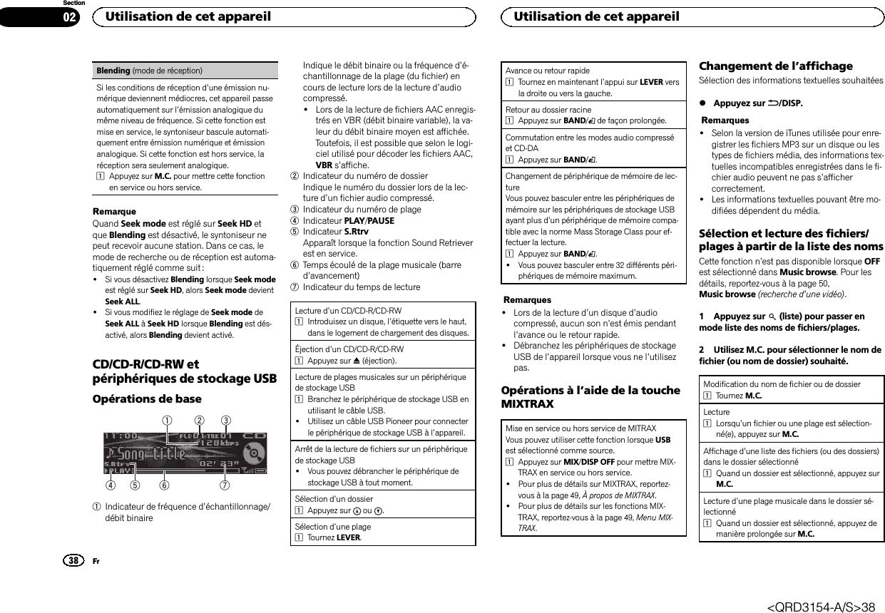 Blending (mode de réception)Si les conditions de réception d’une émission nu-mérique deviennent médiocres, cet appareil passeautomatiquement sur l’émission analogique dumême niveau de fréquence. Si cette fonction estmise en service, le syntoniseur bascule automati-quement entre émission numérique et émissionanalogique. Si cette fonction est hors service, laréception sera seulement analogique.1Appuyez sur M.C. pour mettre cette fonctionen service ou hors service.RemarqueQuand Seek mode est réglé sur Seek HD etque Blending est désactivé, le syntoniseur nepeut recevoir aucune station. Dans ce cas, lemode de recherche ou de réception est automa-tiquement réglé comme suit :!Si vous désactivez Blending lorsque Seek modeest réglé sur Seek HD, alors Seek mode devientSeek ALL.!Si vous modifiez le réglage de Seek mode deSeek ALL àSeek HD lorsque Blending est dés-activé, alors Blending devient activé.CD/CD-R/CD-RW etpériphériques de stockage USBOpérations de base75 643211Indicateur de fréquence d’échantillonnage/débit binaireIndique le débit binaire ou la fréquence d’é-chantillonnage de la plage (du fichier) encours de lecture lors de la lecture d’audiocompressé.!Lors de la lecture de fichiers AAC enregis-trés en VBR (débit binaire variable), la va-leur du débit binaire moyen est affichée.Toutefois, il est possible que selon le logi-ciel utilisé pour décoder les fichiers AAC,VBR s’affiche.2Indicateur du numéro de dossierIndique le numéro du dossier lors de la lec-ture d’un fichier audio compressé.3Indicateur du numéro de plage4Indicateur PLAY/PAUSE5Indicateur S.RtrvApparaît lorsque la fonction Sound Retrieverest en service.6Temps écoulé de la plage musicale (barred’avancement)7Indicateur du temps de lectureLecture d’un CD/CD-R/CD-RW1Introduisez un disque, l’étiquette vers le haut,dans le logement de chargement des disques.Éjection d’un CD/CD-R/CD-RW1Appuyez sur h(éjection).Lecture de plages musicales sur un périphériquede stockage USB1Branchez le périphérique de stockage USB enutilisant le câble USB.!Utilisez un câble USB Pioneer pour connecterle périphérique de stockage USB à l’appareil.Arrêt de la lecture de fichiers sur un périphériquede stockage USB!Vous pouvez débrancher le périphérique destockage USB à tout moment.Sélection d’un dossier1Appuyez sur ou .Sélection d’une plage1Tournez LEVER.Avance ou retour rapide1Tournez en maintenant l’appui sur LEVER versla droite ou vers la gauche.Retour au dossier racine1Appuyez sur BAND/de façon prolongée.Commutation entre les modes audio compresséet CD-DA1Appuyez sur BAND/.Changement de périphérique de mémoire de lec-tureVous pouvez basculer entre les périphériques demémoire sur les périphériques de stockage USBayant plus d’un périphérique de mémoire compa-tible avec la norme Mass Storage Class pour ef-fectuer la lecture.1Appuyez sur BAND/.!Vous pouvez basculer entre 32 différents péri-phériques de mémoire maximum.Remarques!Lors de la lecture d’un disque d’audiocompressé, aucun son n’est émis pendantl’avance ou le retour rapide.!Débranchez les périphériques de stockageUSB de l’appareil lorsque vous ne l’utilisezpas.Opérations à l’aide de la toucheMIXTRAXMise en service ou hors service de MITRAXVous pouvez utiliser cette fonction lorsque USBest sélectionné comme source.1Appuyez sur MIX/DISP OFF pour mettre MIX-TRAX en service ou hors service.!Pour plus de détails sur MIXTRAX, reportez-vous à la page 49, À propos de MIXTRAX.!Pour plus de détails sur les fonctions MIX-TRAX, reportez-vous à la page 49, Menu MIX-TRAX.Changement de l’affichageSélection des informations textuelles souhaitées%Appuyez sur /DISP.Remarques!Selon la version de iTunes utilisée pour enre-gistrer les fichiers MP3 sur un disque ou lestypes de fichiers média, des informations tex-tuelles incompatibles enregistrées dans le fi-chier audio peuvent ne pas s’affichercorrectement.!Les informations textuelles pouvant être mo-difiées dépendent du média.Sélection et lecture des fichiers/plages à partir de la liste des nomsCette fonction n’est pas disponible lorsque OFFest sélectionné dans Music browse. Pour lesdétails, reportez-vous à la page 50,Music browse (recherche d’une vidéo).1 Appuyez sur (liste) pour passer enmode liste des noms de fichiers/plages.2 Utilisez M.C. pour sélectionner le nom defichier (ou nom de dossier) souhaité.Modification du nom de fichier ou de dossier1Tournez M.C.Lecture1Lorsqu’un fichier ou une plage est sélection-né(e), appuyez sur M.C.Affichage d’une liste des fichiers (ou des dossiers)dans le dossier sélectionné1Quand un dossier est sélectionné, appuyez surM.C.Lecture d’une plage musicale dans le dossier sé-lectionné1Quand un dossier est sélectionné, appuyez demanière prolongée sur M.C.Utilisation de cet appareil38SectionUtilisation de cet appareilFr02&lt;QRD3154-A/S&gt;38