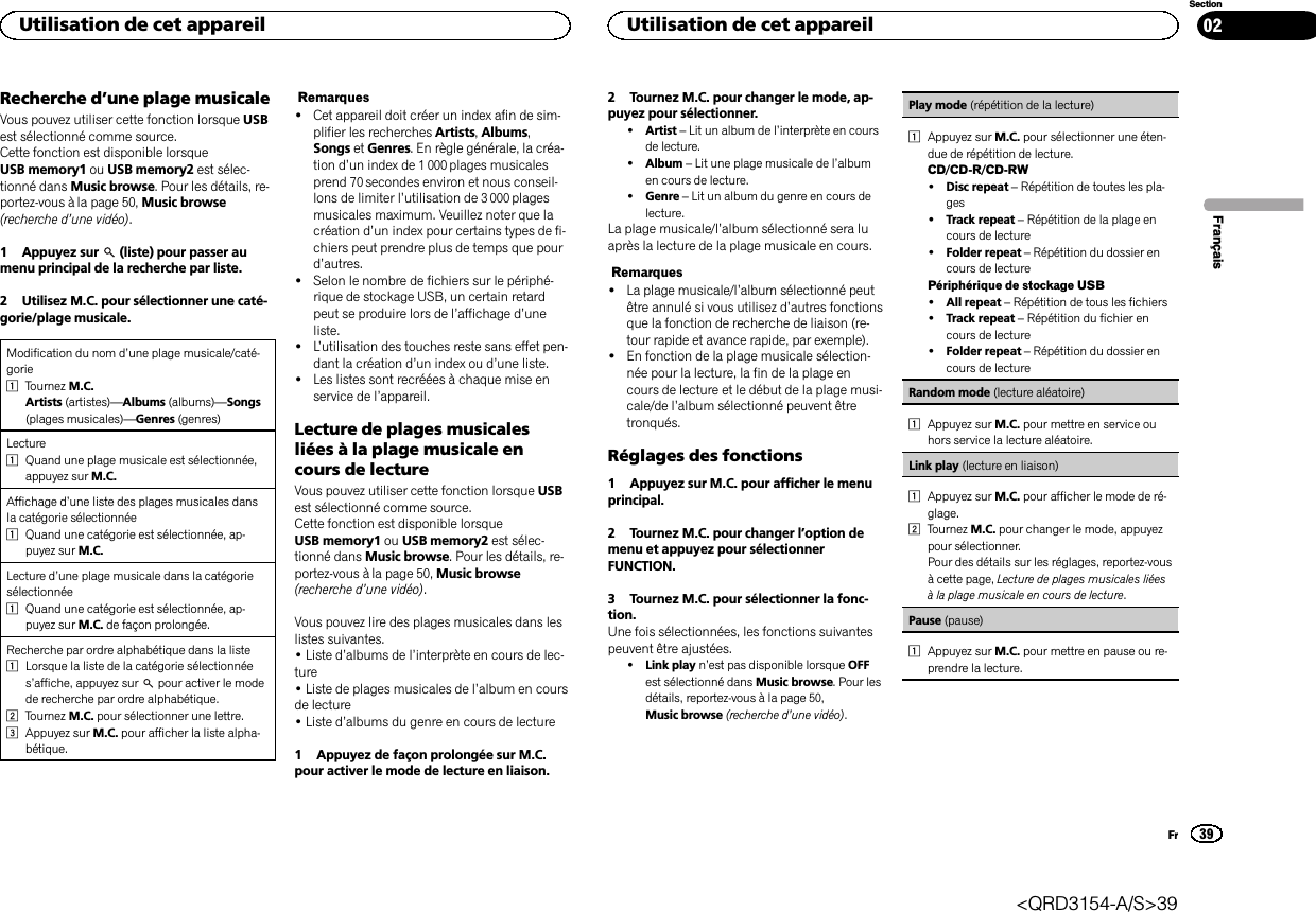 Recherche d’une plage musicaleVous pouvez utiliser cette fonction lorsque USBest sélectionné comme source.Cette fonction est disponible lorsqueUSB memory1 ou USB memory2 est sélec-tionné dans Music browse. Pour les détails, re-portez-vous à la page 50, Music browse(recherche d’une vidéo).1 Appuyez sur (liste) pour passer aumenu principal de la recherche par liste.2 Utilisez M.C. pour sélectionner une caté-gorie/plage musicale.Modification du nom d’une plage musicale/caté-gorie1Tournez M.C.Artists (artistes)—Albums (albums)—Songs(plages musicales)—Genres (genres)Lecture1Quand une plage musicale est sélectionnée,appuyez sur M.C.Affichage d’une liste des plages musicales dansla catégorie sélectionnée1Quand une catégorie est sélectionnée, ap-puyez sur M.C.Lecture d’une plage musicale dans la catégoriesélectionnée1Quand une catégorie est sélectionnée, ap-puyez sur M.C. de façon prolongée.Recherche par ordre alphabétique dans la liste1Lorsque la liste de la catégorie sélectionnées’affiche, appuyez sur pour activer le modede recherche par ordre alphabétique.2Tournez M.C. pour sélectionner une lettre.3Appuyez sur M.C. pour afficher la liste alpha-bétique.Remarques!Cet appareil doit créer un index afin de sim-plifier les recherches Artists,Albums,Songs et Genres. En règle générale, la créa-tion d’un index de 1 000 plages musicalesprend 70 secondes environ et nous conseil-lons de limiter l’utilisation de 3 000 plagesmusicales maximum. Veuillez noter que lacréation d’un index pour certains types de fi-chiers peut prendre plus de temps que pourd’autres.!Selon le nombre de fichiers sur le périphé-rique de stockage USB, un certain retardpeut se produire lors de l’affichage d’uneliste.!L’utilisation des touches reste sans effet pen-dant la création d’un index ou d’une liste.!Les listes sont recréées à chaque mise enservice de l’appareil.Lecture de plages musicalesliées à la plage musicale encours de lectureVous pouvez utiliser cette fonction lorsque USBest sélectionné comme source.Cette fonction est disponible lorsqueUSB memory1 ou USB memory2 est sélec-tionné dans Music browse. Pour les détails, re-portez-vous à la page 50, Music browse(recherche d’une vidéo).Vous pouvez lire des plages musicales dans leslistes suivantes.•Liste d’albums de l’interprète en cours de lec-ture•Liste de plages musicales de l’album en coursde lecture•Liste d’albums du genre en cours de lecture1 Appuyez de façon prolongée sur M.C.pour activer le mode de lecture en liaison.2 Tournez M.C. pour changer le mode, ap-puyez pour sélectionner.!Artist –Lit un album de l’interprète en coursde lecture.!Album –Lit une plage musicale de l’albumen cours de lecture.!Genre –Lit un album du genre en cours delecture.La plage musicale/l’album sélectionné sera luaprès la lecture de la plage musicale en cours.Remarques!La plage musicale/l’album sélectionné peutêtre annulé si vous utilisez d’autres fonctionsque la fonction de recherche de liaison (re-tour rapide et avance rapide, par exemple).!En fonction de la plage musicale sélection-née pour la lecture, la fin de la plage encours de lecture et le début de la plage musi-cale/de l’album sélectionné peuvent êtretronqués.Réglages des fonctions1 Appuyez sur M.C. pour afficher le menuprincipal.2 Tournez M.C. pour changer l’option demenu et appuyez pour sélectionnerFUNCTION.3 Tournez M.C. pour sélectionner la fonc-tion.Une fois sélectionnées, les fonctions suivantespeuvent être ajustées.!Link play n’est pas disponible lorsque OFFest sélectionné dans Music browse. Pour lesdétails, reportez-vous à la page 50,Music browse (recherche d’une vidéo).Play mode (répétition de la lecture)1Appuyez sur M.C. pour sélectionner une éten-due de répétition de lecture.CD/CD-R/CD-RW!Disc repeat –Répétition de toutes les pla-ges!Track repeat –Répétition de la plage encours de lecture!Folder repeat –Répétition du dossier encours de lecturePériphérique de stockage USB!All repeat –Répétition de tous les fichiers!Track repeat –Répétition du fichier encours de lecture!Folder repeat –Répétition du dossier encours de lectureRandom mode (lecture aléatoire)1Appuyez sur M.C. pour mettre en service ouhors service la lecture aléatoire.Link play (lecture en liaison)1Appuyez sur M.C. pour afficher le mode de ré-glage.2Tournez M.C. pour changer le mode, appuyezpour sélectionner.Pour des détails sur les réglages, reportez-vousà cette page, Lecture de plages musicales liéesà la plage musicale en cours de lecture.Pause (pause)1Appuyez sur M.C. pour mettre en pause ou re-prendre la lecture.FrançaisUtilisation de cet appareil39SectionUtilisation de cet appareilFr02&lt;QRD3154-A/S&gt;39