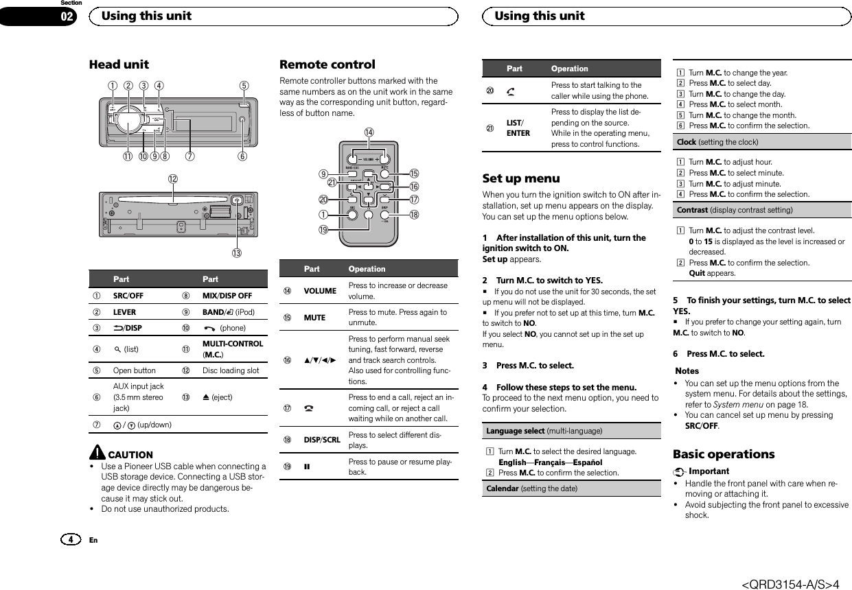 Head unit1934 568b a27cdPart Part1SRC/OFF 8MIX/DISP OFF2LEVER 9BAND/(iPod)3/DISP a(phone)4(list) bMULTI-CONTROL(M.C.)5Open button cDisc loading slot6AUX input jack(3.5 mm stereojack)dh(eject)7/ (up/down)CAUTION!Use a Pioneer USB cable when connecting aUSB storage device. Connecting a USB stor-age device directly may be dangerous be-cause it may stick out.!Do not use unauthorized products.Remote controlRemote controller buttons marked with thesame numbers as on the unit work in the sameway as the corresponding unit button, regard-less of button name.elj19fihkgPart OperationeVOLUME Press to increase or decreasevolume.fMUTE Press to mute. Press again tounmute.ga/b/c/dPress to perform manual seektuning, fast forward, reverseand track search controls.Also used for controlling func-tions.hPress to end a call, reject an in-coming call, or reject a callwaiting while on another call.iDISP/SCRL Press to select different dis-plays.jePress to pause or resume play-back.Part OperationkPress to start talking to thecaller while using the phone.lLIST/ENTERPress to display the list de-pending on the source.While in the operating menu,press to control functions.Set up menuWhen you turn the ignition switch to ON after in-stallation, set up menu appears on the display.You can set up the menu options below.1 After installation of this unit, turn theignition switch to ON.Set up appears.2 Turn M.C. to switch to YES.#If you do not use the unit for 30 seconds, the setup menu will not be displayed.#If you prefer not to set up at this time, turn M.C.to switch to NO.If you select NO, you cannot set up in the set upmenu.3 Press M.C. to select.4 Follow these steps to set the menu.To proceed to the next menu option, you need toconfirm your selection.Language select (multi-language)1Turn M.C. to select the desired language.English—Français—Español2Press M.C. to confirm the selection.Calendar (setting the date)1Turn M.C. to change the year.2Press M.C. to select day.3Turn M.C. to change the day.4Press M.C. to select month.5Turn M.C. to change the month.6Press M.C. to confirm the selection.Clock (setting the clock)1Turn M.C. to adjust hour.2Press M.C. to select minute.3Turn M.C. to adjust minute.4Press M.C. to confirm the selection.Contrast (display contrast setting)1Turn M.C. to adjust the contrast level.0to 15 is displayed as the level is increased ordecreased.2Press M.C. to confirm the selection.Quit appears.5 To finish your settings, turn M.C. to selectYES.#If you prefer to change your setting again, turnM.C. to switch to NO.6 Press M.C. to select.Notes!You can set up the menu options from thesystem menu. For details about the settings,refer to System menu on page 18.!You can cancel set up menu by pressingSRC/OFF.Basic operationsImportant!Handle the front panel with care when re-moving or attaching it.!Avoid subjecting the front panel to excessiveshock.Using this unit4SectionUsing this unitEn02&lt;QRD3154-A/S&gt;4