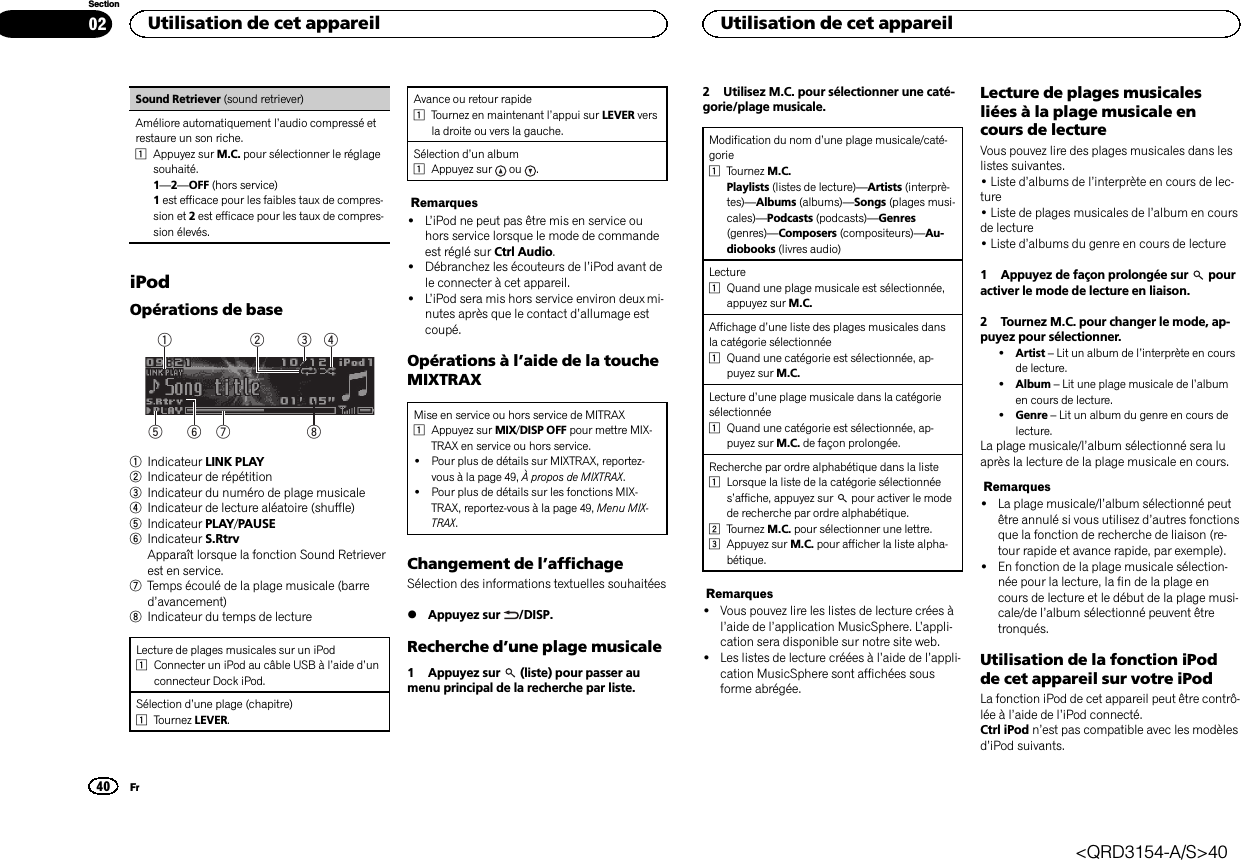 Sound Retriever (sound retriever)Améliore automatiquement l’audio compressé etrestaure un son riche.1Appuyez sur M.C. pour sélectionner le réglagesouhaité.1—2—OFF (hors service)1est efficace pour les faibles taux de compres-sion et 2est efficace pour les taux de compres-sion élevés.iPodOpérations de base86 7532411Indicateur LINK PLAY2Indicateur de répétition3Indicateur du numéro de plage musicale4Indicateur de lecture aléatoire (shuffle)5Indicateur PLAY/PAUSE6Indicateur S.RtrvApparaît lorsque la fonction Sound Retrieverest en service.7Temps écoulé de la plage musicale (barred’avancement)8Indicateur du temps de lectureLecture de plages musicales sur un iPod1Connecter un iPod au câble USB à l’aide d’unconnecteur Dock iPod.Sélection d’une plage (chapitre)1Tournez LEVER.Avance ou retour rapide1Tournez en maintenant l’appui sur LEVER versla droite ou vers la gauche.Sélection d’un album1Appuyez sur ou .Remarques!L’iPod ne peut pas être mis en service ouhors service lorsque le mode de commandeest réglé sur Ctrl Audio.!Débranchez les écouteurs de l’iPod avant dele connecter à cet appareil.!L’iPod sera mis hors service environ deux mi-nutes après que le contact d’allumage estcoupé.Opérations à l’aide de la toucheMIXTRAXMise en service ou hors service de MITRAX1Appuyez sur MIX/DISP OFF pour mettre MIX-TRAX en service ou hors service.!Pour plus de détails sur MIXTRAX, reportez-vous à la page 49, À propos de MIXTRAX.!Pour plus de détails sur les fonctions MIX-TRAX, reportez-vous à la page 49, Menu MIX-TRAX.Changement de l’affichageSélection des informations textuelles souhaitées%Appuyez sur /DISP.Recherche d’une plage musicale1 Appuyez sur (liste) pour passer aumenu principal de la recherche par liste.2 Utilisez M.C. pour sélectionner une caté-gorie/plage musicale.Modification du nom d’une plage musicale/caté-gorie1Tournez M.C.Playlists (listes de lecture)—Artists (interprè-tes)—Albums (albums)—Songs (plages musi-cales)—Podcasts (podcasts)—Genres(genres)—Composers (compositeurs)—Au-diobooks (livres audio)Lecture1Quand une plage musicale est sélectionnée,appuyez sur M.C.Affichage d’une liste des plages musicales dansla catégorie sélectionnée1Quand une catégorie est sélectionnée, ap-puyez sur M.C.Lecture d’une plage musicale dans la catégoriesélectionnée1Quand une catégorie est sélectionnée, ap-puyez sur M.C. de façon prolongée.Recherche par ordre alphabétique dans la liste1Lorsque la liste de la catégorie sélectionnées’affiche, appuyez sur pour activer le modede recherche par ordre alphabétique.2Tournez M.C. pour sélectionner une lettre.3Appuyez sur M.C. pour afficher la liste alpha-bétique.Remarques!Vous pouvez lire les listes de lecture crées àl’aide de l’application MusicSphere. L’appli-cation sera disponible sur notre site web.!Les listes de lecture créées à l’aide de l’appli-cation MusicSphere sont affichées sousforme abrégée.Lecture de plages musicalesliées à la plage musicale encours de lectureVous pouvez lire des plages musicales dans leslistes suivantes.•Liste d’albums de l’interprète en cours de lec-ture•Liste de plages musicales de l’album en coursde lecture•Liste d’albums du genre en cours de lecture1 Appuyez de façon prolongée sur pouractiver le mode de lecture en liaison.2 Tournez M.C. pour changer le mode, ap-puyez pour sélectionner.!Artist –Lit un album de l’interprète en coursde lecture.!Album –Lit une plage musicale de l’albumen cours de lecture.!Genre –Lit un album du genre en cours delecture.La plage musicale/l’album sélectionné sera luaprès la lecture de la plage musicale en cours.Remarques!La plage musicale/l’album sélectionné peutêtre annulé si vous utilisez d’autres fonctionsque la fonction de recherche de liaison (re-tour rapide et avance rapide, par exemple).!En fonction de la plage musicale sélection-née pour la lecture, la fin de la plage encours de lecture et le début de la plage musi-cale/de l’album sélectionné peuvent êtretronqués.Utilisation de la fonction iPodde cet appareil sur votre iPodLa fonction iPod de cet appareil peut être contrô-lée à l’aide de l’iPod connecté.Ctrl iPod n’est pas compatible avec les modèlesd’iPod suivants.Utilisation de cet appareil40SectionUtilisation de cet appareilFr02&lt;QRD3154-A/S&gt;40