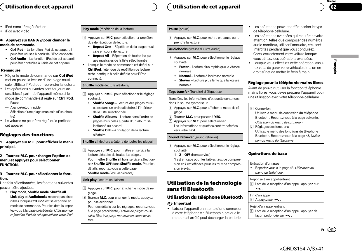 !iPod nano 1ère génération!iPod avec vidéo%Appuyez sur BAND/ pour changer lemode de commande.!Ctrl iPod –La fonction iPod de cet appareilpeut être utilisée à partir de l’iPod connecté.!Ctrl Audio –La fonction iPod de cet appareilpeut être contrôlée à l’aide de cet appareil.Remarques!Régler le mode de commande sur Ctrl iPodmet en pause la lecture d’une plage musi-cale. Utilisez l’iPod pour reprendre la lecture.!Les opérations suivantes sont toujours ac-cessibles à partir de l’appareil même si lemode de commande est réglé sur Ctrl iPod.—Pause—Avance/retour rapide—Sélection d’une plage musicale (d’un chapi-tre)!Le volume ne peut être réglé qu’à partir decet appareil.Réglages des fonctions1 Appuyez sur M.C. pour afficher le menuprincipal.2 Tournez M.C. pour changer l’option demenu et appuyez pour sélectionnerFUNCTION.3 Tournez M.C. pour sélectionner la fonc-tion.Une fois sélectionnées, les fonctions suivantespeuvent être ajustées.!Play mode,Shuffle mode,Shuffle all,Link play et Audiobooks ne sont pas dispo-nibles lorsque Ctrl iPod est sélectionné enmode de commande. Pour les détails, repor-tez-vous à la page précédente, Utilisation dela fonction iPod de cet appareil sur votre iPod.Play mode (répétition de la lecture)1Appuyez sur M.C. pour sélectionner une éten-due de répétition de lecture.!Repeat One –Répétition de la plage musi-cale en cours de lecture!Repeat All –Répétition de toutes les pla-ges musicales de la liste sélectionnée!Lorsque le mode de commande est défini surCtrl iPod,l’étendue de répétition de lecturereste identique à celle définie pour l’iPodconnecté.Shuffle mode (lecture aléatoire)1Appuyez sur M.C. pour sélectionner le réglagesouhaité.!Shuffle Songs –Lecture des plages musi-cales dans un ordre aléatoire à l’intérieurde la liste sélectionnée.!Shuffle Albums –Lecture dans l’ordre deplages musicales à partir d’un album sé-lectionné au hasard.!Shuffle OFF –Annulation de la lecturealéatoire.Shuffle all (lecture aléatoire de toutes les plages)1Appuyez sur M.C. pour mettre en service lalecture aléatoire de toutes les plages.Pour mettre Shuffle all hors service, sélection-nez Shuffle OFF dans Shuffle mode. Pour lesdétails, reportez-vous à cette page,Shuffle mode (lecture aléatoire).Link play (lecture en liaison)1Appuyez sur M.C. pour afficher le mode de ré-glage.2Tournez M.C. pour changer le mode, appuyezpour sélectionner.Pour des détails sur les réglages, reportez-vousà la page précédente, Lecture de plages musi-cales liées à la plage musicale en cours de lec-ture.Pause (pause)1Appuyez sur M.C. pour mettre en pause ou re-prendre la lecture.Audiobooks (vitesse du livre audio)1Appuyez sur M.C. pour sélectionner le réglagesouhaité.!Faster –Lecture plus rapide que la vitessenormale!Normal –Lecture à la vitesse normale!Slower –Lecture plus lente que la vitessenormaleTags transfer (Transfert d’étiquettes)Transférez les informations d’étiquette contenuesdans la source syntoniseur.1Appuyez sur M.C. pour afficher le mode de ré-glage.2Tournez M.C. pour passer à YES.3Appuyez sur M.C. pour sélectionner.Les informations étiquetées sont transféréesvers votre iPod.Sound Retriever (sound retriever)1Appuyez sur M.C. pour sélectionner le réglagesouhaité.1—2—OFF (hors service)1est efficace pour les faibles taux de compres-sion et 2est efficace pour les taux de compres-sion élevés.Utilisation de la technologiesans fil BluetoothUtilisation du téléphone BluetoothImportant!Laisser l’appareil en attente d’une connexionà votre téléphone via Bluetooth alors que lemoteur est arrêté peut décharger la batterie.!Les opérations peuvent différer selon le typede téléphone cellulaire.!Les opérations avancées qui requièrent votreattention, telles que composer des numérossur le moniteur, utiliser l’annuaire, etc. sontinterdites pendant que vous conduisez.Garez correctement votre voiture lorsquevous utilisez ces opérations avancées.!Lorsque vous effectuez cette opération, assu-rez-vous de garer votre véhicule dans un en-droit sûr et de mettre le frein à main.Réglage pour la téléphonie mains libresAvant de pouvoir utiliser la fonction téléphoniemains libres, vous devez préparer l’appareil pourune utilisation avec votre téléphone cellulaire.1ConnexionUtilisez le menu de connexion du téléphoneBluetooth. Reportez-vous à la page suivante,Utilisation du menu de connexion.2Réglages des fonctionsUtilisez le menu des fonctions du téléphoneBluetooth. Reportez-vous à la page 43, Utilisa-tion du menu du téléphone.Opérations de baseExécution d’un appel!Reportez-vous à la page 43, Utilisation dumenu du téléphone.Réponse à un appel entrant1Lors de la réception d’un appel, appuyez sur.Fin d’un appel1Appuyez sur .Rejet d’un appel entrant1Lors de la réception d’un appel, appuyez defaçon prolongée sur .FrançaisUtilisation de cet appareil41SectionUtilisation de cet appareilFr02&lt;QRD3154-A/S&gt;41