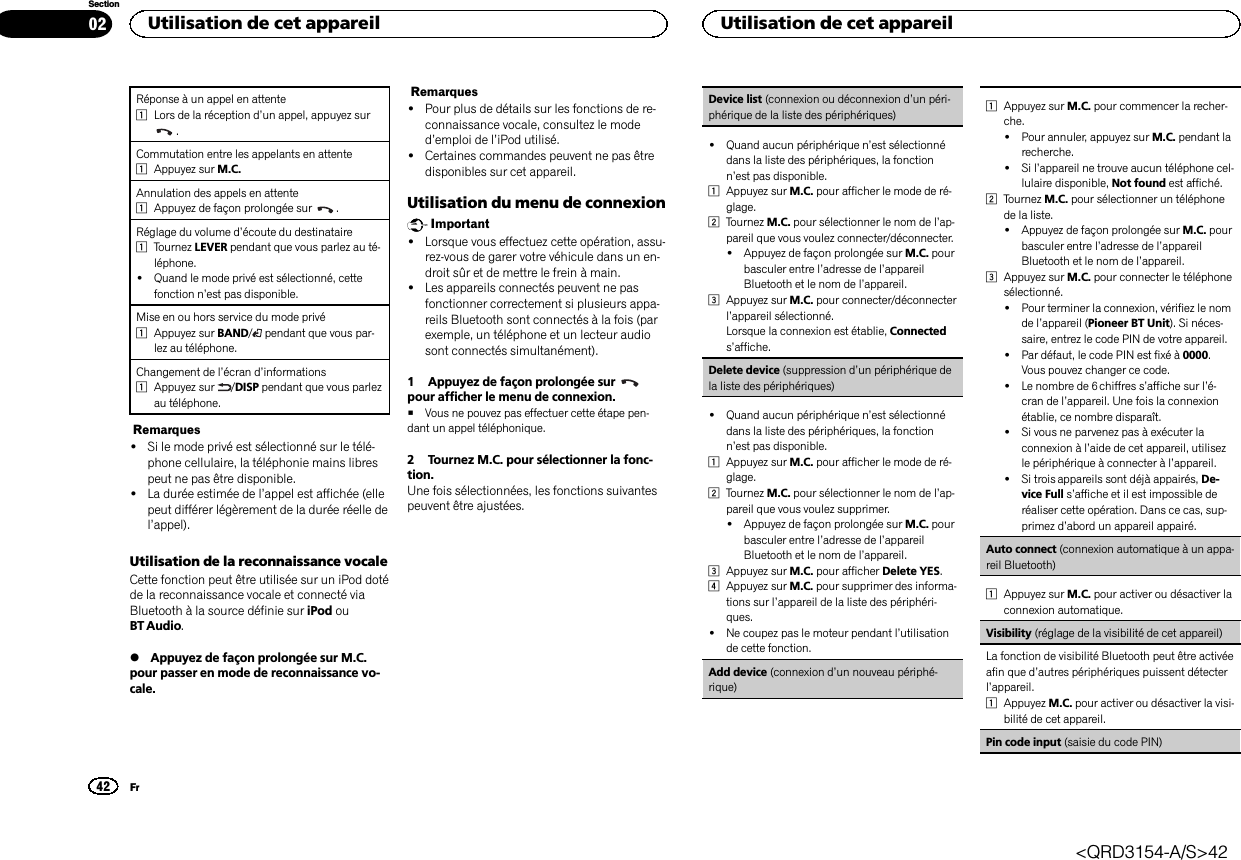 Réponse à un appel en attente1Lors de la réception d’un appel, appuyez sur.Commutation entre les appelants en attente1Appuyez sur M.C.Annulation des appels en attente1Appuyez de façon prolongée sur .Réglage du volume d’écoute du destinataire1Tournez LEVER pendant que vous parlez au té-léphone.!Quand le mode privé est sélectionné, cettefonction n’est pas disponible.Mise en ou hors service du mode privé1Appuyez sur BAND/pendant que vous par-lez au téléphone.Changement de l’écran d’informations1Appuyez sur /DISP pendant que vous parlezau téléphone.Remarques!Si le mode privé est sélectionné sur le télé-phone cellulaire, la téléphonie mains librespeut ne pas être disponible.!La durée estimée de l’appel est affichée (ellepeut différer légèrement de la durée réelle del’appel).Utilisation de la reconnaissance vocaleCette fonction peut être utilisée sur un iPod dotéde la reconnaissance vocale et connecté viaBluetooth à la source définie sur iPod ouBT Audio.%Appuyez de façon prolongée sur M.C.pour passer en mode de reconnaissance vo-cale.Remarques!Pour plus de détails sur les fonctions de re-connaissance vocale, consultez le moded’emploi de l’iPod utilisé.!Certaines commandes peuvent ne pas êtredisponibles sur cet appareil.Utilisation du menu de connexionImportant!Lorsque vous effectuez cette opération, assu-rez-vous de garer votre véhicule dans un en-droit sûr et de mettre le frein à main.!Les appareils connectés peuvent ne pasfonctionner correctement si plusieurs appa-reils Bluetooth sont connectés à la fois (parexemple, un téléphone et un lecteur audiosont connectés simultanément).1 Appuyez de façon prolongée surpour afficher le menu de connexion.#Vous ne pouvez pas effectuer cette étape pen-dant un appel téléphonique.2 Tournez M.C. pour sélectionner la fonc-tion.Une fois sélectionnées, les fonctions suivantespeuvent être ajustées.Device list (connexion ou déconnexion d’un péri-phérique de la liste des périphériques)!Quand aucun périphérique n’est sélectionnédans la liste des périphériques, la fonctionn’est pas disponible.1Appuyez sur M.C. pour afficher le mode de ré-glage.2Tournez M.C. pour sélectionner le nom de l’ap-pareil que vous voulez connecter/déconnecter.!Appuyez de façon prolongée sur M.C. pourbasculer entre l’adresse de l’appareilBluetooth et le nom de l’appareil.3Appuyez sur M.C. pour connecter/déconnecterl’appareil sélectionné.Lorsque la connexion est établie, Connecteds’affiche.Delete device (suppression d’un périphérique dela liste des périphériques)!Quand aucun périphérique n’est sélectionnédans la liste des périphériques, la fonctionn’est pas disponible.1Appuyez sur M.C. pour afficher le mode de ré-glage.2Tournez M.C. pour sélectionner le nom de l’ap-pareil que vous voulez supprimer.!Appuyez de façon prolongée sur M.C. pourbasculer entre l’adresse de l’appareilBluetooth et le nom de l’appareil.3Appuyez sur M.C. pour afficher Delete YES.4Appuyez sur M.C. pour supprimer des informa-tions sur l’appareil de la liste des périphéri-ques.!Ne coupez pas le moteur pendant l’utilisationde cette fonction.Add device (connexion d’un nouveau périphé-rique)1Appuyez sur M.C. pour commencer la recher-che.!Pour annuler, appuyez sur M.C. pendant larecherche.!Si l’appareil ne trouve aucun téléphone cel-lulaire disponible, Not found est affiché.2Tournez M.C. pour sélectionner un téléphonede la liste.!Appuyez de façon prolongée sur M.C. pourbasculer entre l’adresse de l’appareilBluetooth et le nom de l’appareil.3Appuyez sur M.C. pour connecter le téléphonesélectionné.!Pour terminer la connexion, vérifiez le nomde l’appareil (Pioneer BT Unit). Si néces-saire, entrez le code PIN de votre appareil.!Par défaut, le code PIN est fixé à 0000.Vous pouvez changer ce code.!Le nombre de 6 chiffres s’affiche sur l’é-cran de l’appareil. Une fois la connexionétablie, ce nombre disparaît.!Si vous ne parvenez pas à exécuter laconnexion à l’aide de cet appareil, utilisezle périphérique à connecter à l’appareil.!Si trois appareils sont déjà appairés, De-vice Full s’affiche et il est impossible deréaliser cette opération. Dans ce cas, sup-primez d’abord un appareil appairé.Auto connect (connexion automatique à un appa-reil Bluetooth)1Appuyez sur M.C. pour activer ou désactiver laconnexion automatique.Visibility (réglage de la visibilité de cet appareil)La fonction de visibilité Bluetooth peut être activéeafin que d’autres périphériques puissent détecterl’appareil.1Appuyez M.C. pour activer ou désactiver la visi-bilité de cet appareil.Pin code input (saisie du code PIN)Utilisation de cet appareil42SectionUtilisation de cet appareilFr02&lt;QRD3154-A/S&gt;42