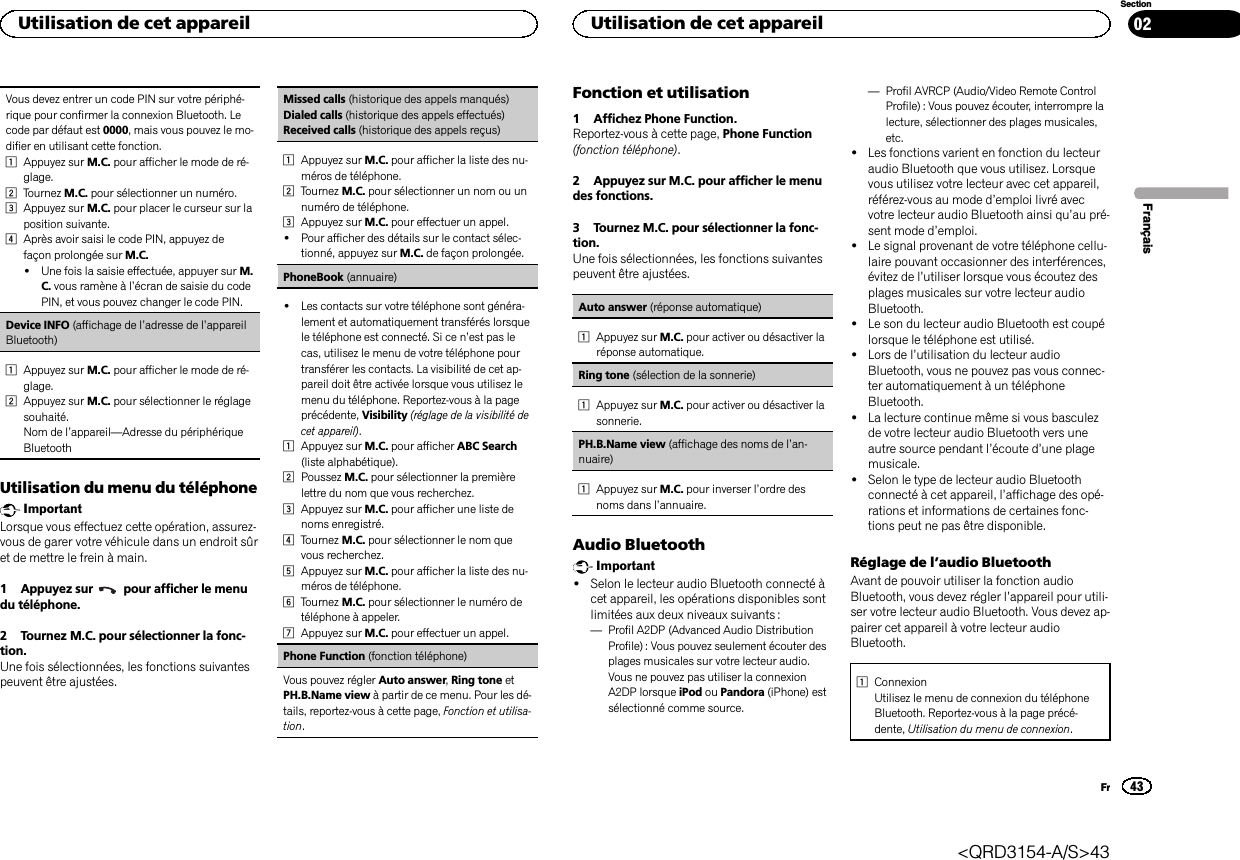 Vous devez entrer un code PIN sur votre périphé-rique pour confirmer la connexion Bluetooth. Lecode par défaut est 0000, mais vous pouvez le mo-difier en utilisant cette fonction.1Appuyez sur M.C. pour afficher le mode de ré-glage.2Tournez M.C. pour sélectionner un numéro.3Appuyez sur M.C. pour placer le curseur sur laposition suivante.4Après avoir saisi le code PIN, appuyez defaçon prolongée sur M.C.!Une fois la saisie effectuée, appuyer sur M.C. vous ramène à l’écran de saisie du codePIN, et vous pouvez changer le code PIN.Device INFO (affichage de l’adresse de l’appareilBluetooth)1Appuyez sur M.C. pour afficher le mode de ré-glage.2Appuyez sur M.C. pour sélectionner le réglagesouhaité.Nom de l’appareil—Adresse du périphériqueBluetoothUtilisation du menu du téléphoneImportantLorsque vous effectuez cette opération, assurez-vous de garer votre véhicule dans un endroit sûret de mettre le frein à main.1 Appuyez sur pour afficher le menudu téléphone.2 Tournez M.C. pour sélectionner la fonc-tion.Une fois sélectionnées, les fonctions suivantespeuvent être ajustées.Missed calls (historique des appels manqués)Dialed calls (historique des appels effectués)Received calls (historique des appels reçus)1Appuyez sur M.C. pour afficher la liste des nu-méros de téléphone.2Tournez M.C. pour sélectionner un nom ou unnuméro de téléphone.3Appuyez sur M.C. pour effectuer un appel.!Pour afficher des détails sur le contact sélec-tionné, appuyez sur M.C. de façon prolongée.PhoneBook (annuaire)!Les contacts sur votre téléphone sont généra-lement et automatiquement transférés lorsquele téléphone est connecté. Si ce n’est pas lecas, utilisez le menu de votre téléphone pourtransférer les contacts. La visibilité de cet ap-pareil doit être activée lorsque vous utilisez lemenu du téléphone. Reportez-vous à la pageprécédente, Visibility (réglage de la visibilité decet appareil).1Appuyez sur M.C. pour afficher ABC Search(liste alphabétique).2Poussez M.C. pour sélectionner la premièrelettre du nom que vous recherchez.3Appuyez sur M.C. pour afficher une liste denoms enregistré.4Tournez M.C. pour sélectionner le nom quevous recherchez.5Appuyez sur M.C. pour afficher la liste des nu-méros de téléphone.6Tournez M.C. pour sélectionner le numéro detéléphone à appeler.7Appuyez sur M.C. pour effectuer un appel.Phone Function (fonction téléphone)Vous pouvez régler Auto answer,Ring tone etPH.B.Name view à partir de ce menu. Pour les dé-tails, reportez-vous à cette page, Fonction et utilisa-tion.Fonction et utilisation1 Affichez Phone Function.Reportez-vous à cette page, Phone Function(fonction téléphone).2 Appuyez sur M.C. pour afficher le menudes fonctions.3 Tournez M.C. pour sélectionner la fonc-tion.Une fois sélectionnées, les fonctions suivantespeuvent être ajustées.Auto answer (réponse automatique)1Appuyez sur M.C. pour activer ou désactiver laréponse automatique.Ring tone (sélection de la sonnerie)1Appuyez sur M.C. pour activer ou désactiver lasonnerie.PH.B.Name view (affichage des noms de l’an-nuaire)1Appuyez sur M.C. pour inverser l’ordre desnoms dans l’annuaire.Audio BluetoothImportant!Selon le lecteur audio Bluetooth connecté àcet appareil, les opérations disponibles sontlimitées aux deux niveaux suivants :—Profil A2DP (Advanced Audio DistributionProfile) : Vous pouvez seulement écouter desplages musicales sur votre lecteur audio.Vous ne pouvez pas utiliser la connexionA2DP lorsque iPod ou Pandora (iPhone) estsélectionné comme source.—Profil AVRCP (Audio/Video Remote ControlProfile) : Vous pouvez écouter, interrompre lalecture, sélectionner des plages musicales,etc.!Les fonctions varient en fonction du lecteuraudio Bluetooth que vous utilisez. Lorsquevous utilisez votre lecteur avec cet appareil,référez-vous au mode d’emploi livré avecvotre lecteur audio Bluetooth ainsi qu’au pré-sent mode d’emploi.!Le signal provenant de votre téléphone cellu-laire pouvant occasionner des interférences,évitez de l’utiliser lorsque vous écoutez desplages musicales sur votre lecteur audioBluetooth.!Le son du lecteur audio Bluetooth est coupélorsque le téléphone est utilisé.!Lors de l’utilisation du lecteur audioBluetooth, vous ne pouvez pas vous connec-ter automatiquement à un téléphoneBluetooth.!La lecture continue même si vous basculezde votre lecteur audio Bluetooth vers uneautre source pendant l’écoute d’une plagemusicale.!Selon le type de lecteur audio Bluetoothconnecté à cet appareil, l’affichage des opé-rations et informations de certaines fonc-tions peut ne pas être disponible.Réglage de l’audio BluetoothAvant de pouvoir utiliser la fonction audioBluetooth, vous devez régler l’appareil pour utili-ser votre lecteur audio Bluetooth. Vous devez ap-pairer cet appareil à votre lecteur audioBluetooth.1ConnexionUtilisez le menu de connexion du téléphoneBluetooth. Reportez-vous à la page précé-dente, Utilisation du menu de connexion.FrançaisUtilisation de cet appareil43SectionUtilisation de cet appareilFr02&lt;QRD3154-A/S&gt;43
