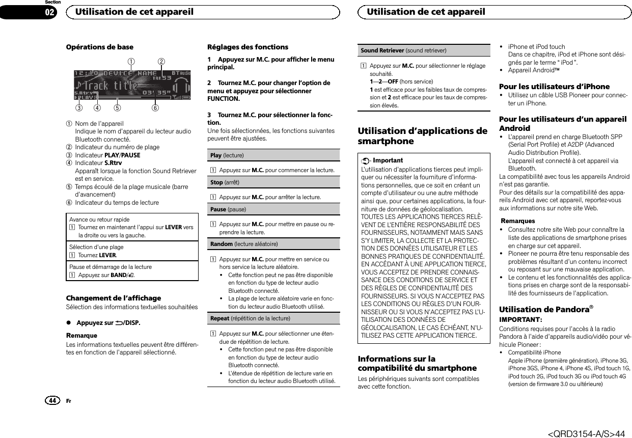 Opérations de base6532141Nom de l’appareilIndique le nom d’appareil du lecteur audioBluetooth connecté.2Indicateur du numéro de plage3Indicateur PLAY/PAUSE4Indicateur S.RtrvApparaît lorsque la fonction Sound Retrieverest en service.5Temps écoulé de la plage musicale (barred’avancement)6Indicateur du temps de lectureAvance ou retour rapide1Tournez en maintenant l’appui sur LEVER versla droite ou vers la gauche.Sélection d’une plage1Tournez LEVER.Pause et démarrage de la lecture1Appuyez sur BAND/.Changement de l’affichageSélection des informations textuelles souhaitées%Appuyez sur /DISP.RemarqueLes informations textuelles peuvent être différen-tes en fonction de l’appareil sélectionné.Réglages des fonctions1 Appuyez sur M.C. pour afficher le menuprincipal.2 Tournez M.C. pour changer l’option demenu et appuyez pour sélectionnerFUNCTION.3 Tournez M.C. pour sélectionner la fonc-tion.Une fois sélectionnées, les fonctions suivantespeuvent être ajustées.Play (lecture)1Appuyez sur M.C. pour commencer la lecture.Stop (arrêt)1Appuyez sur M.C. pour arrêter la lecture.Pause (pause)1Appuyez sur M.C. pour mettre en pause ou re-prendre la lecture.Random (lecture aléatoire)1Appuyez sur M.C. pour mettre en service ouhors service la lecture aléatoire.!Cette fonction peut ne pas être disponibleen fonction du type de lecteur audioBluetooth connecté.!La plage de lecture aléatoire varie en fonc-tion du lecteur audio Bluetooth utilisé.Repeat (répétition de la lecture)1Appuyez sur M.C. pour sélectionner une éten-due de répétition de lecture.!Cette fonction peut ne pas être disponibleen fonction du type de lecteur audioBluetooth connecté.!L’étendue de répétition de lecture varie enfonction du lecteur audio Bluetooth utilisé.Sound Retriever (sound retriever)1Appuyez sur M.C. pour sélectionner le réglagesouhaité.1—2—OFF (hors service)1est efficace pour les faibles taux de compres-sion et 2est efficace pour les taux de compres-sion élevés.Utilisation d’applications desmartphoneImportantL’utilisation d’applications tierces peut impli-quer ou nécessiter la fourniture d’informa-tions personnelles, que ce soit en créant uncompte d’utilisateur ou une autre méthodeainsi que, pour certaines applications, la four-niture de données de géolocalisation.TOUTES LES APPLICATIONS TIERCES RELÈ-VENT DE L’ENTIÈRE RESPONSABILITÉ DESFOURNISSEURS, NOTAMMENT MAIS SANSS’Y LIMITER, LA COLLECTE ET LA PROTEC-TION DES DONNÉES UTILISATEUR ET LESBONNES PRATIQUES DE CONFIDENTIALITÉ.EN ACCÉDANT À UNE APPLICATION TIERCE,VOUS ACCEPTEZ DE PRENDRE CONNAIS-SANCE DES CONDITIONS DE SERVICE ETDES RÈGLES DE CONFIDENTIALITÉ DESFOURNISSEURS. SI VOUS N’ACCEPTEZ PASLES CONDITIONS OU RÈGLES D’UN FOUR-NISSEUR OU SI VOUS N’ACCEPTEZ PAS L’U-TILISATION DES DONNÉES DEGÉOLOCALISATION, LE CAS ÉCHÉANT, N’U-TILISEZ PAS CETTE APPLICATION TIERCE.Informations sur lacompatibilité du smartphoneLes périphériques suivants sont compatiblesavec cette fonction.!iPhone et iPod touchDans ce chapitre, iPod et iPhone sont dési-gnés par le terme “iPod ”.!Appareil AndroidäPour les utilisateurs d’iPhone!Utilisez un câble USB Pioneer pour connec-ter un iPhone.Pour les utilisateurs d’un appareilAndroid!L’appareil prend en charge Bluetooth SPP(Serial Port Profile) et A2DP (AdvancedAudio Distribution Profile).L’appareil est connecté à cet appareil viaBluetooth.La compatibilité avec tous les appareils Androidn’est pas garantie.Pour des détails sur la compatibilité des appa-reils Android avec cet appareil, reportez-vousaux informations sur notre site Web.Remarques!Consultez notre site Web pour connaître laliste des applications de smartphone prisesen charge sur cet appareil.!Pioneer ne pourra être tenu responsable desproblèmes résultant d’un contenu incorrectou reposant sur une mauvaise application.!Le contenu et les fonctionnalités des applica-tions prises en charge sont de la responsabi-lité des fournisseurs de l’application.Utilisation de PandoraâIMPORTANT:Conditions requises pour l’accès à la radioPandora à l’aide d’appareils audio/vidéo pour vé-hicule Pioneer :!Compatibilité iPhoneApple iPhone (première génération), iPhone 3G,iPhone 3GS, iPhone 4, iPhone 4S, iPod touch 1G,iPod touch 2G, iPod touch 3G ou iPod touch 4G(version de firmware 3.0 ou ultérieure)Utilisation de cet appareil44SectionUtilisation de cet appareilFr02&lt;QRD3154-A/S&gt;44