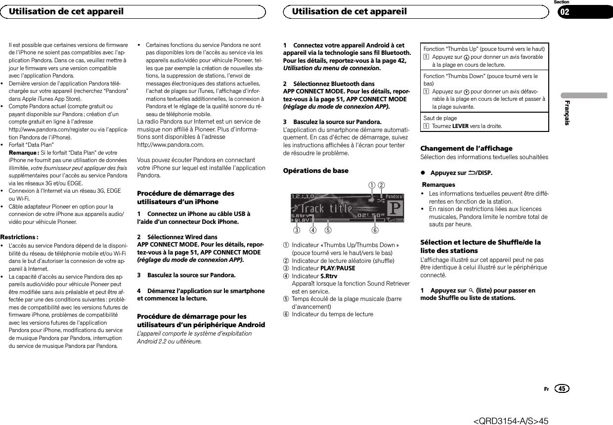 Il est possible que certaines versions de firmwarede l’iPhone ne soient pas compatibles avec l’ap-plication Pandora. Dans ce cas, veuillez mettre àjour le firmware vers une version compatibleavec l’application Pandora.!Dernière version de l’application Pandora télé-chargée sur votre appareil (recherchez “Pandora”dans Apple iTunes App Store).!Compte Pandora actuel (compte gratuit oupayant disponible sur Pandora ; création d’uncompte gratuit en ligne à l’adressehttp://www.pandora.com/register ou via l’applica-tion Pandora de l’iPhone).!Forfait “Data Plan”Remarque : Si le forfait “Data Plan”de votreiPhone ne fournit pas une utilisation de donnéesillimitée, votre fournisseur peut appliquer des fraissupplémentaires pour l’accès au service Pandoravia les réseaux 3G et/ou EDGE.!Connexion à l’Internet via un réseau 3G, EDGEou Wi-Fi.!Câble adaptateur Pioneer en option pour laconnexion de votre iPhone aux appareils audio/vidéo pour véhicule Pioneer.Restrictions :!L’accès au service Pandora dépend de la disponi-bilité du réseau de téléphonie mobile et/ou Wi-Fidans le but d’autoriser la connexion de votre ap-pareil à Internet.!La capacité d’accès au service Pandora des ap-pareils audio/vidéo pour véhicule Pioneer peutêtre modifiée sans avis préalable et peut être af-fectée par une des conditions suivantes : problè-mes de compatibilité avec les versions futures defirmware iPhone, problèmes de compatibilitéavec les versions futures de l’applicationPandora pour iPhone, modifications du servicede musique Pandora par Pandora, interruptiondu service de musique Pandora par Pandora.!Certaines fonctions du service Pandora ne sontpas disponibles lors de l’accès au service via lesappareils audio/vidéo pour véhicule Pioneer, tel-les que par exemple la création de nouvelles sta-tions, la suppression de stations, l’envoi demessages électroniques des stations actuelles,l’achat de plages sur iTunes, l’affichage d’infor-mations textuelles additionnelles, la connexion àPandora et le réglage de la qualité sonore du ré-seau de téléphonie mobile.La radio Pandora sur Internet est un service demusique non affilié à Pioneer. Plus d’informa-tions sont disponibles à l’adressehttp://www.pandora.com.Vous pouvez écouter Pandora en connectantvotre iPhone sur lequel est installée l’applicationPandora.Procédure de démarrage desutilisateurs d’un iPhone1 Connectez un iPhone au câble USB àl’aide d’un connecteur Dock iPhone.2 Sélectionnez Wired dansAPP CONNECT MODE. Pour les détails, repor-tez-vous à la page 51, APP CONNECT MODE(réglage du mode de connexion APP).3 Basculez la source sur Pandora.4 Démarrez l’application sur le smartphoneet commencez la lecture.Procédure de démarrage pour lesutilisateurs d’un périphérique AndroidL’appareil comporte le système d’exploitationAndroid 2.2 ou ultérieure.1 Connectez votre appareil Android à cetappareil via la technologie sans fil Bluetooth.Pour les détails, reportez-vous à la page 42,Utilisation du menu de connexion.2 Sélectionnez Bluetooth dansAPP CONNECT MODE. Pour les détails, repor-tez-vous à la page 51, APP CONNECT MODE(réglage du mode de connexion APP).3 Basculez la source sur Pandora.L’application du smartphone démarre automati-quement. En cas d’échec de démarrage, suivezles instructions affichées à l’écran pour tenterde résoudre le problème.Opérations de base64 531 21Indicateur «Thumbs Up/Thumbs Down »(pouce tourné vers le haut/vers le bas)2Indicateur de lecture aléatoire (shuffle)3Indicateur PLAY/PAUSE4Indicateur S.RtrvApparaît lorsque la fonction Sound Retrieverest en service.5Temps écoulé de la plage musicale (barred’avancement)6Indicateur du temps de lectureFonction “Thumbs Up”(pouce tourné vers le haut)1Appuyez sur pour donner un avis favorableà la plage en cours de lecture.Fonction “Thumbs Down”(pouce tourné vers lebas)1Appuyez sur pour donner un avis défavo-rable à la plage en cours de lecture et passer àla plage suivante.Saut de plage1Tournez LEVER vers la droite.Changement de l’affichageSélection des informations textuelles souhaitées%Appuyez sur /DISP.Remarques!Les informations textuelles peuvent être diffé-rentes en fonction de la station.!En raison de restrictions liées aux licencesmusicales, Pandora limite le nombre total desauts par heure.Sélection et lecture de Shuffle/de laliste des stationsL’affichage illustré sur cet appareil peut ne pasêtre identique à celui illustré sur le périphériqueconnecté.1 Appuyez sur (liste) pour passer enmode Shuffle ou liste de stations.FrançaisUtilisation de cet appareil45SectionUtilisation de cet appareilFr02&lt;QRD3154-A/S&gt;45
