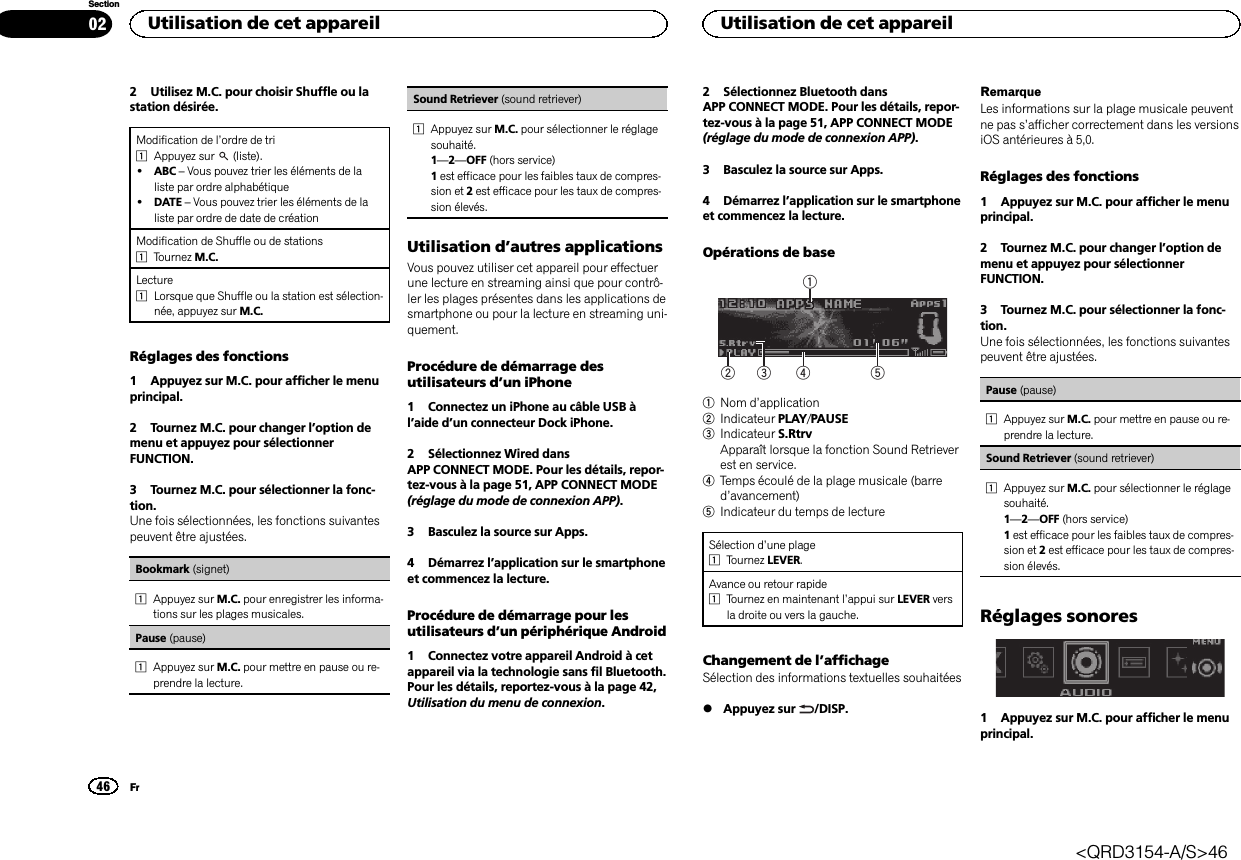 2 Utilisez M.C. pour choisir Shuffle ou lastation désirée.Modification de l’ordre de tri1Appuyez sur (liste).!ABC –Vous pouvez trier les éléments de laliste par ordre alphabétique!DATE –Vous pouvez trier les éléments de laliste par ordre de date de créationModification de Shuffle ou de stations1Tournez M.C.Lecture1Lorsque que Shuffle ou la station est sélection-née, appuyez sur M.C.Réglages des fonctions1 Appuyez sur M.C. pour afficher le menuprincipal.2 Tournez M.C. pour changer l’option demenu et appuyez pour sélectionnerFUNCTION.3 Tournez M.C. pour sélectionner la fonc-tion.Une fois sélectionnées, les fonctions suivantespeuvent être ajustées.Bookmark (signet)1Appuyez sur M.C. pour enregistrer les informa-tions sur les plages musicales.Pause (pause)1Appuyez sur M.C. pour mettre en pause ou re-prendre la lecture.Sound Retriever (sound retriever)1Appuyez sur M.C. pour sélectionner le réglagesouhaité.1—2—OFF (hors service)1est efficace pour les faibles taux de compres-sion et 2est efficace pour les taux de compres-sion élevés.Utilisation d’autres applicationsVous pouvez utiliser cet appareil pour effectuerune lecture en streaming ainsi que pour contrô-ler les plages présentes dans les applications desmartphone ou pour la lecture en streaming uni-quement.Procédure de démarrage desutilisateurs d’un iPhone1 Connectez un iPhone au câble USB àl’aide d’un connecteur Dock iPhone.2 Sélectionnez Wired dansAPP CONNECT MODE. Pour les détails, repor-tez-vous à la page 51, APP CONNECT MODE(réglage du mode de connexion APP).3 Basculez la source sur Apps.4 Démarrez l’application sur le smartphoneet commencez la lecture.Procédure de démarrage pour lesutilisateurs d’un périphérique Android1 Connectez votre appareil Android à cetappareil via la technologie sans fil Bluetooth.Pour les détails, reportez-vous à la page 42,Utilisation du menu de connexion.2 Sélectionnez Bluetooth dansAPP CONNECT MODE. Pour les détails, repor-tez-vous à la page 51, APP CONNECT MODE(réglage du mode de connexion APP).3 Basculez la source sur Apps.4 Démarrez l’application sur le smartphoneet commencez la lecture.Opérations de base542131Nom d’application2Indicateur PLAY/PAUSE3Indicateur S.RtrvApparaît lorsque la fonction Sound Retrieverest en service.4Temps écoulé de la plage musicale (barred’avancement)5Indicateur du temps de lectureSélection d’une plage1Tournez LEVER.Avance ou retour rapide1Tournez en maintenant l’appui sur LEVER versla droite ou vers la gauche.Changement de l’affichageSélection des informations textuelles souhaitées%Appuyez sur /DISP.RemarqueLes informations sur la plage musicale peuventne pas s’afficher correctement dans les versionsiOS antérieures à 5,0.Réglages des fonctions1 Appuyez sur M.C. pour afficher le menuprincipal.2 Tournez M.C. pour changer l’option demenu et appuyez pour sélectionnerFUNCTION.3 Tournez M.C. pour sélectionner la fonc-tion.Une fois sélectionnées, les fonctions suivantespeuvent être ajustées.Pause (pause)1Appuyez sur M.C. pour mettre en pause ou re-prendre la lecture.Sound Retriever (sound retriever)1Appuyez sur M.C. pour sélectionner le réglagesouhaité.1—2—OFF (hors service)1est efficace pour les faibles taux de compres-sion et 2est efficace pour les taux de compres-sion élevés.Réglages sonores1 Appuyez sur M.C. pour afficher le menuprincipal.Utilisation de cet appareil46SectionUtilisation de cet appareilFr02&lt;QRD3154-A/S&gt;46