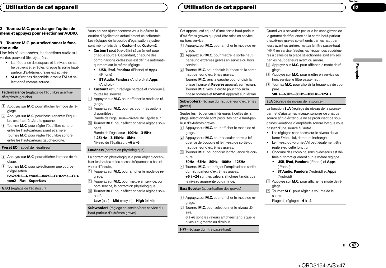 2 Tournez M.C. pour changer l’option demenu et appuyez pour sélectionner AUDIO.3 Tournez M.C. pour sélectionner la fonc-tion audio.Une fois sélectionnées, les fonctions audio sui-vantes peuvent être ajustées.!La fréquence de coupure et le niveau de sor-tie peuvent être réglés lorsque la sortie haut-parleur d’extrêmes graves est activée.!SLA n’est pas disponible lorsque FM est sé-lectionné comme source.Fader/Balance (réglage de l’équilibre avant-ar-rière/droite-gauche)1Appuyez sur M.C. pour afficher le mode de ré-glage.2Appuyez sur M.C. pour basculer entre l’équili-bre avant-arrière/droite-gauche.3Tournez M.C. pour régler l’équilibre sonoreentre les haut-parleurs avant et arrière.Tournez M.C. pour régler l’équilibre sonoreentre les haut-parleurs gauche/droite.Preset EQ (rappel de l’égaliseur)1Appuyez sur M.C. pour afficher le mode de ré-glage.2Tournez M.C. pour sélectionner une courbed’égalisation.Powerful—Natural—Vocal—Custom1—Cus-tom2—Flat—SuperBassG.EQ (réglage de l’égaliseur)Vous pouvez ajuster comme vous le désirez lacourbe d’égalisation actuellement sélectionnée.Les réglages de la courbe d’égalisation ajustéesont mémorisés dans Custom1 ou Custom2.!Custom1 peut être défini séparément pourchaque source. Cependant, chacune descombinaisons ci-dessous est définie automati-quement sur le même réglage.!USB,iPod,Pandora (iPhone) et Apps(iPhone)!BT Audio,Pandora (Android) et Apps(Android)!Custom2 est un réglage partagé et commun àtoutes les sources.1Appuyez sur M.C. pour afficher le mode de ré-glage.2Appuyez sur M.C. pour parcourir les optionsdisponibles :Bande de l’égaliseur—Niveau de l’égaliseur3Tournez M.C. pour sélectionner le réglage sou-haité.Bande de l’égaliseur : 100Hz—315Hz—1.25kHz—3.15kHz—8kHzNiveau de l’égaliseur : +6 à–6Loudness (correction physiologique)La correction physiologique a pour objet d’accen-tuer les hautes et les basses fréquences à bas ni-veaux d’écoute.1Appuyez sur M.C. pour afficher le mode de ré-glage.2Appuyez sur M.C. pour mettre en service, ouhors service, la correction physiologique.3Tournez M.C. pour sélectionner le réglage sou-haité.Low (bas)—Mid (moyen)—High (élevé)Subwoofer1 (réglage en service/hors service duhaut-parleur d’extrêmes graves)Cet appareil est équipé d’une sortie haut-parleurd’extrêmes graves qui peut être mise en serviceou hors service.1Appuyez sur M.C. pour afficher le mode de ré-glage.2Appuyez sur M.C. pour mettre la sortie haut-parleur d’extrêmes graves en service ou horsservice.3Tournez M.C. pour choisir la phase de la sortiehaut-parleur d’extrêmes graves.Tournez M.C. vers la gauche pour choisir laphase inverse et Reverse apparaît sur l’écran.Tournez M.C. vers la droite pour choisir laphase normale et Normal apparaît sur l’écran.Subwoofer2 (réglage du haut-parleur d’extrêmesgraves)Seules les fréquences inférieures à celles de laplage sélectionnée sont produites par le haut-par-leur d’extrêmes graves.1Appuyez sur M.C. pour afficher le mode de ré-glage.2Appuyez sur M.C. pour basculer entre la fré-quence de coupure et le niveau de sortie duhaut-parleur d’extrêmes graves.3Tournez M.C. pour choisir la fréquence de cou-pure.50Hz—63Hz—80Hz—100Hz—125Hz4Tournez M.C. pour régler l’amplitude de sortiedu haut-parleur d’extrêmes graves.+6 à–24 sont les valeurs affichées tandis quele niveau augmente ou diminue.Bass Booster (accentuation des graves)1Appuyez sur M.C. pour afficher le mode de ré-glage.2Tournez M.C. pour sélectionner le niveau dé-siré.0à+6 sont les valeurs affichées tandis que leniveau augmente ou diminue.HPF (réglage du filtre passe-haut)Quand vous ne voulez pas que les sons graves dela gamme de fréquence de la sortie haut-parleurd’extrêmes graves soient émis par les haut-par-leurs avant ou arrière, mettez le filtre passe-haut(HPF) en service. Seules les fréquences supérieu-res à celles de la plage sélectionnée sont émisespar les haut-parleurs avant ou arrière.1Appuyez sur M.C. pour afficher le mode de ré-glage.2Appuyez sur M.C. pour mettre en service ouhors service le filtre passe-haut.3Tournez M.C. pour choisir la fréquence de cou-pure.50Hz—63Hz—80Hz—100Hz—125HzSLA (réglage du niveau de la source)La fonction SLA (réglage du niveau de la source)permet d’ajuster les niveaux sonores de chaquesource afin d’éviter que ne se produisent de sou-daines variations d’amplitude sonore lorsque vouspassez d’une source à l’autre.!Les réglages sont basés sur le niveau du vo-lume FM qui lui, demeure inchangé.!Le niveau du volume AM peut également êtreréglé avec cette fonction.!Chacune des combinaisons ci-dessous est dé-finie automatiquement sur le même réglage.!USB,iPod,Pandora (iPhone) et Apps(iPhone)!BT Audio,Pandora (Android) et Apps(Android)1Appuyez sur M.C. pour afficher le mode de ré-glage.2Tournez M.C. pour régler le volume de lasource.Plage de réglage : +4 à–4FrançaisUtilisation de cet appareil47SectionUtilisation de cet appareilFr02&lt;QRD3154-A/S&gt;47