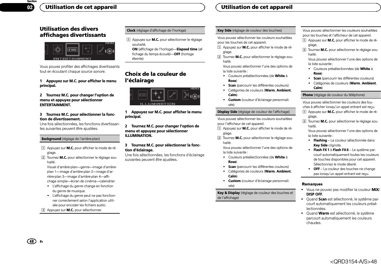 Utilisation des diversaffichages divertissantsVous pouvez profiter des affichages divertissantstout en écoutant chaque source sonore.1 Appuyez sur M.C. pour afficher le menuprincipal.2 Tournez M.C. pour changer l’option demenu et appuyez pour sélectionnerENTERTAINMENT.3 Tournez M.C. pour sélectionner la fonc-tion de divertissement.Une fois sélectionnées, les fonctions divertissan-tes suivantes peuvent être ajustées.Background (réglage de l’arrière-plan)1Appuyez sur M.C. pour afficher le mode de ré-glage.2Tournez M.C. pour sélectionner le réglage sou-haité.Visuel d’arrière-plan—genre—image d’arrière-plan 1—image d’arrière-plan 2—image d’ar-rière-plan 3—image d’arrière-plan 4—affi-chage simple—écran de cinéma—calendrier!L’affichage du genre change en fonctiondu genre de musique.!L’affichage du genre peut ne pas fonction-ner correctement selon l’application utili-sée pour encoder les fichiers audio.3Appuyez sur M.C. pour sélectionner.Clock (réglage d’affichage de l’horloge)1Appuyez sur M.C. pour sélectionner le réglagesouhaité.ON (affichage de l’horloge)—Elapsed time (af-fichage du temps écoulé)—OFF (horlogeéteinte)Choix de la couleur del’éclairage1 Appuyez sur M.C. pour afficher le menuprincipal.2 Tournez M.C. pour changer l’option demenu et appuyez pour sélectionnerILLUMINATION.3 Tournez M.C. pour sélectionner la fonc-tion d’éclairage.Une fois sélectionnées, les fonctions d’éclairagesuivantes peuvent être ajustées.Key Side (réglage de couleur des touches)Vous pouvez sélectionner les couleurs souhaitéespour les touches de cet appareil.1Appuyez sur M.C. pour afficher le mode de ré-glage.2Tournez M.C. pour sélectionner le réglage sou-haité.Vous pouvez sélectionner l’une des options dela liste suivante :!Couleurs présélectionnées (de White àRose)!Scan (parcourir les différentes couleurs)!Catégories de couleurs (Warm,Ambient,Calm)!Custom (couleur d’éclairage personnali-sée)Display Side (réglage de couleur de l’affichage)Vous pouvez sélectionner les couleurs souhaitéespour l’afficheur de cet appareil.1Appuyez sur M.C. pour afficher le mode de ré-glage.2Tournez M.C. pour sélectionner le réglage sou-haité.Vous pouvez sélectionner l’une des options dela liste suivante :!Couleurs présélectionnées (de White àRose)!Scan (parcourir les différentes couleurs)!Catégories de couleurs (Warm,Ambient,Calm)!Custom (couleur d’éclairage personnali-sée)Key &amp; Display (réglage de couleur des touches etde l’affichage)Vous pouvez sélectionner les couleurs souhaitéespour les touches et l’afficheur de cet appareil.1Appuyez sur M.C. pour afficher le mode de ré-glage.2Tournez M.C. pour sélectionner le réglage sou-haité.Vous pouvez sélectionner l’une des options dela liste suivante :!Couleurs présélectionnées (de White àRose)!Scan (parcourir les différentes couleurs)!Catégories de couleurs (Warm,Ambient,Calm)Phone (réglage de couleur du téléphone)Vous pouvez sélectionner les couleurs des tou-ches à afficher lorsqu’un appel entrant est reçu.1Appuyez sur M.C. pour afficher le mode de ré-glage.2Tournez M.C. pour sélectionner le réglage sou-haité.Vous pouvez sélectionner l’une des options dela liste suivante :!Flashing –La couleur sélectionnée dansKey Side clignote.!Flash FX 1 àFlash FX 6 –Le système par-court automatiquement toutes les couleursde touches disponibles pour cet appareil.Sélectionnez le mode désiré.!OFF –La couleur des touches ne changepas lorsqu’un appel entrant est reçu.Remarques!Vous ne pouvez pas modifier la couleur MIX/DISP OFF.!Quand Scan est sélectionné, le système par-court automatiquement les couleurs présé-lectionnées.!Quand Warm est sélectionné, le systèmeparcourt automatiquement les couleurschaudes.Utilisation de cet appareil48SectionUtilisation de cet appareilFr02&lt;QRD3154-A/S&gt;48