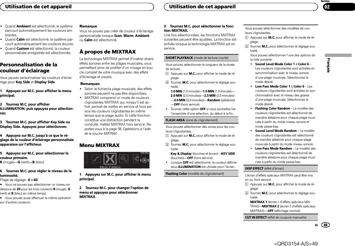 !Quand Ambient est sélectionné, le systèmeparcourt automatiquement les couleurs am-biantes.!Quand Calm est sélectionné, le système par-court automatiquement les couleurs douces.!Quand Custom est sélectionné, la couleurpersonnalisée enregistrée est sélectionnée.Personnalisation de lacouleur d’éclairageVous pouvez personnaliser les couleurs d’éclai-rage pour Key Side et Display Side.1 Appuyez sur M.C. pour afficher le menuprincipal.2 Tournez M.C. pour afficherILLUMINATION, puis appuyez pour sélection-ner.3 Tournez M.C. pour afficher Key Side ouDisplay Side. Appuyez pour sélectionner.4 Appuyez sur M.C. jusqu’à ce que le ré-glage de la couleur d’éclairage personnaliséeapparaisse sur l’afficheur.5 Appuyez sur M.C. pour sélectionner lacouleur primaire.R(rouge)—G(vert)—B(bleu)6 Tournez M.C. pour régler le niveau de laluminosité.Plage de réglage : 0à60#Vous ne pouvez pas sélectionner un niveau en-dessous de 20 pour les trois couleurs R(rouge), G(vert) et B(bleu) en même temps.#Vous pouvez aussi effectuer la même opérationsur d’autres couleurs.RemarqueVous ne pouvez pas créer de couleur d’éclairagepersonnalisée lorsque Scan,Warm,Ambientou Calm est sélectionné.À propos de MIXTRAXLa technologie MIXTRAX permet d’insérer diverseffets sonores entre les plages musicales, vouspermettant ainsi de profiter d’un mixage en bou-cle complet de votre musique avec des effetsd’éclairage et visuels.Remarques!Selon le fichier/la plage musicale, des effetssonores peuvent ne pas être disponibles.!MIXTRAX comprend un mode de couleursclignotantes MIXTRAX qui, lorsqu’il est ac-tivé, permet de mettre en service et hors ser-vice les couleurs clignotantes en mêmetemps que la plage audio. Si cette fonctionconstitue une distraction pendant laconduite, mettez MIXTRAX hors service. Re-portez-vous à la page 38, Opérations à l’aidede la touche MIXTRAX.Menu MIXTRAX1 Appuyez sur M.C. pour afficher le menuprincipal.2 Tournez M.C. pour changer l’option demenu et appuyez pour sélectionnerMIXTRAX.3 Tournez M.C. pour sélectionner la fonc-tion MIXTRAX.Une fois sélectionnées, les fonctions MIXTRAXsuivantes peuvent être ajustées. La fonction estactivée lorsque la technologie MIXTRAX est enservice.SHORT PLAYBACK (mode de lecture courte)Vous pouvez sélectionner la longueur de la duréede lecture.1Appuyez sur M.C. pour afficher le mode de ré-glage.2Tournez M.C. pour sélectionner le réglage sou-haité.1.0 MIN (1,0 minute)—1.5 MIN (1,5 minute)—2.0 MIN (2,0 minutes)—2.5 MIN (2,5 minutes)—3.0 MIN (3,0 minutes)—Random (aléatoire)—OFF (hors service)!Tournez cette option OFF si vous souhaitez lirel’ensemble d’une sélection, du début à la fin.FLASH AREA (zone de clignotement)Vous pouvez sélectionner des zones pour les cou-leurs clignotantes.1Appuyez sur M.C. pour afficher le mode de ré-glage.2Tournez M.C. pour sélectionner le réglage sou-haité.Key &amp; Display (touches et écran)—KEY SIDE(touches)—OFF (hors service)!Lorsque OFF est sélectionné, la couleur définiesous ILLUMINATION est utilisée pour l’écran.Flashing Color (modèle de clignotement)Vous pouvez sélectionner des modèles de cou-leurs clignotantes.1Appuyez sur M.C. pour afficher le mode de ré-glage.2Tournez M.C. pour sélectionner le réglage sou-haité.Vous pouvez sélectionner l’une des options dela liste suivante :!Sound Level Mode Color 1 àColor 6 –Les couleurs clignotantes sont activées ensynchronisation avec le niveau sonored’une plage musicale. Sélectionnez lemode désiré.!Low Pass Mode Color 1 àColor 6 –Lescouleurs clignotantes sont activées en syn-chronisation avec le niveau des gravesd’une plage musicale. Sélectionnez lemode désiré.!Flashing Color Random –Le modèle descouleurs clignotantes est sélectionné demanière aléatoire pour chaque plage musi-cale à partir du mode niveau sonore etmode passe-bas.!Sound Level Mode Random –Le modèledes couleurs clignotantes est sélectionnéde manière aléatoire pour chaque plagemusicale à partir du mode niveau sonore.!Low Pass Mode Random –Le modèle descouleurs clignotantes est sélectionné demanière aléatoire pour chaque plage musi-cale à partir du mode passe-bas.DISP EFFECT (effet d’écran)L’écran d’effets spéciaux MIXTRAX peut être misen ou hors service.1Appuyez sur M.C. pour afficher le mode de ré-glage.2Tournez M.C. pour sélectionner le réglage sou-haité.MIXTRAX 1 (écran 1 d’effets spéciaux MIX-TRAX)—MIXTRAX 2 (écran 2 d’effets spéciauxMIXTRAX)—OFF (affichage normal)CUT IN EFFECT (effet de coupure manuelle)FrançaisUtilisation de cet appareil49SectionUtilisation de cet appareilFr02&lt;QRD3154-A/S&gt;49