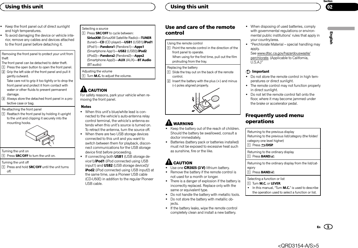 !Keep the front panel out of direct sunlightand high temperatures.!To avoid damaging the device or vehicle inte-rior, remove any cables and devices attachedto the front panel before detaching it.Removing the front panel to protect your unit fromtheftThe front panel can be detached to deter theft.1Press the open button to open the front panel.2Grip the left side of the front panel and pull itgently outward.Take care not to grip it too tightly or to drop thefront panel and protect it from contact withwater or other fluids to prevent permanentdamage.3Always store the detached front panel in a pro-tective case or bag.Re-attaching the front panel1Reattach the front panel by holding it uprightto the unit and clipping it securely into themounting hooks.Turning the unit on1Press SRC/OFF to turn the unit on.Turning the unit off1Press and hold SRC/OFF until the unit turnsoff.Selecting a source1Press SRC/OFF to cycle between:SiriusXM (SiriusXM Satellite Radio)—TUNER(tuner)—CD (CD player)—USB1 (USB1)/iPod1(iPod1)—Pandora1 (Pandora1)—Apps1(Smartphone App1)—USB2 (USB2)/iPod2(iPod2)—Pandora2 (Pandora2)—Apps2(Smartphone App2)—AUX (AUX)—BT Audio(BT audio)Adjusting the volume1Turn M.C. to adjust the volume.CAUTIONFor safety reasons, park your vehicle when re-moving the front panel.Notes!When this unit’s blue/white lead is con-nected to the vehicle’s auto-antenna relaycontrol terminal, the vehicle’s antenna ex-tends when this unit’s source is turned on.To retract the antenna, turn the source off.!When there are two USB storage devicesconnected to this unit and you want toswitch between them for playback, discon-nect communications for the USB storagedevice first before proceeding.!If connecting both USB1 (USB storage de-vice1)/iPod1 (iPod connected using USBinput1) and USB2 (USB storage device2)/iPod2 (iPod connected using USB input2) atthe same time, use a Pioneer USB cable(CD-U50E) in addition to the regular PioneerUSB cable.Use and care of the remotecontrolUsing the remote control1Point the remote control in the direction of thefront panel to operate.When using for the first time, pull out the filmprotruding from the tray.Replacing the battery1Slide the tray out on the back of the remotecontrol.2Insert the battery with the plus (+) and minus(–) poles aligned properly.WARNING!Keep the battery out of the reach of children.Should the battery be swallowed, consult adoctor immediately.!Batteries (battery pack or batteries installed)must not be exposed to excessive heat suchas sunshine, fire or the like.CAUTION!Use one CR2025 (3 V) lithium battery.!Remove the battery if the remote control isnot used for a month or longer.!There is a danger of explosion if the battery isincorrectly replaced. Replace only with thesame or equivalent type.!Do not handle the battery with metallic tools.!Do not store the battery with metallic ob-jects.!If the battery leaks, wipe the remote controlcompletely clean and install a new battery.!When disposing of used batteries, complywith governmental regulations or environ-mental public institutions’rules that apply inyour country/area.!“Perchlorate Material –special handling mayapply.See www.dtsc.ca.gov/hazardouswaste/perchlorate. (Applicable to California,U.S.A.)”Important!Do not store the remote control in high tem-peratures or direct sunlight.!The remote control may not function properlyin direct sunlight.!Do not let the remote control fall onto thefloor, where it may become jammed underthe brake or accelerator pedal.Frequently used menuoperationsReturning to the previous displayReturning to the previous list/category (the folder/category one level higher)1Press /DISP.Returning to the ordinary display1Press BAND/.Returning to the ordinary display from the list/cat-egory1Press BAND/.Selecting a function or list1Turn M.C. or LEVER.!In this manual, “Turn M.C.”is used to describethe operation used to select a function or list.EnglishUsing this unit5SectionUsing this unitEn02&lt;QRD3154-A/S&gt;5