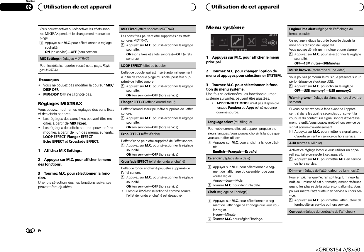 Vous pouvez activer ou désactiver les effets sono-res MIXTRAX pendant le changement manuel deplage.1Appuyez sur M.C. pour sélectionner le réglagesouhaité.ON (en service)—OFF (hors service)MIX Settings (réglages MIXTRAX)Pour les détails, reportez-vous à cette page, Régla-ges MIXTRAX.Remarques!Vous ne pouvez pas modifier la couleur MIX/DISP OFF.!MIX/DISP OFF ne clignote pas.Réglages MIXTRAXVous pouvez modifier les réglages des sons fixeset des effets sonores.!Les réglages des sons fixes peuvent être mo-difiés à partir de MIX Fixed.!Les réglages des effets sonores peuvent êtremodifiés à partir de l’un des menus suivants :LOOP EFFECT,Flanger EFFECT,Echo EFFECT et Crossfade EFFECT.1 Affichez MIX Settings.2 Appuyez sur M.C. pour afficher le menudes fonctions.3 Tournez M.C. pour sélectionner la fonc-tion.Une fois sélectionnées, les fonctions suivantespeuvent être ajustées.MIX Fixed (effets sonores MIXTRAX)Les sons fixes peuvent être supprimés des effetssonores MIXTRAX.1Appuyez sur M.C. pour sélectionner le réglagesouhaité.ON (sons fixes et effets sonores)—OFF (effetssonores)LOOP EFFECT (effet de boucle)L’effet de boucle, qui est inséré automatiquementà la fin de chaque plage musicale, peut être sup-primé de l’effet sonore.1Appuyez sur M.C. pour sélectionner le réglagesouhaité.ON (en service)—OFF (hors service)Flanger EFFECT (effet d’arrondisseur)L’effet d’arrondisseur peut être supprimé de l’effetsonore.1Appuyez sur M.C. pour sélectionner le réglagesouhaité.ON (en service)—OFF (hors service)Echo EFFECT (effet d’écho)L’effet d’écho peut être supprimé de l’effet sonore.1Appuyez sur M.C. pour sélectionner le réglagesouhaité.ON (en service)—OFF (hors service)Crossfade EFFECT (effet de fondu enchaîné)L’effet de fondu enchaîné peut être supprimé del’effet sonore.1Appuyez sur M.C. pour sélectionner le réglagesouhaité.ON (en service)—OFF (hors service)!Lorsque iPod est sélectionné comme source,l’effet de fondu enchaîné est désactivé.Menu système1 Appuyez sur M.C. pour afficher le menuprincipal.2 Tournez M.C. pour changer l’option demenu et appuyez pour sélectionner SYSTEM.3 Tournez M.C. pour sélectionner la fonc-tion du menu système.Une fois sélectionnées, les fonctions du menusystème suivantes peuvent être ajustées.!APP CONNECT MODE n’est pas disponiblelorsque Pandora ou Apps est sélectionnécomme source.Language select (multilingue)Pour votre commodité, cet appareil propose plu-sieurs langues. Vous pouvez choisir la langue quevous souhaitez utiliser.1Appuyez sur M.C. pour choisir la langue dési-rée.English—Français—EspañolCalendar (réglage de la date)1Appuyez sur M.C. pour sélectionner le seg-ment de l’affichage du calendrier que vousvoulez régler.Année—Jour—Mois2Tournez M.C. pour définir la date.Clock (réglage de l’horloge)1Appuyez sur M.C. pour sélectionner le seg-ment de l’affichage de l’horloge que vous vou-lez régler.Heure—Minute2Tournez M.C. pour régler l’horloge.EngineTime alert (réglage de l’affichage dutemps écoulé)Ce réglage indique la durée écoulée depuis lamise sous tension de l’appareil.Vous pouvez définir un minuteur et une alarme.1Appuyez sur M.C. pour sélectionner le réglagesouhaité.OFF—15Minutes—30MinutesMusic browse (recherche d’une vidéo)Vous pouvez parcourir la musique présente sur unpériphérique de stockage USB.1Appuyez sur M.C. pour choisir le réglage.OFF—USB memory1—USB memory2Warning tone (réglage du signal sonore d’avertis-sement)Si vous ne retirez pas la face avant de l’appareilcentral dans les quatre secondes qui suivent lacoupure du contact, un signal sonore d’avertisse-ment retentit. Vous pouvez mettre hors service cesignal sonore d’avertissement.1Appuyez sur M.C. pour mettre le signal sonored’avertissement en service ou hors service.AUX (entrée auxiliaire)Activez ce réglage lorsque vous utilisez un appa-reil auxiliaire connecté à cet appareil.1Appuyez sur M.C. pour mettre AUX en serviceou hors service.Dimmer (réglage de l’atténuateur de luminosité)Pour empêcher que l’écran soit trop lumineux lanuit, sa luminosité est automatiquement atténuéequand les phares de la voiture sont allumés. Vouspouvez mettre l’atténuateur en service ou hors ser-vice.1Appuyez sur M.C. pour mettre l’atténuateur deluminosité en service ou hors service.Contrast (réglage du contraste de l’afficheur)Utilisation de cet appareil50SectionUtilisation de cet appareilFr02&lt;QRD3154-A/S&gt;50