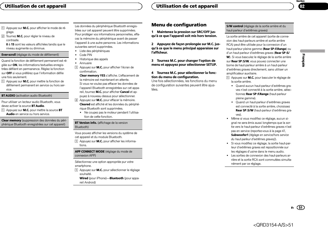 1Appuyez sur M.C. pour afficher le mode de ré-glage.2Tournez M.C. pour régler le niveau decontraste.0à15 sont les valeurs affichées tandis que leniveau augmente ou diminue.Ever-scroll (réglage du mode de défilement)Quand la fonction de défilement permanent est ré-glée sur ON, les informations textuelles enregis-trées défilent en permanence. Réglez la fonctionsur OFF si vous préférez que l’information défileune fois seulement.1Appuyez sur M.C. pour mettre la fonction dedéfilement permanent en service ou hors ser-vice.BT AUDIO (activation audio Bluetooth)Pour utiliser un lecteur audio Bluetooth, vousdevez activer la source BT Audio.1Appuyez sur M.C. pour mettre la source BTAudio en service ou hors service.Clear memory (suppression des données du péri-phérique Bluetooth enregistrées sur cet appareil)Les données du périphérique Bluetooth enregis-trées sur cet appareil peuvent être supprimées.Pour protéger vos informations personnelles, effa-cez la mémoire du périphérique avant de passerl’appareil à une autre personne. Les informationssuivantes seront supprimées.!Liste des périphériques!Code PIN!Historique des appels!Annuaire1Appuyez sur M.C. pour afficher l’écran deconfirmation.Clear memory YES s’affiche. L’effacement dela mémoire est maintenant en attente.Si vous ne voulez pas effacer les données del’appareil Bluetooth enregistrées sur cet appa-reil, tournez M.C. pour afficher Cancel et ap-puyez à nouveau dessus pour sélectionner.2Appuyez sur M.C. pour effacer la mémoire.Cleared est affiché et les données du périphé-rique Bluetooth sont supprimées.!Ne coupez pas le moteur pendant l’utilisa-tion de cette fonction.BT Version info. (affichage de la versionBluetooth)Vous pouvez afficher les versions du système decet appareil et du module Bluetooth.1Appuyez sur M.C. pour afficher les informa-tions.APP CONNECT MODE (réglage du mode deconnexion APP)Sélectionnez une option appropriée pur votresmartphone.1Appuyez sur M.C. pour sélectionner le réglagesouhaité.Wired (pour iPhone)—Bluetooth (pour appa-reil Android)Menu de configuration1 Maintenez la pression sur SRC/OFF jus-qu’à ce que l’appareil soit mis hors tension.2 Appuyez de façon prolongée sur M.C. jus-qu’à ce que le menu principal apparaisse surl’afficheur.3 Tournez M.C. pour changer l’option demenu et appuyez pour sélectionner SETUP.4 Tournez M.C. pour sélectionner la fonc-tion du menu de configuration.Une fois sélectionnées, les fonctions du menude configuration suivantes peuvent être ajus-tées.S/W control (réglage de la sortie arrière et duhaut-parleur d’extrêmes graves)La sortie arrière de cet appareil (sortie de conne-xion des haut-parleurs arrière et sortie arrièreRCA) peut être utilisée pour la connexion d’unhaut-parleur pleine gamme (Rear SP :F.Range)oud’un haut-parleur d’extrêmes graves (Rear SP :S/W). Si vous basculez le réglage de la sortie arrièresur Rear SP :S/W, vous pouvez connecter uneborne de haut-parleur arrière à un haut-parleurd’extrêmes graves directement, sans utiliser unamplificateur auxiliaire.1Appuyez sur M.C. pour basculer le réglage dela sortie arrière.!Quand aucun haut-parleur d’extrêmes gra-ves n’est connecté à la sortie arrière, sélec-tionnez Rear SP :F.Range (haut-parleurpleine gamme).!Quand un haut-parleur d’extrêmes gravesest connecté à la sortie arrière, choisissezRear SP :S/W (haut-parleur d’extrêmes gra-ves).!Même si vous modifiez ce réglage, aucun si-gnal ne sera émis aussi longtemps que la sor-tie vers le haut-parleur d’extrêmes graves n’estpas en service (reportez-vous à la page 47,Subwoofer1 (réglage en service/hors servicedu haut-parleur d’extrêmes graves)).!Si vous modifiez ce réglage, la sortie haut-par-leur d’extrêmes graves est repositionnée surles réglages d’usine dans le menu audio.!Les sorties de connexion des haut-parleurs ar-rière et la sortie RCA sont commutées simulta-nément par ce réglage.FrançaisUtilisation de cet appareil51SectionUtilisation de cet appareilFr02&lt;QRD3154-A/S&gt;51