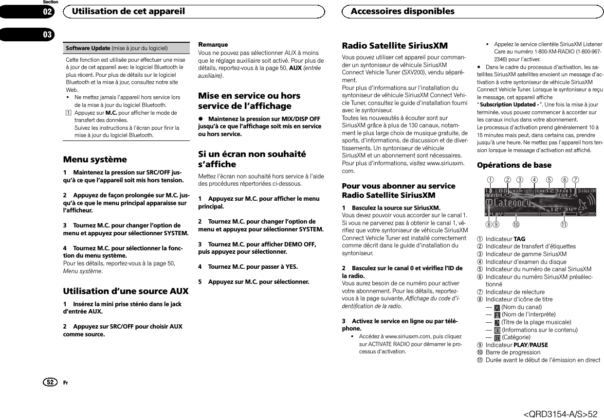 Software Update (mise à jour du logiciel)Cette fonction est utilisée pour effectuer une miseà jour de cet appareil avec le logiciel Bluetooth leplus récent. Pour plus de détails sur le logicielBluetooth et la mise à jour, consultez notre siteWeb.!Ne mettez jamais l’appareil hors service lorsde la mise à jour du logiciel Bluetooth.1Appuyez sur M.C. pour afficher le mode detransfert des données.Suivez les instructions à l’écran pour finir lamise à jour du logiciel Bluetooth.Menu système1 Maintenez la pression sur SRC/OFF jus-qu’à ce que l’appareil soit mis hors tension.2 Appuyez de façon prolongée sur M.C. jus-qu’à ce que le menu principal apparaisse surl’afficheur.3 Tournez M.C. pour changer l’option demenu et appuyez pour sélectionner SYSTEM.4 Tournez M.C. pour sélectionner la fonc-tion du menu système.Pour les détails, reportez-vous à la page 50,Menu système.Utilisation d’une source AUX1 Insérez la mini prise stéréo dans le jackd’entrée AUX.2 Appuyez sur SRC/OFF pour choisir AUXcomme source.RemarqueVous ne pouvez pas sélectionner AUX à moinsque le réglage auxiliaire soit activé. Pour plus dedétails, reportez-vous à la page 50, AUX (entréeauxiliaire).Mise en service ou horsservice de l’affichage%Maintenez la pression sur MIX/DISP OFFjusqu’à ce que l’affichage soit mis en serviceou hors service.Si un écran non souhaités’afficheMettez l’écran non souhaité hors service à l’aidedes procédures répertoriées ci-dessous.1 Appuyez sur M.C. pour afficher le menuprincipal.2 Tournez M.C. pour changer l’option demenu et appuyez pour sélectionner SYSTEM.3 Tournez M.C. pour afficher DEMO OFF,puis appuyez pour sélectionner.4 Tournez M.C. pour passer à YES.5 Appuyez sur M.C. pour sélectionner.Radio Satellite SiriusXMVous pouvez utiliser cet appareil pour comman-der un syntoniseur de véhicule SiriusXMConnect Vehicle Tuner (SXV200), vendu séparé-ment.Pour plus d’informations sur l’installation dusyntoniseur de véhicule SiriusXM Connect Vehi-cle Tuner, consultez le guide d’installation fourniavec le syntoniseur.Toutes les nouveautés à écouter sont surSiriusXM grâce à plus de 130 canaux, notam-ment le plus large choix de musique gratuite, desports, d’informations, de discussion et de diver-tissements. Un syntoniseur de véhiculeSiriusXM et un abonnement sont nécessaires.Pour plus d’informations, visitez www.siriusxm.com.Pour vous abonner au serviceRadio Satellite SiriusXM1 Basculez la source sur SiriusXM.Vous devez pouvoir vous accorder sur le canal 1.Si vous ne parvenez pas à obtenir le canal 1, vé-rifiez que votre syntoniseur de véhicule SiriusXMConnect Vehicle Tuner est installé correctementcomme décrit dans le guide d’installation dusyntoniseur.2 Basculez sur le canal 0 et vérifiez l’ID dela radio.Vous aurez besoin de ce numéro pour activervotre abonnement. Pour les détails, reportez-vous à la page suivante, Affichage du code d’i-dentification de la radio.3 Activez le service en ligne ou par télé-phone.!Accédez à www.siriusxm.com, puis cliquezsur ACTIVATE RADIO pour démarrer le pro-cessus d’activation.!Appelez le service clientèle SiriusXM ListenerCare au numéro 1-800-XM-RADIO (1-800-967-2346) pour l’activer.#Dans le cadre du processus d’activation, les sa-tellites SiriusXM satellites envoient un message d’ac-tivation à votre syntoniseur de véhicule SiriusXMConnect Vehicle Tuner. Lorsque le syntoniseur a reçule message, cet appareil affiche“Subscription Updated - ”. Une fois la mise à jourterminée, vous pouvez commencer à accorder surles canaux inclus dans votre abonnement.Le processus d’activation prend généralement 10 à15 minutes mais peut, dans certains cas, prendrejusqu’à une heure. Ne mettez pas l’appareil hors ten-sion lorsque le message d’activation est affiché.Opérations de base5 63 4879 a b1 21Indicateur TAG2Indicateur de transfert d’étiquettes3Indicateur de gamme SiriusXM4Indicateur d’examen du disque5Indicateur du numéro de canal SiriusXM6Indicateur du numéro SiriusXM présélec-tionné7Indicateur de relecture8Indicateur d’icône de titre—(Nom du canal)—(Nom de l’interprète)—(Titre de la plage musicale)—(Informations sur le contenu)—(Catégorie)9Indicateur PLAY/PAUSEaBarre de progressionbDurée avant le début de l’émission en directUtilisation de cet appareil52SectionAccessoires disponiblesFr0203&lt;QRD3154-A/S&gt;52