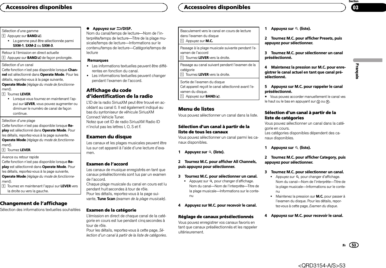 Sélection d’une gamme1Appuyez sur BAND/.!La gamme peut être sélectionnée parmiSXM-1,SXM-2 ou SXM-3.Retour à l’émission en direct actuelle1Appuyez sur BAND/de façon prolongée.Sélection d’un canalCette fonction n’est pas disponible lorsque Chan-nel est sélectionné dans Operate Mode. Pour lesdétails, reportez-vous à la page suivante,Operate Mode (réglage du mode de fonctionne-ment).1Tournez LEVER.!Lorsque vous tournez en maintenant l’ap-pui sur LEVER, vous pouvez augmenter oudiminuer le numéro de canal de façoncontinue.Sélection d’une plageCette fonction n’est pas disponible lorsque Re-play est sélectionné dans Operate Mode. Pourles détails, reportez-vous à la page suivante,Operate Mode (réglage du mode de fonctionne-ment).1Tournez LEVER.Avance ou retour rapideCette fonction n’est pas disponible lorsque Re-play est sélectionné dans Operate Mode. Pourles détails, reportez-vous à la page suivante,Operate Mode (réglage du mode de fonctionne-ment).1Tournez en maintenant l’appui sur LEVER versla droite ou vers la gauche.Changement de l’affichageSélection des informations textuelles souhaitées%Appuyez sur /DISP.Nom du canal/temps de lecture—Nom de l’in-terprète/temps de lecture—Titre de la plage mu-sicale/temps de lecture—Informations sur lecontenu/temps de lecture—Catégorie/temps delectureRemarques!Les informations textuelles peuvent être diffé-rentes en fonction du canal.!Les informations textuelles peuvent changerpendant l’examen de l’accord.Affichage du coded’identification de la radioL’ID de la radio SiriusXM peut être trouvé en ac-cédant au canal 0. Il est également indiqué aubas du syntoniseur de véhicule SiriusXMConnect Vehicle Tuner.Notez que cet ID de radio SiriusXM Radio IDn’inclut pas les lettres I, O, S et F.Examen du disqueLes canaux et les plages musicales peuvent êtrelus sur cet appareil à l’aide d’une lecture d’exa-men.Examen de l’accordLes canaux de musique enregistrés en tant quecanaux présélectionnés sont lus par un examende l’accord.Chaque plage musicale du canal en cours est lupendant huit secondes à tour de rôle.Pour les détails, reportez-vous à la page sui-vante, Tune Scan (examen de la plage musicale).Examen de la catégorieL’émission en direct de chaque canal de la caté-gorie en cours est lue pendant cinq secondes àtour de rôle.Pour les détails, reportez-vous à cette page, Sé-lection d’un canal à partir de la liste de catégories.Basculement vers le canal en cours de lecturedans l’examen du disque1Appuyez sur M.C.Passage à la plage musicale suivante pendant l’e-xamen de l’accord1Tournez LEVER vers la droite.Passage au canal suivant pendant l’examen de lacatégorie1Tournez LEVER vers la droite.Sortie de l’examen du disqueCet appareil reçoit le canal sélectionné avant l’e-xamen du disque.1Appuyez sur BAND/.Menu de listesVous pouvez sélectionner un canal dans la liste.Sélection d’un canal à partir de laliste de tous les canauxVous pouvez sélectionner un canal parmi les ca-naux disponibles.1 Appuyez sur (liste).2 Tournez M.C. pour afficher All Channels,puis appuyez pour sélectionner.3 Tournez M.C. pour sélectionner un canal.!Appuyez sur pour changer d’affichage.Nom du canal—Nom de l’interprète—Titre dela plage musicale—Informations sur le conte-nu4 Appuyez sur M.C. pour recevoir le canal.Réglage de canaux présélectionnésVous pouvez enregistrer vos canaux favoris entant que canaux présélectionnés et les rappelerultérieurement.1 Appuyez sur (liste).2 Tournez M.C. pour afficher Presets, puisappuyez pour sélectionner.3 Tournez M.C. pour sélectionner un canalprésélectionné.4 Maintenez la pression sur M.C. pour enre-gistrer le canal actuel en tant que canal pré-sélectionné.5 Appuyez sur M.C. pour rappeler le canalprésélectionné.#Vous pouvez accorder manuellement le canal vesle haut ou le bas en appuyant sur ou .Sélection d’un canal à partir de laliste de catégoriesVous pouvez sélectionner un canal dans la caté-gorie en cours.Les catégories disponibles dépendent des ca-naux disponibles.1 Appuyez sur (liste).2 Tournez M.C. pour afficher Category, puisappuyez pour sélectionner.3 Tournez M.C. pour sélectionner un canal.!Appuyez sur pour changer d’affichage.Nom du canal—Nom de l’interprète—Titre dela plage musicale—Informations sur le conte-nu!Maintenez la pression sur M.C. pour passer àl’examen du disque. Pour les détails, repor-tez-vous à cette page, Examen du disque.4 Appuyez sur M.C. pour recevoir le canal.FrançaisAccessoires disponibles53SectionAccessoires disponiblesFr03&lt;QRD3154-A/S&gt;53