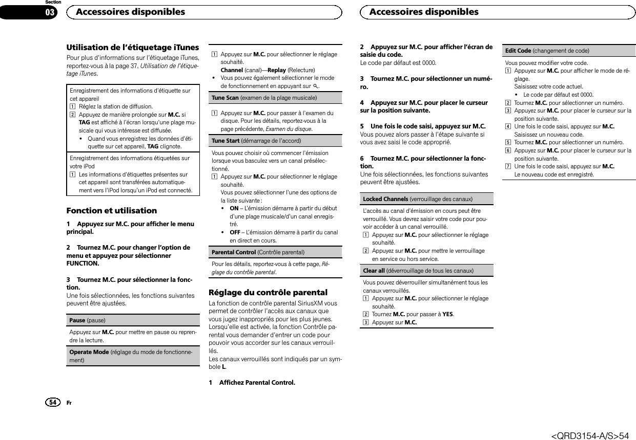 Utilisation de l’étiquetage iTunesPour plus d’informations sur l’étiquetage iTunes,reportez-vous à la page 37, Utilisation de l’étique-tage iTunes.Enregistrement des informations d’étiquette surcet appareil1Réglez la station de diffusion.2Appuyez de manière prolongée sur M.C. siTAG est affiché à l’écran lorsqu’une plage mu-sicale qui vous intéresse est diffusée.!Quand vous enregistrez les données d’éti-quette sur cet appareil, TAG clignote.Enregistrement des informations étiquetées survotre iPod1Les informations d’étiquettes présentes surcet appareil sont transférées automatique-ment vers l’iPod lorsqu’un iPod est connecté.Fonction et utilisation1 Appuyez sur M.C. pour afficher le menuprincipal.2 Tournez M.C. pour changer l’option demenu et appuyez pour sélectionnerFUNCTION.3 Tournez M.C. pour sélectionner la fonc-tion.Une fois sélectionnées, les fonctions suivantespeuvent être ajustées.Pause (pause)Appuyez sur M.C. pour mettre en pause ou repren-dre la lecture.Operate Mode (réglage du mode de fonctionne-ment)1Appuyez sur M.C. pour sélectionner le réglagesouhaité.Channel (canal)—Replay (Relecture)!Vous pouvez également sélectionner le modede fonctionnement en appuyant sur .Tune Scan (examen de la plage musicale)1Appuyez sur M.C. pour passer à l’examen dudisque. Pour les détails, reportez-vous à lapage précédente, Examen du disque.Tune Start (démarrage de l’accord)Vous pouvez choisir où commencer l’émissionlorsque vous basculez vers un canal présélec-tionné.1Appuyez sur M.C. pour sélectionner le réglagesouhaité.Vous pouvez sélectionner l’une des options dela liste suivante :!ON –L’émission démarre à partir du débutd’une plage musicale/d’un canal enregis-tré.!OFF –L’émission démarre à partir du canalen direct en cours.Parental Control (Contrôle parental)Pour les détails, reportez-vous à cette page, Ré-glage du contrôle parental.Réglage du contrôle parentalLa fonction de contrôle parental SiriusXM vouspermet de contrôler l’accès aux canaux quevous jugez inappropriés pour les plus jeunes.Lorsqu’elle est activée, la fonction Contrôle pa-rental vous demander d’entrer un code pourpouvoir vous accorder sur les canaux verrouil-lés.Les canaux verrouillés sont indiqués par un sym-bole L.1 Affichez Parental Control.2 Appuyez sur M.C. pour afficher l’écran desaisie du code.Le code par défaut est 0000.3 Tournez M.C. pour sélectionner un numé-ro.4 Appuyez sur M.C. pour placer le curseursur la position suivante.5 Une fois le code saisi, appuyez sur M.C.Vous pouvez alors passer à l’étape suivante sivous avez saisi le code approprié.6 Tournez M.C. pour sélectionner la fonc-tion.Une fois sélectionnées, les fonctions suivantespeuvent être ajustées.Locked Channels (verrouillage des canaux)L’accès au canal d’émission en cours peut êtreverrouillé. Vous devrez saisir votre code pour pou-voir accéder à un canal verrouillé.1Appuyez sur M.C. pour sélectionner le réglagesouhaité.2Appuyez sur M.C. pour mettre le verrouillageen service ou hors service.Clear all (déverrouillage de tous les canaux)Vous pouvez déverrouiller simultanément tous lescanaux verrouillés.1Appuyez sur M.C. pour sélectionner le réglagesouhaité.2Tournez M.C. pour passer à YES.3Appuyez sur M.C.Edit Code (changement de code)Vous pouvez modifier votre code.1Appuyez sur M.C. pour afficher le mode de ré-glage.Saisissez votre code actuel.!Le code par défaut est 0000.2Tournez M.C. pour sélectionner un numéro.3Appuyez sur M.C. pour placer le curseur sur laposition suivante.4Une fois le code saisi, appuyez sur M.C.Saisissez un nouveau code.5Tournez M.C. pour sélectionner un numéro.6Appuyez sur M.C. pour placer le curseur sur laposition suivante.7Une fois le code saisi, appuyez sur M.C.Le nouveau code est enregistré.Accessoires disponibles54SectionAccessoires disponiblesFr03&lt;QRD3154-A/S&gt;54