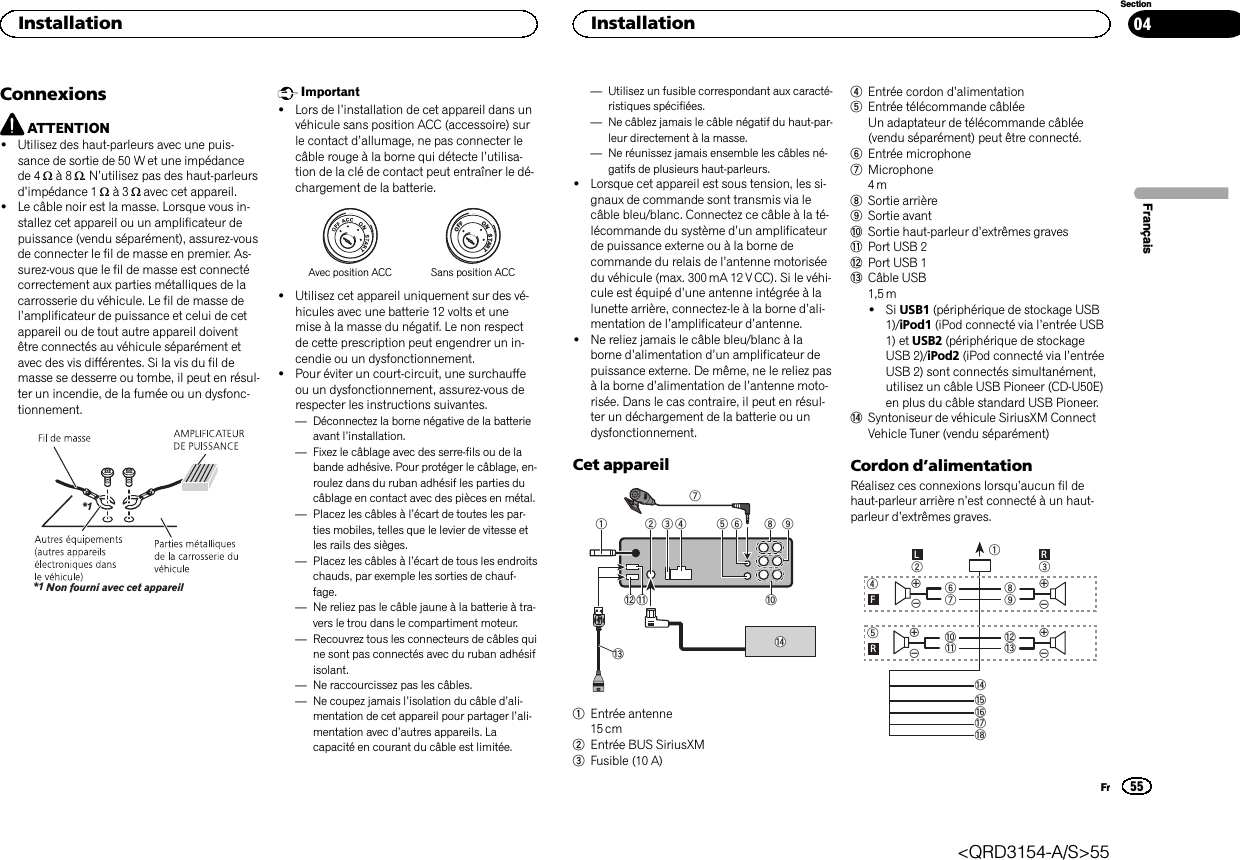 ConnexionsATTENTION!Utilisez des haut-parleurs avec une puis-sance de sortie de 50 W et une impédancede 4 Wà8W.N’utilisez pas des haut-parleursd’impédance 1 Wà3Wavec cet appareil.!Le câble noir est la masse. Lorsque vous in-stallez cet appareil ou un amplificateur depuissance (vendu séparément), assurez-vousde connecter le fil de masse en premier. As-surez-vous que le fil de masse est connectécorrectement aux parties métalliques de lacarrosserie du véhicule. Le fil de masse del’amplificateur de puissance et celui de cetappareil ou de tout autre appareil doiventêtre connectés au véhicule séparément etavec des vis différentes. Si la vis du fil demasse se desserre ou tombe, il peut en résul-ter un incendie, de la fumée ou un dysfonc-tionnement.Non fourni avec cet appareil*1*1Important!Lors de l’installation de cet appareil dans unvéhicule sans position ACC (accessoire) surle contact d’allumage, ne pas connecter lecâble rouge à la borne qui détecte l’utilisa-tion de la clé de contact peut entraîner le dé-chargement de la batterie.ONSTARTOFFAvec position ACC Sans position ACC!Utilisez cet appareil uniquement sur des vé-hicules avec une batterie 12 volts et unemise à la masse du négatif. Le non respectde cette prescription peut engendrer un in-cendie ou un dysfonctionnement.!Pour éviter un court-circuit, une surchauffeou un dysfonctionnement, assurez-vous derespecter les instructions suivantes.—Déconnectez la borne négative de la batterieavant l’installation.—Fixez le câblage avec des serre-fils ou de labande adhésive. Pour protéger le câblage, en-roulez dans du ruban adhésif les parties ducâblage en contact avec des pièces en métal.—Placez les câbles à l’écart de toutes les par-ties mobiles, telles que le levier de vitesse etles rails des sièges.—Placez les câbles à l’écart de tous les endroitschauds, par exemple les sorties de chauf-fage.—Ne reliez pas le câble jaune à la batterie à tra-vers le trou dans le compartiment moteur.—Recouvrez tous les connecteurs de câbles quine sont pas connectés avec du ruban adhésifisolant.—Ne raccourcissez pas les câbles.—Ne coupez jamais l’isolation du câble d’ali-mentation de cet appareil pour partager l’ali-mentation avec d’autres appareils. Lacapacité en courant du câble est limitée.—Utilisez un fusible correspondant aux caracté-ristiques spécifiées.—Ne câblez jamais le câble négatif du haut-par-leur directement à la masse.—Ne réunissez jamais ensemble les câbles né-gatifs de plusieurs haut-parleurs.!Lorsque cet appareil est sous tension, les si-gnaux de commande sont transmis via lecâble bleu/blanc. Connectez ce câble à la té-lécommande du système d’un amplificateurde puissance externe ou à la borne decommande du relais de l’antenne motoriséedu véhicule (max. 300 mA 12 V CC). Si le véhi-cule est équipé d’une antenne intégrée à lalunette arrière, connectez-le à la borne d’ali-mentation de l’amplificateur d’antenne.!Ne reliez jamais le câble bleu/blanc à laborne d’alimentation d’un amplificateur depuissance externe. De même, ne le reliez pasà la borne d’alimentation de l’antenne moto-risée. Dans le cas contraire, il peut en résul-ter un déchargement de la batterie ou undysfonctionnement.Cet appareil123485 9abce67d1Entrée antenne15 cm2Entrée BUS SiriusXM3Fusible (10 A)4Entrée cordon d’alimentation5Entrée télécommande câbléeUn adaptateur de télécommande câblée(vendu séparément) peut être connecté.6Entrée microphone7Microphone4m8Sortie arrière9Sortie avantaSortie haut-parleur d’extrêmes gravesbPort USB 2cPort USB 1dCâble USB1,5 m!Si USB1 (périphérique de stockage USB1)/iPod1 (iPod connecté via l’entrée USB1) et USB2 (périphérique de stockageUSB 2)/iPod2 (iPod connecté via l’entréeUSB 2) sont connectés simultanément,utilisez un câble USB Pioneer (CD-U50E)en plus du câble standard USB Pioneer.eSyntoniseur de véhicule SiriusXM ConnectVehicle Tuner (vendu séparément)Cordon d’alimentationRéalisez ces connexions lorsqu’aucun fil dehaut-parleur arrière n’est connecté à un haut-parleur d’extrêmes graves.189cd632457abefhigLRFRFrançaisInstallation55SectionInstallationFr04&lt;QRD3154-A/S&gt;55