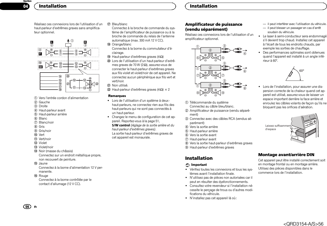 Réalisez ces connexions lors de l’utilisation d’unhaut-parleur d’extrêmes graves sans amplifica-teur optionnel.189cd63247ababefighLRFSWjkdclm1Vers l’entrée cordon d’alimentation2Gauche3Droite4Haut-parleur avant5Haut-parleur arrière6Blanc7Blanc/noir8Gris9Gris/noiraVertbVert/noircVioletdViolet/noireNoir (masse du châssis)Connectez sur un endroit métallique propre,non recouvert de peinture.fJauneConnectez à la borne d’alimentation 12 V per-manente.gRougeConnectez à la borne contrôlée par lecontact d’allumage (12 V CC).hBleu/blancConnectez à la broche de commande du sys-tème de l’amplificateur de puissance ou à labroche de commande du relais de l’antenneautomatique (max. 300 mA 12 V CC).iOrange/blancConnectez à la borne du commutateur d’é-clairage.jHaut-parleur d’extrêmes graves (4 W)kLors de l’utilisation d’un haut-parleur d’extrê-mes graves de 70 W (2 W), assurez-vous deconnecter le haut-parleur d’extrêmes gravesaux fils violet et violet/noir de cet appareil. Neconnectez aucun périphérique aux fils vert etvert/noir.lNon utilisé.mHaut-parleur d’extrêmes graves (4 W)×2Remarques!Lors de l’utilisation d’un système à deux -haut-parleurs, ne connectez rien aux fils deshaut-parleurs qui ne sont pas connectés àun haut-parleur.!Changez le menu de configuration de cet ap-pareil. Reportez-vous à la page 51,S/W control (réglage de la sortie arrière et duhaut-parleur d’extrêmes graves).La sortie haut-parleur d’extrêmes graves decet appareil est monaurale.Amplificateur de puissance(vendu séparément)Réalisez ces connexions lors de l’utilisation d’unamplificateur optionnel.1132455326771328991Télécommande du systèmeConnectez au câble bleu/blanc.2Amplificateur de puissance (vendu séparé-ment)3Connectez avec des câbles RCA (vendus sé-parément)4Vers la sortie arrière5Haut-parleur arrière6Vers la sortie avant7Haut-parleur avant8Vers la sortie haut-parleur d’extrêmes graves9Haut-parleur d’extrêmes gravesInstallationImportant!Vérifiez toutes les connexions et tous les sys-tèmes avant l’installation finale.!N’utilisez pas de pièces non autorisées car ilpeut en résulter des dysfonctionnements.!Consultez votre revendeur si l’installation né-cessite le perçage de trous ou d’autres modi-fications du véhicule.!N’installez pas cet appareil là où :—il peut interférer avec l’utilisation du véhicule.—il peut blesser un passager en cas d’arrêtsoudain du véhicule.!Le laser à semi-conducteur sera endommagés’il devient trop chaud. Installez cet appareilàl’écart de tous les endroits chauds, parexemple les sorties de chauffage.!Des performances optimales sont obtenuesquand l’appareil est installé à un angle infé-rieur à 60°.60°!Lors de l’installation, pour assurer une dis-persion correcte de la chaleur quand cet ap-pareil est utilisé, assurez-vous de laisser unespace important derrière la face arrière etenroulez les câbles volants de façon qu’ils nebloquent pas les orifices d’aération.5cmcmLaissez suffisammentd’espace 5 cm5 cmMontage avant/arrière DINCet appareil peut être installé correctement soiten montage frontal ou en montage arrière.Utilisez des pièces disponibles dans lecommerce lors de l’installation.Installation56SectionInstallationFr04&lt;QRD3154-A/S&gt;56