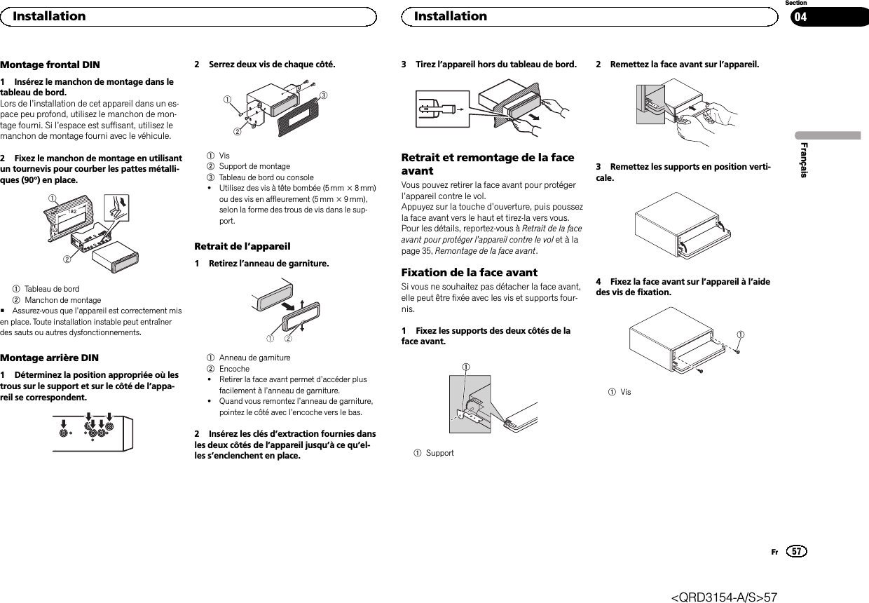 Montage frontal DIN1 Insérez le manchon de montage dans letableau de bord.Lors de l’installation de cet appareil dans un es-pace peu profond, utilisez le manchon de mon-tage fourni. Si l’espace est suffisant, utilisez lemanchon de montage fourni avec le véhicule.2 Fixez le manchon de montage en utilisantun tournevis pour courber les pattes métalli-ques (90°) en place.121Tableau de bord2Manchon de montage#Assurez-vous que l’appareil est correctement misen place. Toute installation instable peut entraînerdes sauts ou autres dysfonctionnements.Montage arrière DIN1 Déterminez la position appropriée où lestrous sur le support et sur le côté de l’appa-reil se correspondent.2 Serrez deux vis de chaque côté.1231Vis2Support de montage3Tableau de bord ou console!Utilisez des vis à tête bombée (5 mm × 8 mm)ou des vis en affleurement (5 mm × 9 mm),selon la forme des trous de vis dans le sup-port.Retrait de l’appareil1 Retirez l’anneau de garniture.1Anneau de garniture2Encoche!Retirer la face avant permet d’accéder plusfacilement à l’anneau de garniture.!Quand vous remontez l’anneau de garniture,pointez le côté avec l’encoche vers le bas.2 Insérez les clés d’extraction fournies dansles deux côtés de l’appareil jusqu’àcequ’el-les s’enclenchent en place.3 Tirez l’appareil hors du tableau de bord.Retrait et remontage de la faceavantVous pouvez retirer la face avant pour protégerl’appareil contre le vol.Appuyez sur la touche d’ouverture, puis poussezla face avant vers le haut et tirez-la vers vous.Pour les détails, reportez-vous à Retrait de la faceavant pour protéger l’appareil contre le vol et à lapage 35, Remontage de la face avant.Fixation de la face avantSi vous ne souhaitez pas détacher la face avant,elle peut être fixée avec les vis et supports four-nis.1 Fixez les supports des deux côtés de laface avant.1Support2 Remettez la face avant sur l’appareil.3 Remettez les supports en position verti-cale.4 Fixez la face avant sur l’appareil à l’aidedes vis de fixation.1VisFrançaisInstallation57SectionInstallationFr04&lt;QRD3154-A/S&gt;57