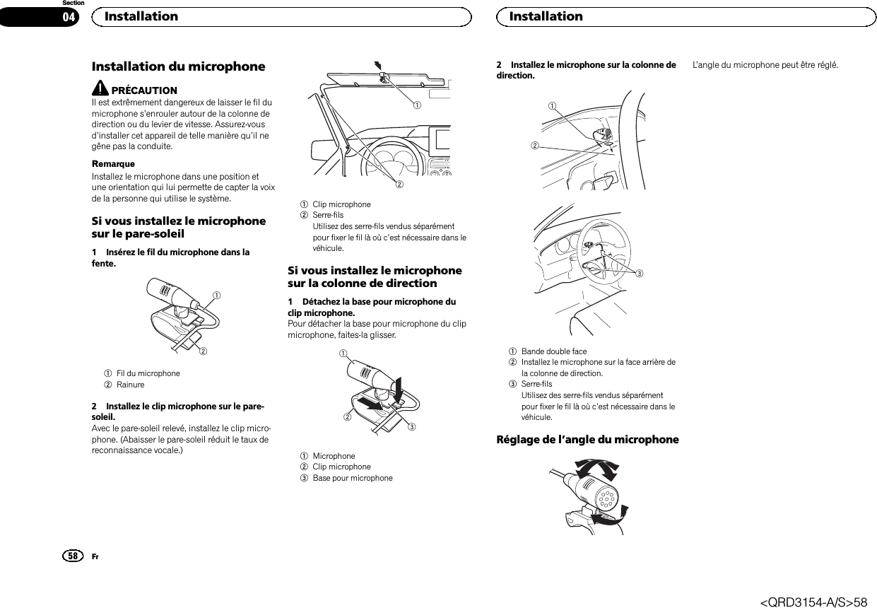 Installation du microphonePRÉCAUTIONIl est extrêmement dangereux de laisser le fil dumicrophone s’enrouler autour de la colonne dedirection ou du levier de vitesse. Assurez-vousd’installer cet appareil de telle manière qu’il negêne pas la conduite.RemarqueInstallez le microphone dans une position etune orientation qui lui permette de capter la voixde la personne qui utilise le système.Si vous installez le microphonesur le pare-soleil1 Insérez le fil du microphone dans lafente.121Fil du microphone2Rainure2 Installez le clip microphone sur le pare-soleil.Avec le pare-soleil relevé, installez le clip micro-phone. (Abaisser le pare-soleil réduit le taux dereconnaissance vocale.)121Clip microphone2Serre-filsUtilisez des serre-fils vendus séparémentpour fixer le fil là où c’est nécessaire dans levéhicule.Si vous installez le microphonesur la colonne de direction1 Détachez la base pour microphone duclip microphone.Pour détacher la base pour microphone du clipmicrophone, faites-la glisser.1231Microphone2Clip microphone3Base pour microphone2 Installez le microphone sur la colonne dedirection.1231Bande double face2Installez le microphone sur la face arrière dela colonne de direction.3Serre-filsUtilisez des serre-fils vendus séparémentpour fixer le fil là où c’est nécessaire dans levéhicule.Réglage de l’angle du microphoneL’angle du microphone peut être réglé.Installation58SectionInstallationFr04&lt;QRD3154-A/S&gt;58