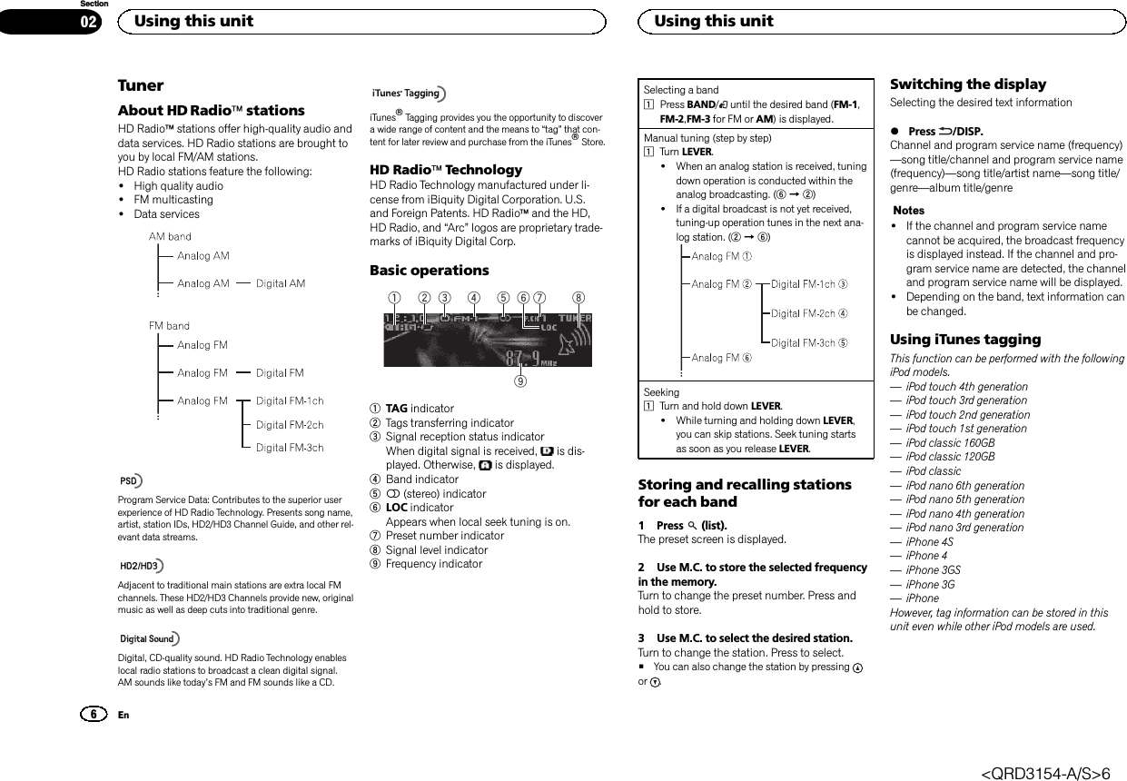 TunerAbout HD RadioästationsHD Radioästations offer high-quality audio anddata services. HD Radio stations are brought toyou by local FM/AM stations.HD Radio stations feature the following:!High quality audio!FM multicasting!Data servicesProgram Service Data: Contributes to the superior userexperience of HD Radio Technology. Presents song name,artist, station IDs, HD2/HD3 Channel Guide, and other rel-evant data streams.Adjacent to traditional main stations are extra local FMchannels. These HD2/HD3 Channels provide new, originalmusic as well as deep cuts into traditional genre.Digital, CD-quality sound. HD Radio Technology enableslocal radio stations to broadcast a clean digital signal.AM sounds like today’s FM and FM sounds like a CD.iTunesâTagging provides you the opportunity to discovera wide range of content and the means to “tag”that con-tent for later review and purchase from the iTunesâStore.HD RadioäTechnologyHD Radio Technology manufactured under li-cense from iBiquity Digital Corporation. U.S.and Foreign Patents. HD Radioäand the HD,HD Radio, and “Arc”logos are proprietary trade-marks of iBiquity Digital Corp.Basic operations91 5 7432 861TAG indicator2Tags transferring indicator3Signal reception status indicatorWhen digital signal is received, is dis-played. Otherwise, is displayed.4Band indicator55(stereo) indicator6LOC indicatorAppears when local seek tuning is on.7Preset number indicator8Signal level indicator9Frequency indicatorSelecting a band1Press BAND/until the desired band (FM-1,FM-2,FM-3 for FM or AM) is displayed.Manual tuning (step by step)1Turn LEVER.!When an analog station is received, tuningdown operation is conducted within theanalog broadcasting. (6d2)!If a digital broadcast is not yet received,tuning-up operation tunes in the next ana-log station. (2d6)Seeking1Turn and hold down LEVER.!While turning and holding down LEVER,you can skip stations. Seek tuning startsas soon as you release LEVER.Storing and recalling stationsfor each band1 Press (list).The preset screen is displayed.2 Use M.C. to store the selected frequencyin the memory.Turn to change the preset number. Press andhold to store.3 Use M.C. to select the desired station.Turn to change the station. Press to select.#You can also change the station by pressingor .Switching the displaySelecting the desired text information%Press /DISP.Channel and program service name (frequency)—song title/channel and program service name(frequency)—song title/artist name—song title/genre—album title/genreNotes!If the channel and program service namecannot be acquired, the broadcast frequencyis displayed instead. If the channel and pro-gram service name are detected, the channeland program service name will be displayed.!Depending on the band, text information canbe changed.Using iTunes taggingThis function can be performed with the followingiPod models.—iPod touch 4th generation—iPod touch 3rd generation—iPod touch 2nd generation—iPod touch 1st generation—iPod classic 160GB—iPod classic 120GB—iPod classic—iPod nano 6th generation—iPod nano 5th generation—iPod nano 4th generation—iPod nano 3rd generation—iPhone 4S—iPhone 4—iPhone 3GS—iPhone 3G—iPhoneHowever, tag information can be stored in thisunit even while other iPod models are used.Using this unit6SectionUsing this unitEn02&lt;QRD3154-A/S&gt;6