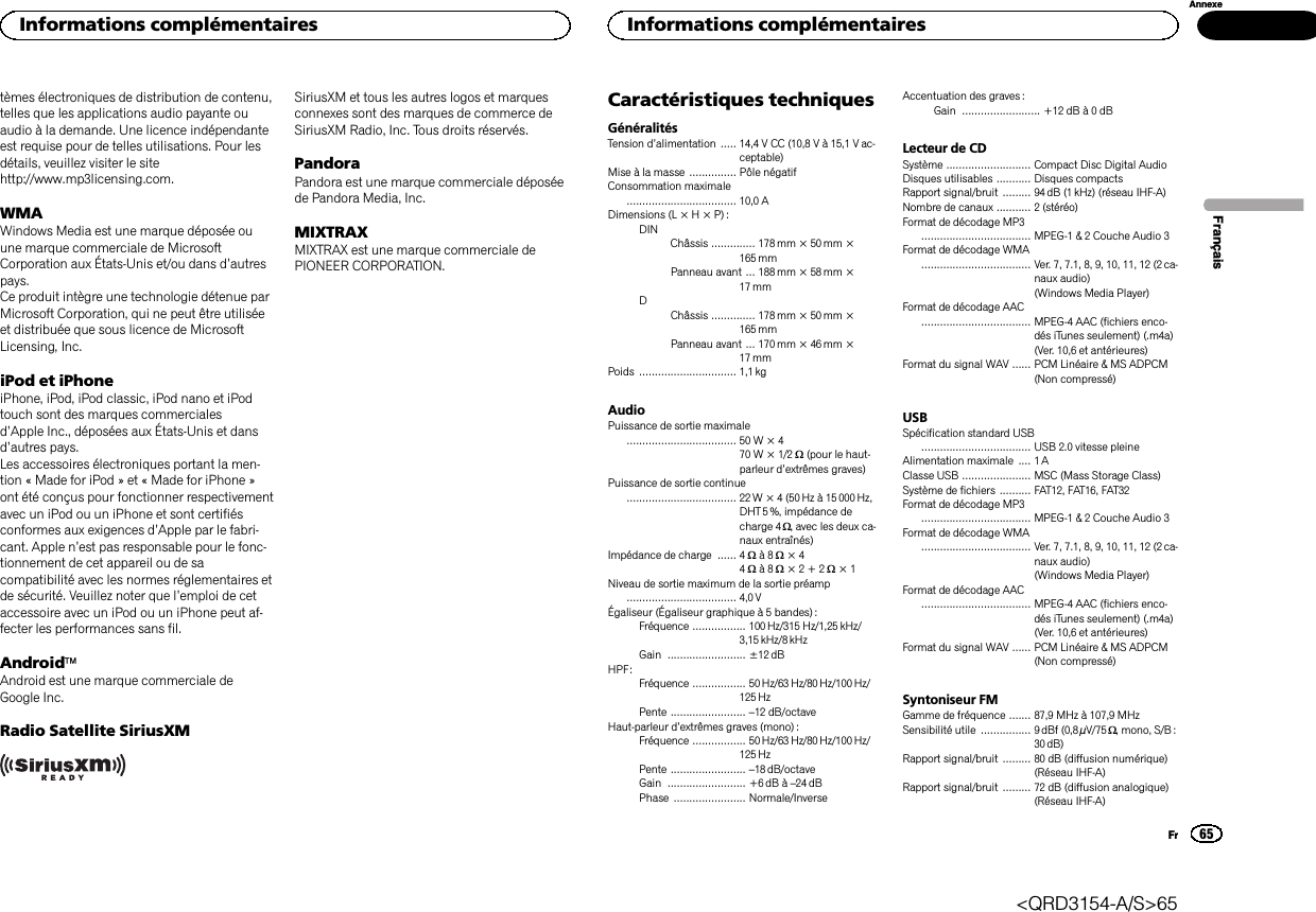 tèmes électroniques de distribution de contenu,telles que les applications audio payante ouaudio à la demande. Une licence indépendanteest requise pour de telles utilisations. Pour lesdétails, veuillez visiter le sitehttp://www.mp3licensing.com.WMAWindows Media est une marque déposée ouune marque commerciale de MicrosoftCorporation aux États-Unis et/ou dans d’autrespays.Ce produit intègre une technologie détenue parMicrosoft Corporation, qui ne peut être utiliséeet distribuée que sous licence de MicrosoftLicensing, Inc.iPod et iPhoneiPhone, iPod, iPod classic, iPod nano et iPodtouch sont des marques commercialesd’Apple Inc., déposées aux États-Unis et dansd’autres pays.Les accessoires électroniques portant la men-tion « Made for iPod » et « Made for iPhone »ont été conçus pour fonctionner respectivementavec un iPod ou un iPhone et sont certifiésconformes aux exigences d’Apple par le fabri-cant. Apple n’est pas responsable pour le fonc-tionnement de cet appareil ou de sacompatibilité avec les normes réglementaires etde sécurité. Veuillez noter que l’emploi de cetaccessoire avec un iPod ou un iPhone peut af-fecter les performances sans fil.AndroidäAndroid est une marque commerciale deGoogle Inc.Radio Satellite SiriusXMSiriusXM et tous les autres logos et marquesconnexes sont des marques de commerce deSiriusXM Radio, Inc. Tous droits réservés.PandoraPandora est une marque commerciale déposéede Pandora Media, Inc.MIXTRAXMIXTRAX est une marque commerciale dePIONEER CORPORATION.Caractéristiques techniquesGénéralitésTension d’alimentation ..... 14,4 V CC (10,8 V à 15,1 V ac-ceptable)Mise à la masse ............... Pôle négatifConsommation maximale................................... 10,0 ADimensions (L × H × P) :DINChâssis .............. 178mm × 50mm ×165 mmPanneau avant ... 188 mm × 58 mm ×17 mmDChâssis .............. 178mm × 50mm ×165 mmPanneau avant ... 170 mm × 46 mm ×17 mmPoids ............................... 1,1kgAudioPuissance de sortie maximale................................... 50 W × 470 W × 1/2 W(pour le haut-parleur d’extrêmes graves)Puissance de sortie continue................................... 22W × 4 (50 Hz à 15000 Hz,DHT 5 %, impédance decharge 4 W, avec les deux ca-naux entraînés)Impédance de charge ...... 4 Wà8W×44Wà8W×2+2W×1Niveau de sortie maximum de la sortie préamp................................... 4,0 VÉgaliseur (Égaliseur graphique à 5 bandes) :Fréquence ................. 100Hz/315 Hz/1,25 kHz/3,15 kHz/8 kHzGain ......................... ±12 dBHPF:Fréquence ................. 50 Hz/63 Hz/80 Hz/100 Hz/125 HzPente ........................ –12 dB/octaveHaut-parleur d’extrêmes graves (mono) :Fréquence ................. 50 Hz/63 Hz/80 Hz/100 Hz/125 HzPente ........................ –18 dB/octaveGain ......................... +6dB à –24 dBPhase ....................... Normale/InverseAccentuation des graves :Gain ......................... +12 dB à 0 dBLecteur de CDSystème ........................... Compact Disc Digital AudioDisques utilisables ........... Disques compactsRapport signal/bruit ......... 94dB (1 kHz) (réseau IHF-A)Nombre de canaux ........... 2 (stéréo)Format de décodage MP3................................... MPEG-1 &amp; 2 Couche Audio 3Format de décodage WMA................................... Ver. 7, 7.1, 8, 9, 10, 11, 12 (2 ca-naux audio)(Windows Media Player)Format de décodage AAC................................... MPEG-4 AAC (fichiers enco-dés iTunes seulement) (.m4a)(Ver. 10,6 et antérieures)Format du signal WAV ...... PCM Linéaire &amp; MS ADPCM(Non compressé)USBSpécification standard USB................................... USB 2.0 vitesse pleineAlimentation maximale .... 1 AClasse USB ...................... MSC (Mass Storage Class)Système de fichiers .......... FAT12, FAT16, FAT32Format de décodage MP3................................... MPEG-1 &amp; 2 Couche Audio 3Format de décodage WMA................................... Ver. 7, 7.1, 8, 9, 10, 11, 12 (2 ca-naux audio)(Windows Media Player)Format de décodage AAC................................... MPEG-4 AAC (fichiers enco-dés iTunes seulement) (.m4a)(Ver. 10,6 et antérieures)Format du signal WAV ...... PCM Linéaire &amp; MS ADPCM(Non compressé)Syntoniseur FMGamme de fréquence ....... 87,9 MHz à 107,9 MHzSensibilité utile ................ 9dBf (0,8 µV/75 W, mono, S/B :30 dB)Rapport signal/bruit ......... 80 dB (diffusion numérique)(Réseau IHF-A)Rapport signal/bruit ......... 72 dB (diffusion analogique)(Réseau IHF-A)FrançaisInformations complémentaires65AnnexeInformations complémentairesFr&lt;QRD3154-A/S&gt;65
