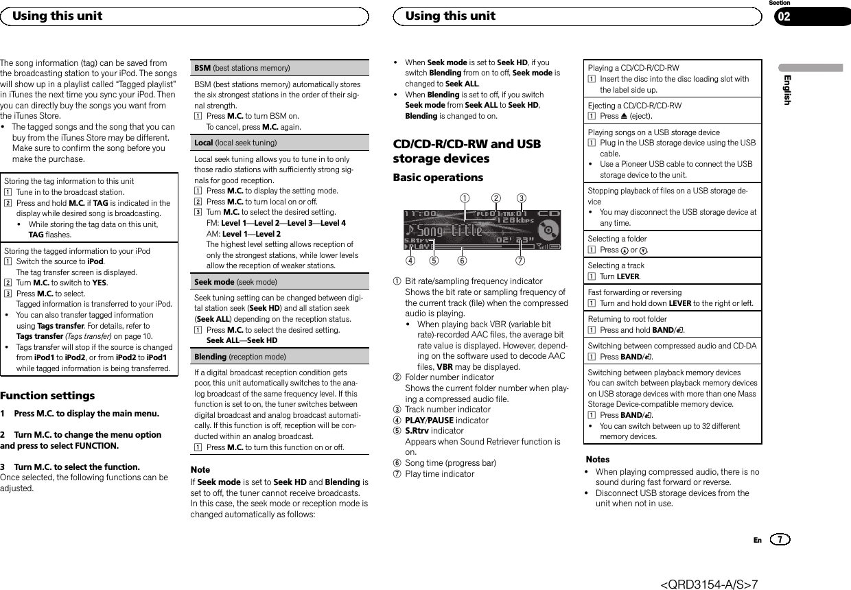 The song information (tag) can be saved fromthe broadcasting station to your iPod. The songswill show up in a playlist called “Tagged playlist”in iTunes the next time you sync your iPod. Thenyou can directly buy the songs you want fromthe iTunes Store.!The tagged songs and the song that you canbuy from the iTunes Store may be different.Make sure to confirm the song before youmake the purchase.Storing the tag information to this unit1Tune in to the broadcast station.2Press and hold M.C. if TAG is indicated in thedisplay while desired song is broadcasting.!While storing the tag data on this unit,TAG flashes.Storing the tagged information to your iPod1Switch the source to iPod.The tag transfer screen is displayed.2Turn M.C. to switch to YES.3Press M.C. to select.Tagged information is transferred to your iPod.!You can also transfer tagged informationusing Tags transfer. For details, refer toTags transfer (Tags transfer) on page 10.!Tags transfer will stop if the source is changedfrom iPod1 to iPod2, or from iPod2 to iPod1while tagged information is being transferred.Function settings1 Press M.C. to display the main menu.2 Turn M.C. to change the menu optionand press to select FUNCTION.3 Turn M.C. to select the function.Once selected, the following functions can beadjusted.BSM (best stations memory)BSM (best stations memory) automatically storesthe six strongest stations in the order of their sig-nal strength.1Press M.C. to turn BSM on.To cancel, press M.C. again.Local (local seek tuning)Local seek tuning allows you to tune in to onlythose radio stations with sufficiently strong sig-nals for good reception.1Press M.C. to display the setting mode.2Press M.C. to turn local on or off.3Turn M.C. to select the desired setting.FM: Level 1—Level 2—Level 3—Level 4AM: Level 1—Level 2The highest level setting allows reception ofonly the strongest stations, while lower levelsallow the reception of weaker stations.Seek mode (seek mode)Seek tuning setting can be changed between digi-tal station seek (Seek HD) and all station seek(Seek ALL) depending on the reception status.1Press M.C. to select the desired setting.Seek ALL—Seek HDBlending (reception mode)If a digital broadcast reception condition getspoor, this unit automatically switches to the ana-log broadcast of the same frequency level. If thisfunction is set to on, the tuner switches betweendigital broadcast and analog broadcast automati-cally. If this function is off, reception will be con-ducted within an analog broadcast.1Press M.C. to turn this function on or off.NoteIf Seek mode is set to Seek HD and Blending isset to off, the tuner cannot receive broadcasts.In this case, the seek mode or reception mode ischanged automatically as follows:!When Seek mode is set to Seek HD, if youswitch Blending from on to off, Seek mode ischanged to Seek ALL.!When Blending is set to off, if you switchSeek mode from Seek ALL to Seek HD,Blending is changed to on.CD/CD-R/CD-RW and USBstorage devicesBasic operations75 643211Bit rate/sampling frequency indicatorShows the bit rate or sampling frequency ofthe current track (file) when the compressedaudio is playing.!When playing back VBR (variable bitrate)-recorded AAC files, the average bitrate value is displayed. However, depend-ing on the software used to decode AACfiles, VBR may be displayed.2Folder number indicatorShows the current folder number when play-ing a compressed audio file.3Track number indicator4PLAY/PAUSE indicator5S.Rtrv indicatorAppears when Sound Retriever function ison.6Song time (progress bar)7Play time indicatorPlaying a CD/CD-R/CD-RW1Insert the disc into the disc loading slot withthe label side up.Ejecting a CD/CD-R/CD-RW1Press h(eject).Playing songs on a USB storage device1Plug in the USB storage device using the USBcable.!Use a Pioneer USB cable to connect the USBstorage device to the unit.Stopping playback of files on a USB storage de-vice!You may disconnect the USB storage device atany time.Selecting a folder1Press or .Selecting a track1Turn LEVER.Fast forwarding or reversing1Turn and hold down LEVER to the right or left.Returning to root folder1Press and hold BAND/.Switching between compressed audio and CD-DA1Press BAND/.Switching between playback memory devicesYou can switch between playback memory deviceson USB storage devices with more than one MassStorage Device-compatible memory device.1Press BAND/.!You can switch between up to 32 differentmemory devices.Notes!When playing compressed audio, there is nosound during fast forward or reverse.!Disconnect USB storage devices from theunit when not in use.EnglishUsing this unit7SectionUsing this unitEn02&lt;QRD3154-A/S&gt;7