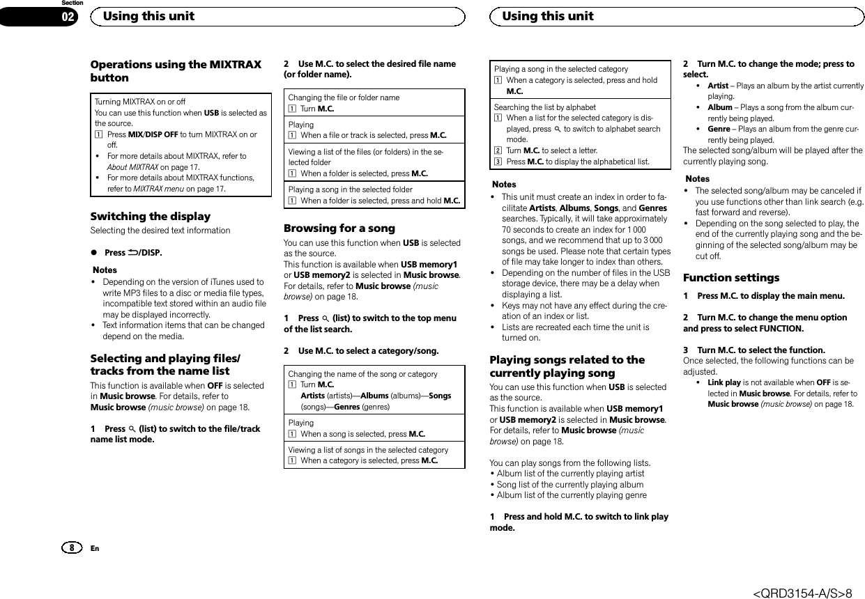 Operations using the MIXTRAXbuttonTurning MIXTRAX on or offYou can use this function when USB is selected asthe source.1Press MIX/DISP OFF to turn MIXTRAX on oroff.!For more details about MIXTRAX, refer toAbout MIXTRAX on page 17.!For more details about MIXTRAX functions,refer to MIXTRAX menu on page 17.Switching the displaySelecting the desired text information%Press /DISP.Notes!Depending on the version of iTunes used towrite MP3 files to a disc or media file types,incompatible text stored within an audio filemay be displayed incorrectly.!Text information items that can be changeddepend on the media.Selecting and playing files/tracks from the name listThis function is available when OFF is selectedin Music browse. For details, refer toMusic browse (music browse) on page 18.1 Press (list) to switch to the file/trackname list mode.2 Use M.C. to select the desired file name(or folder name).Changing the file or folder name1Turn M.C.Playing1When a file or track is selected, press M.C.Viewing a list of the files (or folders) in the se-lected folder1When a folder is selected, press M.C.Playing a song in the selected folder1When a folder is selected, press and hold M.C.Browsing for a songYou can use this function when USB is selectedas the source.This function is available when USB memory1or USB memory2 is selected in Music browse.For details, refer to Music browse (musicbrowse) on page 18.1 Press (list) to switch to the top menuof the list search.2 Use M.C. to select a category/song.Changing the name of the song or category1Turn M.C.Artists (artists)—Albums (albums)—Songs(songs)—Genres (genres)Playing1When a song is selected, press M.C.Viewing a list of songs in the selected category1When a category is selected, press M.C.Playing a song in the selected category1When a category is selected, press and holdM.C.Searching the list by alphabet1When a list for the selected category is dis-played, press to switch to alphabet searchmode.2Turn M.C. to select a letter.3Press M.C. to display the alphabetical list.Notes!This unit must create an index in order to fa-cilitate Artists,Albums,Songs, and Genressearches. Typically, it will take approximately70 seconds to create an index for 1 000songs, and we recommend that up to 3 000songs be used. Please note that certain typesof file may take longer to index than others.!Depending on the number of files in the USBstorage device, there may be a delay whendisplaying a list.!Keys may not have any effect during the cre-ation of an index or list.!Lists are recreated each time the unit isturned on.Playing songs related to thecurrently playing songYou can use this function when USB is selectedas the source.This function is available when USB memory1or USB memory2 is selected in Music browse.For details, refer to Music browse (musicbrowse) on page 18.You can play songs from the following lists.•Album list of the currently playing artist•Song list of the currently playing album•Album list of the currently playing genre1 Press and hold M.C. to switch to link playmode.2 Turn M.C. to change the mode; press toselect.!Artist –Plays an album by the artist currentlyplaying.!Album –Plays a song from the album cur-rently being played.!Genre –Plays an album from the genre cur-rently being played.The selected song/album will be played after thecurrently playing song.Notes!The selected song/album may be canceled ifyou use functions other than link search (e.g.fast forward and reverse).!Depending on the song selected to play, theend of the currently playing song and the be-ginning of the selected song/album may becut off.Function settings1 Press M.C. to display the main menu.2 Turn M.C. to change the menu optionand press to select FUNCTION.3 Turn M.C. to select the function.Once selected, the following functions can beadjusted.!Link play is not available when OFF is se-lected in Music browse. For details, refer toMusic browse (music browse) on page 18.Using this unit8SectionUsing this unitEn02&lt;QRD3154-A/S&gt;8